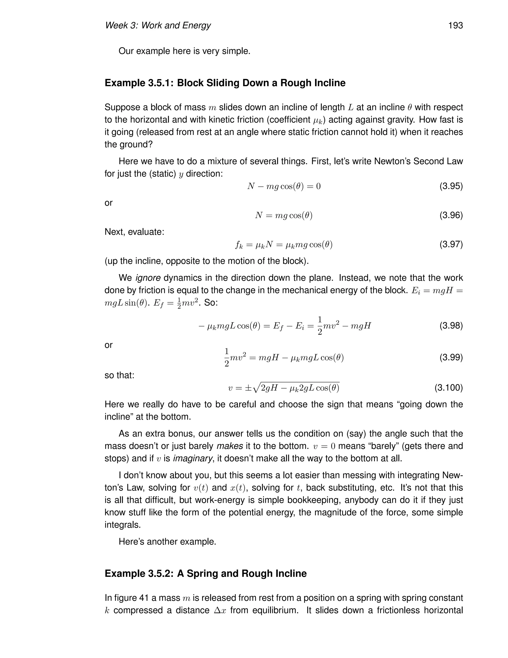 Week 3: Work and Energy 193
Our example here is very simple.
Example 3.5.1: Block Sliding Down a Rough Incline
Suppose a block of mass m slides down an incline of length L at an incline θ with respect
to the horizontal and with kinetic friction (coefficient µk) acting against gravity. How fast is
it going (released from rest at an angle where static friction cannot hold it) when it reaches
the ground?
Here we have to do a mixture of several things. First, let’s write Newton’s Second Law
for just the (static) y direction:
N − mg cos(θ) = 0 (3.95)
or
N = mg cos(θ) (3.96)
Next, evaluate:
fk = µkN = µkmg cos(θ) (3.97)
(up the incline, opposite to the motion of the block).
We ignore dynamics in the direction down the plane. Instead, we note that the work
done by friction is equal to the change in the mechanical energy of the block. Ei = mgH =
mgL sin(θ). Ef = 1
2mv2. So:
− µkmgL cos(θ) = Ef − Ei =
1
2
mv2
− mgH (3.98)
or
1
2
mv2
= mgH − µkmgL cos(θ) (3.99)
so that:
v = ±
p
2gH − µk2gL cos(θ) (3.100)
Here we really do have to be careful and choose the sign that means “going down the
incline” at the bottom.
As an extra bonus, our answer tells us the condition on (say) the angle such that the
mass doesn’t or just barely makes it to the bottom. v = 0 means “barely” (gets there and
stops) and if v is imaginary, it doesn’t make all the way to the bottom at all.
I don’t know about you, but this seems a lot easier than messing with integrating New-
ton’s Law, solving for v(t) and x(t), solving for t, back substituting, etc. It’s not that this
is all that difficult, but work-energy is simple bookkeeping, anybody can do it if they just
know stuff like the form of the potential energy, the magnitude of the force, some simple
integrals.
Here’s another example.
Example 3.5.2: A Spring and Rough Incline
In figure 41 a mass m is released from rest from a position on a spring with spring constant
k compressed a distance ∆x from equilibrium. It slides down a frictionless horizontal
 
