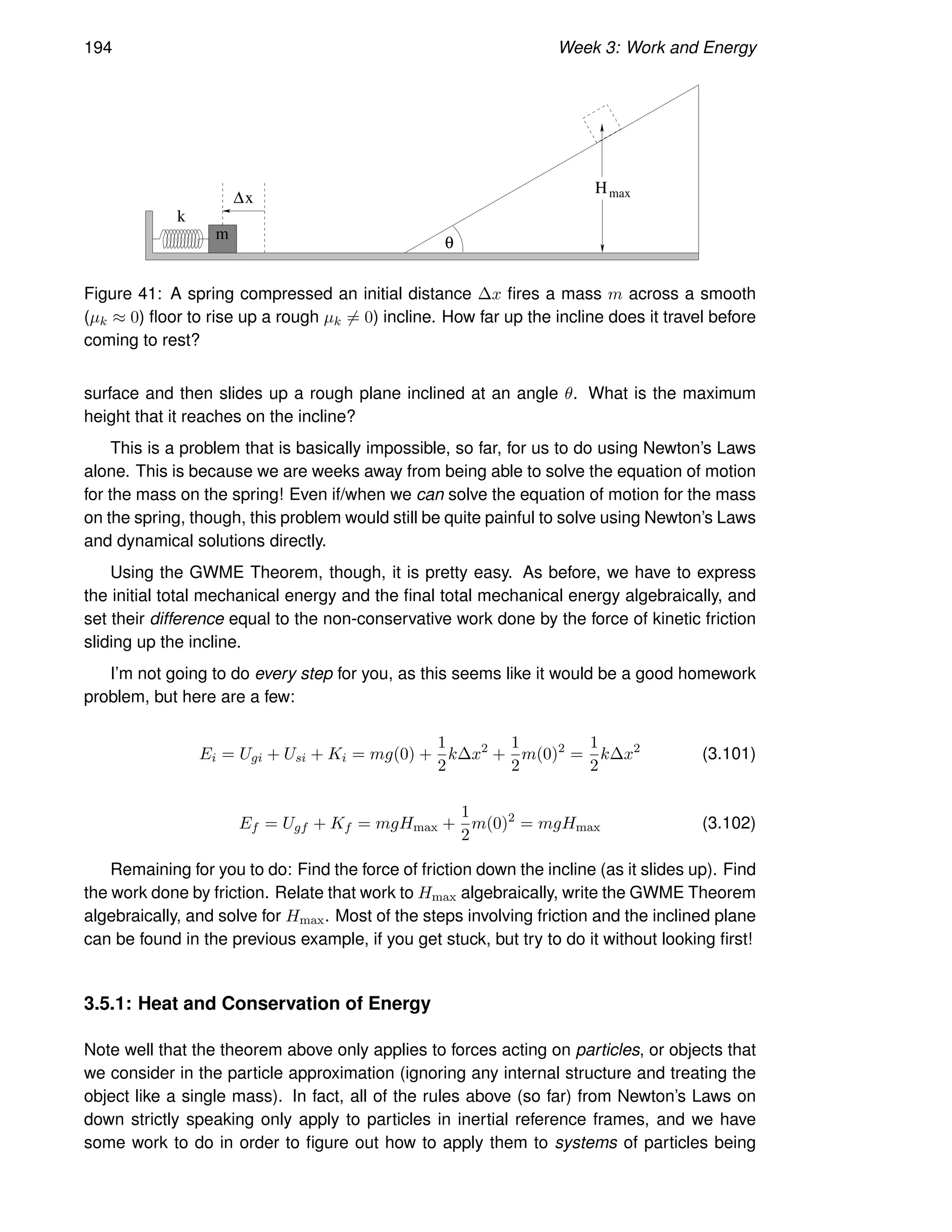194 Week 3: Work and Energy
θ
m
k
∆x
Hmax
Figure 41: A spring compressed an initial distance ∆x fires a mass m across a smooth
(µk ≈ 0) floor to rise up a rough µk 6= 0) incline. How far up the incline does it travel before
coming to rest?
surface and then slides up a rough plane inclined at an angle θ. What is the maximum
height that it reaches on the incline?
This is a problem that is basically impossible, so far, for us to do using Newton’s Laws
alone. This is because we are weeks away from being able to solve the equation of motion
for the mass on the spring! Even if/when we can solve the equation of motion for the mass
on the spring, though, this problem would still be quite painful to solve using Newton’s Laws
and dynamical solutions directly.
Using the GWME Theorem, though, it is pretty easy. As before, we have to express
the initial total mechanical energy and the final total mechanical energy algebraically, and
set their difference equal to the non-conservative work done by the force of kinetic friction
sliding up the incline.
I’m not going to do every step for you, as this seems like it would be a good homework
problem, but here are a few:
Ei = Ugi + Usi + Ki = mg(0) +
1
2
k∆x2
+
1
2
m(0)2
=
1
2
k∆x2
(3.101)
Ef = Ugf + Kf = mgHmax +
1
2
m(0)2
= mgHmax (3.102)
Remaining for you to do: Find the force of friction down the incline (as it slides up). Find
the work done by friction. Relate that work to Hmax algebraically, write the GWME Theorem
algebraically, and solve for Hmax. Most of the steps involving friction and the inclined plane
can be found in the previous example, if you get stuck, but try to do it without looking first!
3.5.1: Heat and Conservation of Energy
Note well that the theorem above only applies to forces acting on particles, or objects that
we consider in the particle approximation (ignoring any internal structure and treating the
object like a single mass). In fact, all of the rules above (so far) from Newton’s Laws on
down strictly speaking only apply to particles in inertial reference frames, and we have
some work to do in order to figure out how to apply them to systems of particles being
 