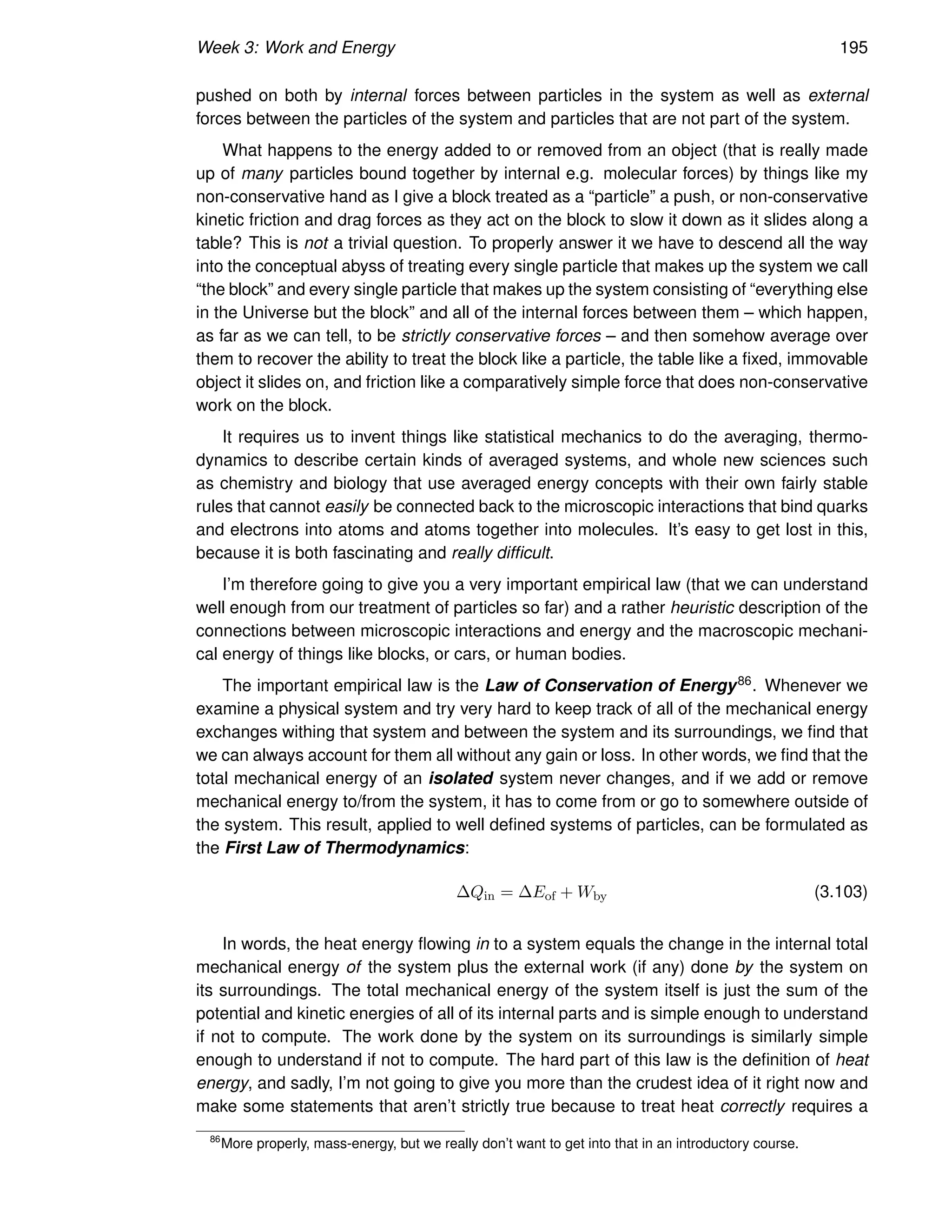 Week 3: Work and Energy 195
pushed on both by internal forces between particles in the system as well as external
forces between the particles of the system and particles that are not part of the system.
What happens to the energy added to or removed from an object (that is really made
up of many particles bound together by internal e.g. molecular forces) by things like my
non-conservative hand as I give a block treated as a “particle” a push, or non-conservative
kinetic friction and drag forces as they act on the block to slow it down as it slides along a
table? This is not a trivial question. To properly answer it we have to descend all the way
into the conceptual abyss of treating every single particle that makes up the system we call
“the block” and every single particle that makes up the system consisting of “everything else
in the Universe but the block” and all of the internal forces between them – which happen,
as far as we can tell, to be strictly conservative forces – and then somehow average over
them to recover the ability to treat the block like a particle, the table like a fixed, immovable
object it slides on, and friction like a comparatively simple force that does non-conservative
work on the block.
It requires us to invent things like statistical mechanics to do the averaging, thermo-
dynamics to describe certain kinds of averaged systems, and whole new sciences such
as chemistry and biology that use averaged energy concepts with their own fairly stable
rules that cannot easily be connected back to the microscopic interactions that bind quarks
and electrons into atoms and atoms together into molecules. It’s easy to get lost in this,
because it is both fascinating and really difficult.
I’m therefore going to give you a very important empirical law (that we can understand
well enough from our treatment of particles so far) and a rather heuristic description of the
connections between microscopic interactions and energy and the macroscopic mechani-
cal energy of things like blocks, or cars, or human bodies.
The important empirical law is the Law of Conservation of Energy86. Whenever we
examine a physical system and try very hard to keep track of all of the mechanical energy
exchanges withing that system and between the system and its surroundings, we find that
we can always account for them all without any gain or loss. In other words, we find that the
total mechanical energy of an isolated system never changes, and if we add or remove
mechanical energy to/from the system, it has to come from or go to somewhere outside of
the system. This result, applied to well defined systems of particles, can be formulated as
the First Law of Thermodynamics:
∆Qin = ∆Eof + Wby (3.103)
In words, the heat energy flowing in to a system equals the change in the internal total
mechanical energy of the system plus the external work (if any) done by the system on
its surroundings. The total mechanical energy of the system itself is just the sum of the
potential and kinetic energies of all of its internal parts and is simple enough to understand
if not to compute. The work done by the system on its surroundings is similarly simple
enough to understand if not to compute. The hard part of this law is the definition of heat
energy, and sadly, I’m not going to give you more than the crudest idea of it right now and
make some statements that aren’t strictly true because to treat heat correctly requires a
86
More properly, mass-energy, but we really don’t want to get into that in an introductory course.
 