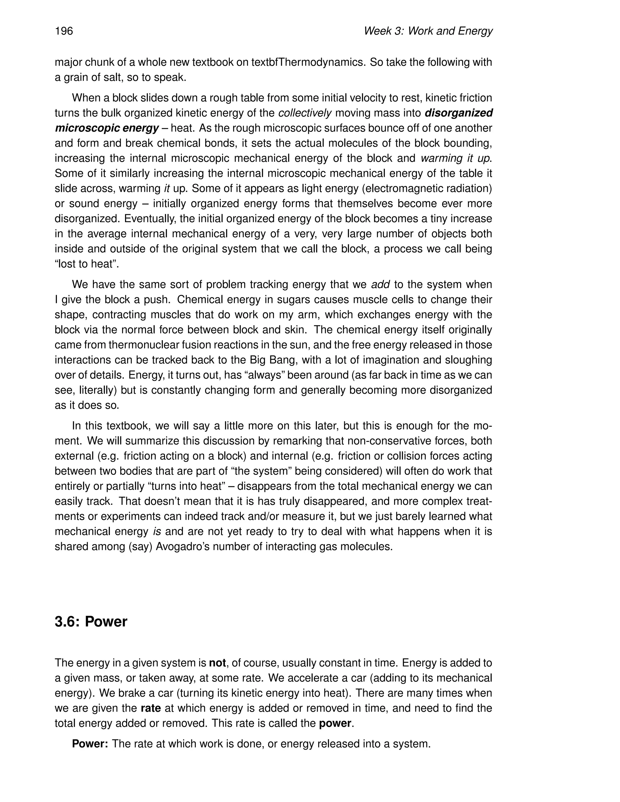 196 Week 3: Work and Energy
major chunk of a whole new textbook on textbfThermodynamics. So take the following with
a grain of salt, so to speak.
When a block slides down a rough table from some initial velocity to rest, kinetic friction
turns the bulk organized kinetic energy of the collectively moving mass into disorganized
microscopic energy – heat. As the rough microscopic surfaces bounce off of one another
and form and break chemical bonds, it sets the actual molecules of the block bounding,
increasing the internal microscopic mechanical energy of the block and warming it up.
Some of it similarly increasing the internal microscopic mechanical energy of the table it
slide across, warming it up. Some of it appears as light energy (electromagnetic radiation)
or sound energy – initially organized energy forms that themselves become ever more
disorganized. Eventually, the initial organized energy of the block becomes a tiny increase
in the average internal mechanical energy of a very, very large number of objects both
inside and outside of the original system that we call the block, a process we call being
“lost to heat”.
We have the same sort of problem tracking energy that we add to the system when
I give the block a push. Chemical energy in sugars causes muscle cells to change their
shape, contracting muscles that do work on my arm, which exchanges energy with the
block via the normal force between block and skin. The chemical energy itself originally
came from thermonuclear fusion reactions in the sun, and the free energy released in those
interactions can be tracked back to the Big Bang, with a lot of imagination and sloughing
over of details. Energy, it turns out, has “always” been around (as far back in time as we can
see, literally) but is constantly changing form and generally becoming more disorganized
as it does so.
In this textbook, we will say a little more on this later, but this is enough for the mo-
ment. We will summarize this discussion by remarking that non-conservative forces, both
external (e.g. friction acting on a block) and internal (e.g. friction or collision forces acting
between two bodies that are part of “the system” being considered) will often do work that
entirely or partially “turns into heat” – disappears from the total mechanical energy we can
easily track. That doesn’t mean that it is has truly disappeared, and more complex treat-
ments or experiments can indeed track and/or measure it, but we just barely learned what
mechanical energy is and are not yet ready to try to deal with what happens when it is
shared among (say) Avogadro’s number of interacting gas molecules.
3.6: Power
The energy in a given system is not, of course, usually constant in time. Energy is added to
a given mass, or taken away, at some rate. We accelerate a car (adding to its mechanical
energy). We brake a car (turning its kinetic energy into heat). There are many times when
we are given the rate at which energy is added or removed in time, and need to find the
total energy added or removed. This rate is called the power.
Power: The rate at which work is done, or energy released into a system.
 