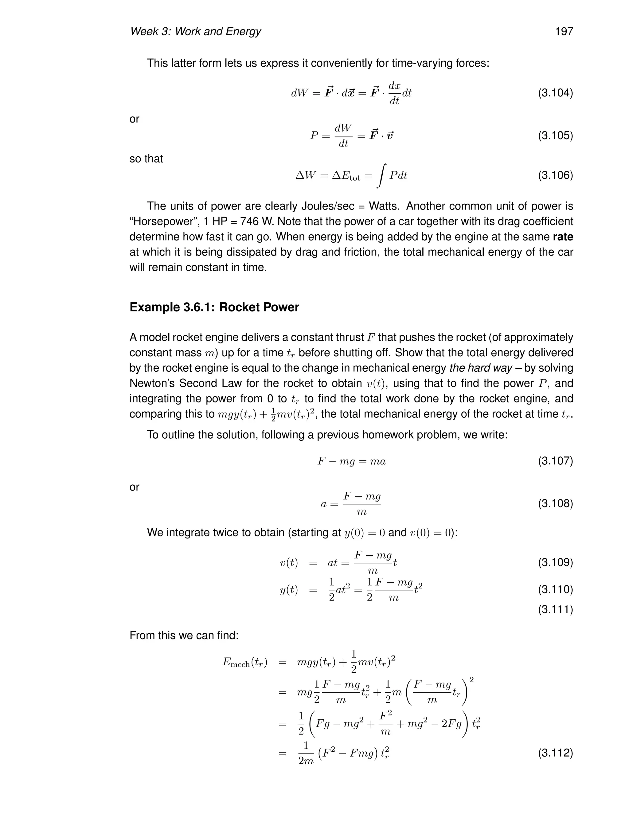Week 3: Work and Energy 197
This latter form lets us express it conveniently for time-varying forces:
dW = ~
F · d~
x = ~
F ·
dx
dt
dt (3.104)
or
P =
dW
dt
= ~
F · ~
v (3.105)
so that
∆W = ∆Etot =
Z
Pdt (3.106)
The units of power are clearly Joules/sec = Watts. Another common unit of power is
“Horsepower”, 1 HP = 746 W. Note that the power of a car together with its drag coefficient
determine how fast it can go. When energy is being added by the engine at the same rate
at which it is being dissipated by drag and friction, the total mechanical energy of the car
will remain constant in time.
Example 3.6.1: Rocket Power
A model rocket engine delivers a constant thrust F that pushes the rocket (of approximately
constant mass m) up for a time tr before shutting off. Show that the total energy delivered
by the rocket engine is equal to the change in mechanical energy the hard way – by solving
Newton’s Second Law for the rocket to obtain v(t), using that to find the power P, and
integrating the power from 0 to tr to find the total work done by the rocket engine, and
comparing this to mgy(tr) + 1
2mv(tr)2, the total mechanical energy of the rocket at time tr.
To outline the solution, following a previous homework problem, we write:
F − mg = ma (3.107)
or
a =
F − mg
m
(3.108)
We integrate twice to obtain (starting at y(0) = 0 and v(0) = 0):
v(t) = at =
F − mg
m
t (3.109)
y(t) =
1
2
at2
=
1
2
F − mg
m
t2
(3.110)
(3.111)
From this we can find:
Emech(tr) = mgy(tr) +
1
2
mv(tr)2
= mg
1
2
F − mg
m
t2
r +
1
2
m

F − mg
m
tr
2
=
1
2

Fg − mg2
+
F2
m
+ mg2
− 2Fg

t2
r
=
1
2m
F2
− Fmg

t2
r (3.112)
 