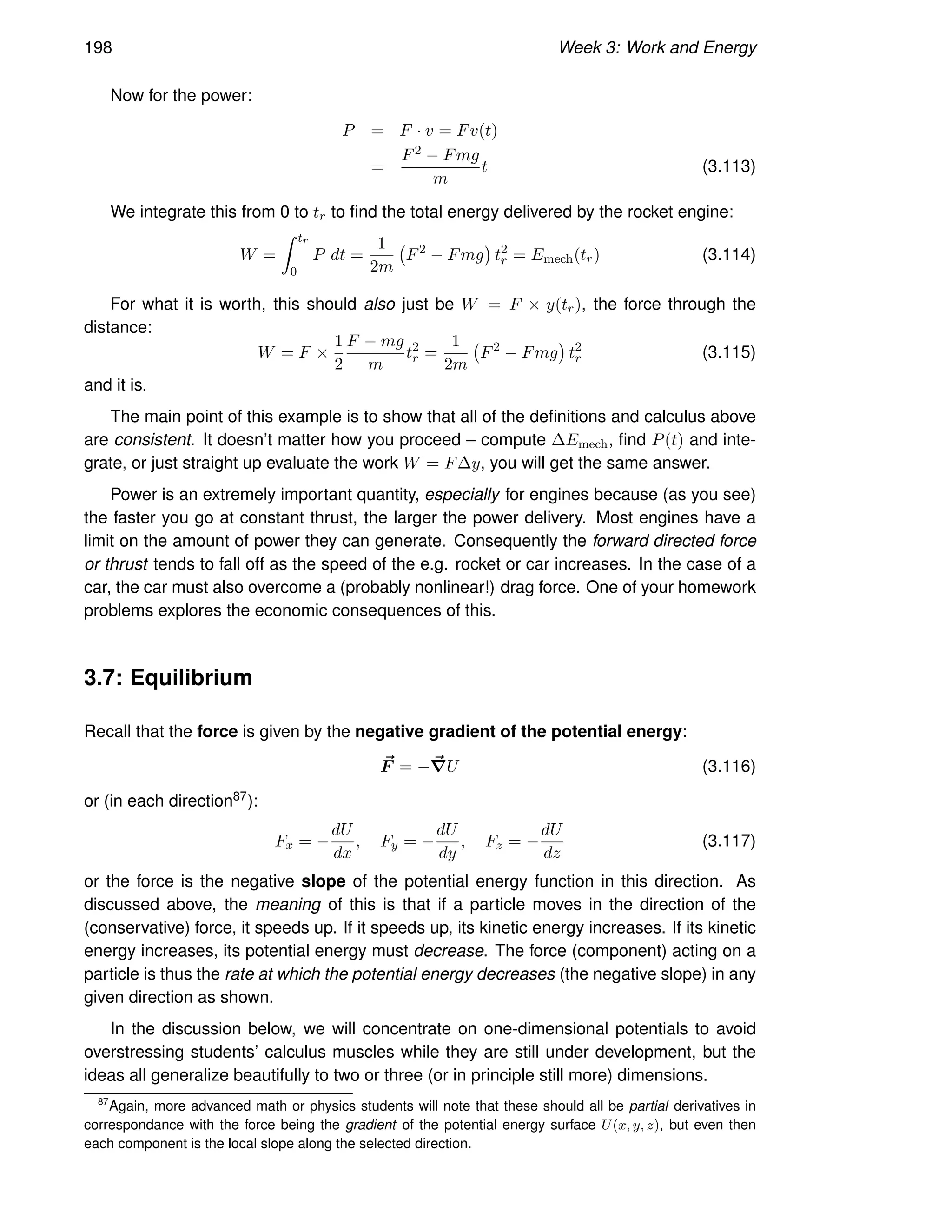 198 Week 3: Work and Energy
Now for the power:
P = F · v = Fv(t)
=
F2 − Fmg
m
t (3.113)
We integrate this from 0 to tr to find the total energy delivered by the rocket engine:
W =
Z tr
0
P dt =
1
2m
F2
− Fmg

t2
r = Emech(tr) (3.114)
For what it is worth, this should also just be W = F × y(tr), the force through the
distance:
W = F ×
1
2
F − mg
m
t2
r =
1
2m
F2
− Fmg

t2
r (3.115)
and it is.
The main point of this example is to show that all of the definitions and calculus above
are consistent. It doesn’t matter how you proceed – compute ∆Emech, find P(t) and inte-
grate, or just straight up evaluate the work W = F∆y, you will get the same answer.
Power is an extremely important quantity, especially for engines because (as you see)
the faster you go at constant thrust, the larger the power delivery. Most engines have a
limit on the amount of power they can generate. Consequently the forward directed force
or thrust tends to fall off as the speed of the e.g. rocket or car increases. In the case of a
car, the car must also overcome a (probably nonlinear!) drag force. One of your homework
problems explores the economic consequences of this.
3.7: Equilibrium
Recall that the force is given by the negative gradient of the potential energy:
~
F = −~
∇U (3.116)
or (in each direction87):
Fx = −
dU
dx
, Fy = −
dU
dy
, Fz = −
dU
dz
(3.117)
or the force is the negative slope of the potential energy function in this direction. As
discussed above, the meaning of this is that if a particle moves in the direction of the
(conservative) force, it speeds up. If it speeds up, its kinetic energy increases. If its kinetic
energy increases, its potential energy must decrease. The force (component) acting on a
particle is thus the rate at which the potential energy decreases (the negative slope) in any
given direction as shown.
In the discussion below, we will concentrate on one-dimensional potentials to avoid
overstressing students’ calculus muscles while they are still under development, but the
ideas all generalize beautifully to two or three (or in principle still more) dimensions.
87
Again, more advanced math or physics students will note that these should all be partial derivatives in
correspondance with the force being the gradient of the potential energy surface U(x, y, z), but even then
each component is the local slope along the selected direction.
 