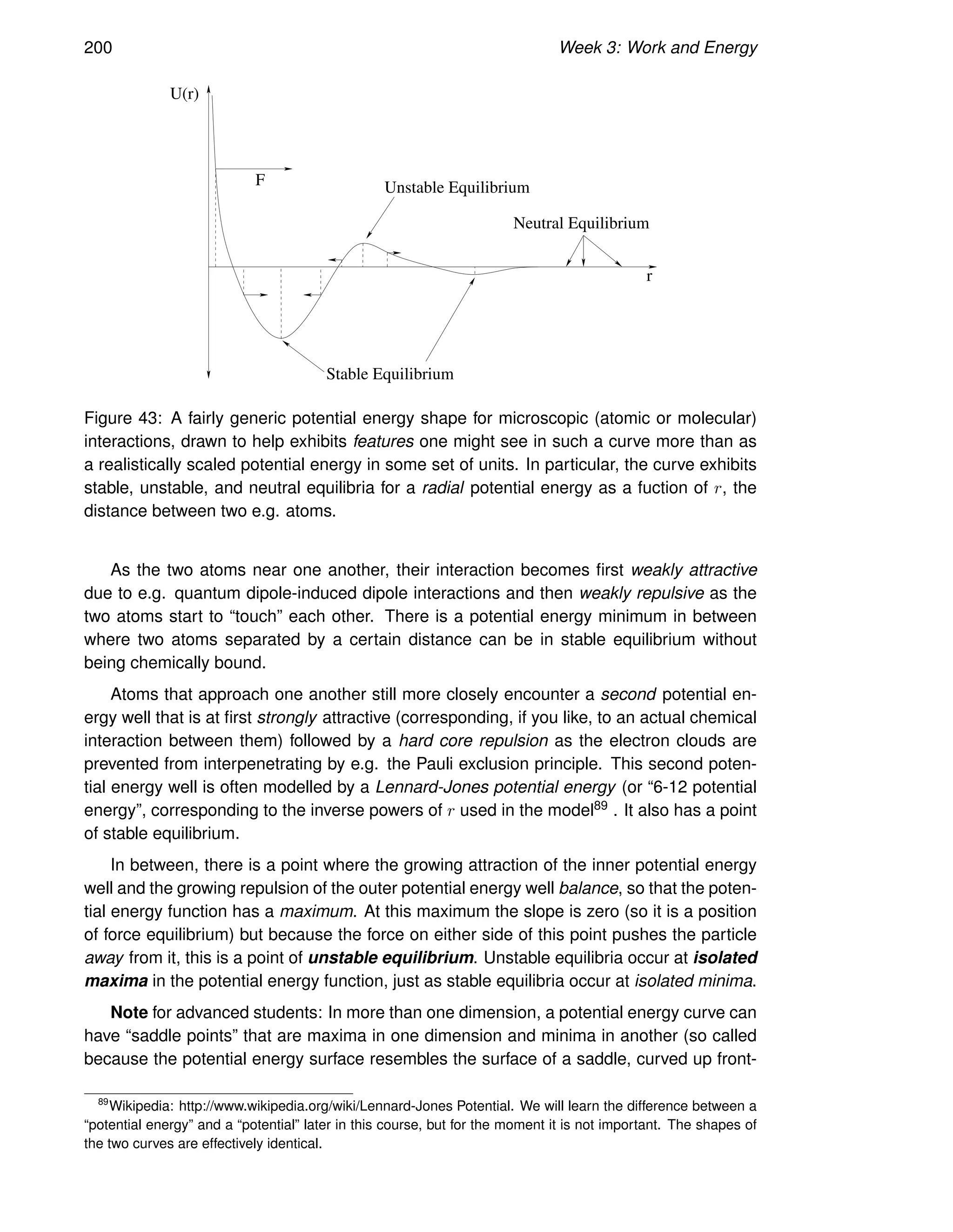 200 Week 3: Work and Energy
U(r)
Unstable Equilibrium
Stable Equilibrium
F
Neutral Equilibrium
r
Figure 43: A fairly generic potential energy shape for microscopic (atomic or molecular)
interactions, drawn to help exhibits features one might see in such a curve more than as
a realistically scaled potential energy in some set of units. In particular, the curve exhibits
stable, unstable, and neutral equilibria for a radial potential energy as a fuction of r, the
distance between two e.g. atoms.
As the two atoms near one another, their interaction becomes first weakly attractive
due to e.g. quantum dipole-induced dipole interactions and then weakly repulsive as the
two atoms start to “touch” each other. There is a potential energy minimum in between
where two atoms separated by a certain distance can be in stable equilibrium without
being chemically bound.
Atoms that approach one another still more closely encounter a second potential en-
ergy well that is at first strongly attractive (corresponding, if you like, to an actual chemical
interaction between them) followed by a hard core repulsion as the electron clouds are
prevented from interpenetrating by e.g. the Pauli exclusion principle. This second poten-
tial energy well is often modelled by a Lennard-Jones potential energy (or “6-12 potential
energy”, corresponding to the inverse powers of r used in the model89 . It also has a point
of stable equilibrium.
In between, there is a point where the growing attraction of the inner potential energy
well and the growing repulsion of the outer potential energy well balance, so that the poten-
tial energy function has a maximum. At this maximum the slope is zero (so it is a position
of force equilibrium) but because the force on either side of this point pushes the particle
away from it, this is a point of unstable equilibrium. Unstable equilibria occur at isolated
maxima in the potential energy function, just as stable equilibria occur at isolated minima.
Note for advanced students: In more than one dimension, a potential energy curve can
have “saddle points” that are maxima in one dimension and minima in another (so called
because the potential energy surface resembles the surface of a saddle, curved up front-
89
Wikipedia: http://www.wikipedia.org/wiki/Lennard-Jones Potential. We will learn the difference between a
“potential energy” and a “potential” later in this course, but for the moment it is not important. The shapes of
the two curves are effectively identical.
 