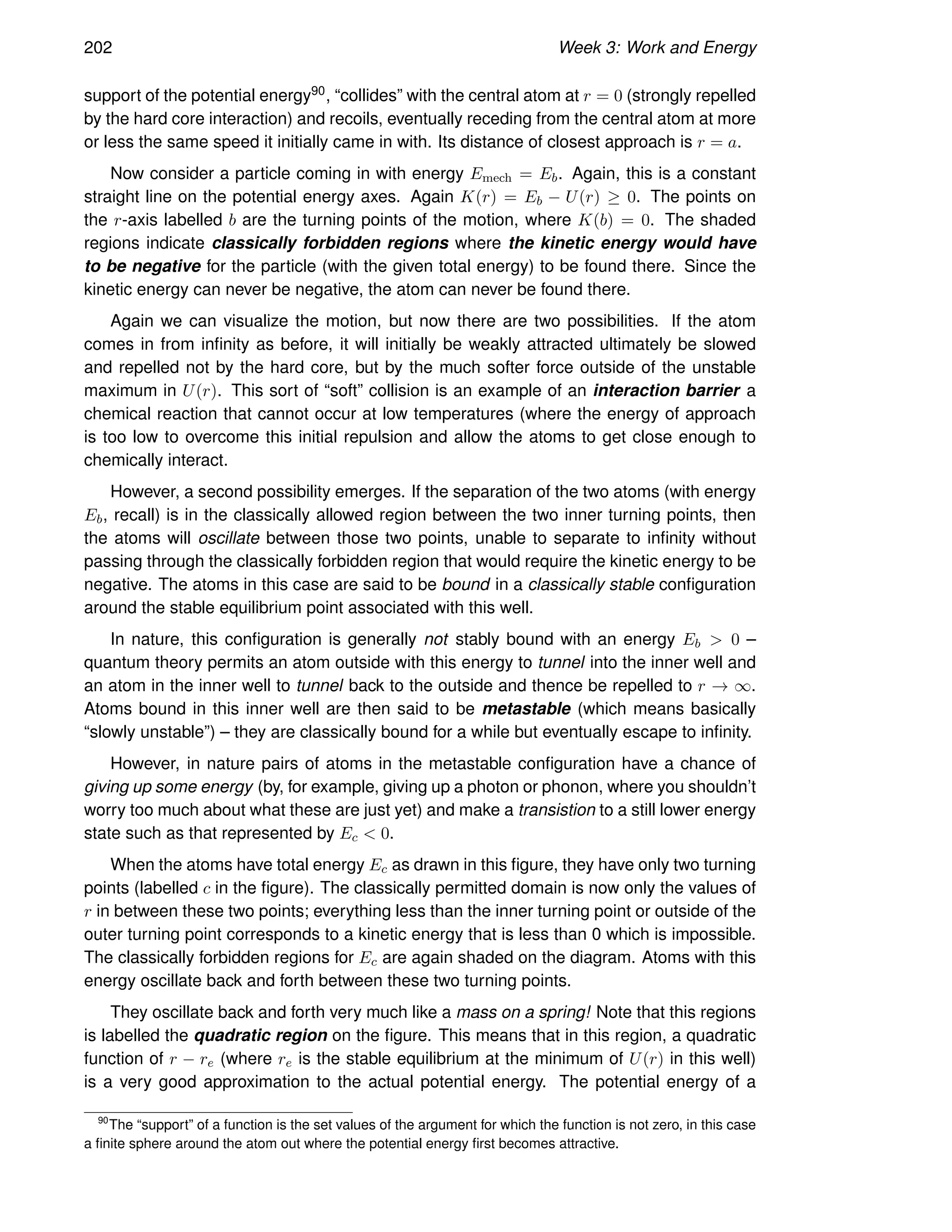 202 Week 3: Work and Energy
support of the potential energy90, “collides” with the central atom at r = 0 (strongly repelled
by the hard core interaction) and recoils, eventually receding from the central atom at more
or less the same speed it initially came in with. Its distance of closest approach is r = a.
Now consider a particle coming in with energy Emech = Eb. Again, this is a constant
straight line on the potential energy axes. Again K(r) = Eb − U(r) ≥ 0. The points on
the r-axis labelled b are the turning points of the motion, where K(b) = 0. The shaded
regions indicate classically forbidden regions where the kinetic energy would have
to be negative for the particle (with the given total energy) to be found there. Since the
kinetic energy can never be negative, the atom can never be found there.
Again we can visualize the motion, but now there are two possibilities. If the atom
comes in from infinity as before, it will initially be weakly attracted ultimately be slowed
and repelled not by the hard core, but by the much softer force outside of the unstable
maximum in U(r). This sort of “soft” collision is an example of an interaction barrier a
chemical reaction that cannot occur at low temperatures (where the energy of approach
is too low to overcome this initial repulsion and allow the atoms to get close enough to
chemically interact.
However, a second possibility emerges. If the separation of the two atoms (with energy
Eb, recall) is in the classically allowed region between the two inner turning points, then
the atoms will oscillate between those two points, unable to separate to infinity without
passing through the classically forbidden region that would require the kinetic energy to be
negative. The atoms in this case are said to be bound in a classically stable configuration
around the stable equilibrium point associated with this well.
In nature, this configuration is generally not stably bound with an energy Eb  0 –
quantum theory permits an atom outside with this energy to tunnel into the inner well and
an atom in the inner well to tunnel back to the outside and thence be repelled to r → ∞.
Atoms bound in this inner well are then said to be metastable (which means basically
“slowly unstable”) – they are classically bound for a while but eventually escape to infinity.
However, in nature pairs of atoms in the metastable configuration have a chance of
giving up some energy (by, for example, giving up a photon or phonon, where you shouldn’t
worry too much about what these are just yet) and make a transistion to a still lower energy
state such as that represented by Ec  0.
When the atoms have total energy Ec as drawn in this figure, they have only two turning
points (labelled c in the figure). The classically permitted domain is now only the values of
r in between these two points; everything less than the inner turning point or outside of the
outer turning point corresponds to a kinetic energy that is less than 0 which is impossible.
The classically forbidden regions for Ec are again shaded on the diagram. Atoms with this
energy oscillate back and forth between these two turning points.
They oscillate back and forth very much like a mass on a spring! Note that this regions
is labelled the quadratic region on the figure. This means that in this region, a quadratic
function of r − re (where re is the stable equilibrium at the minimum of U(r) in this well)
is a very good approximation to the actual potential energy. The potential energy of a
90
The “support” of a function is the set values of the argument for which the function is not zero, in this case
a finite sphere around the atom out where the potential energy first becomes attractive.
 