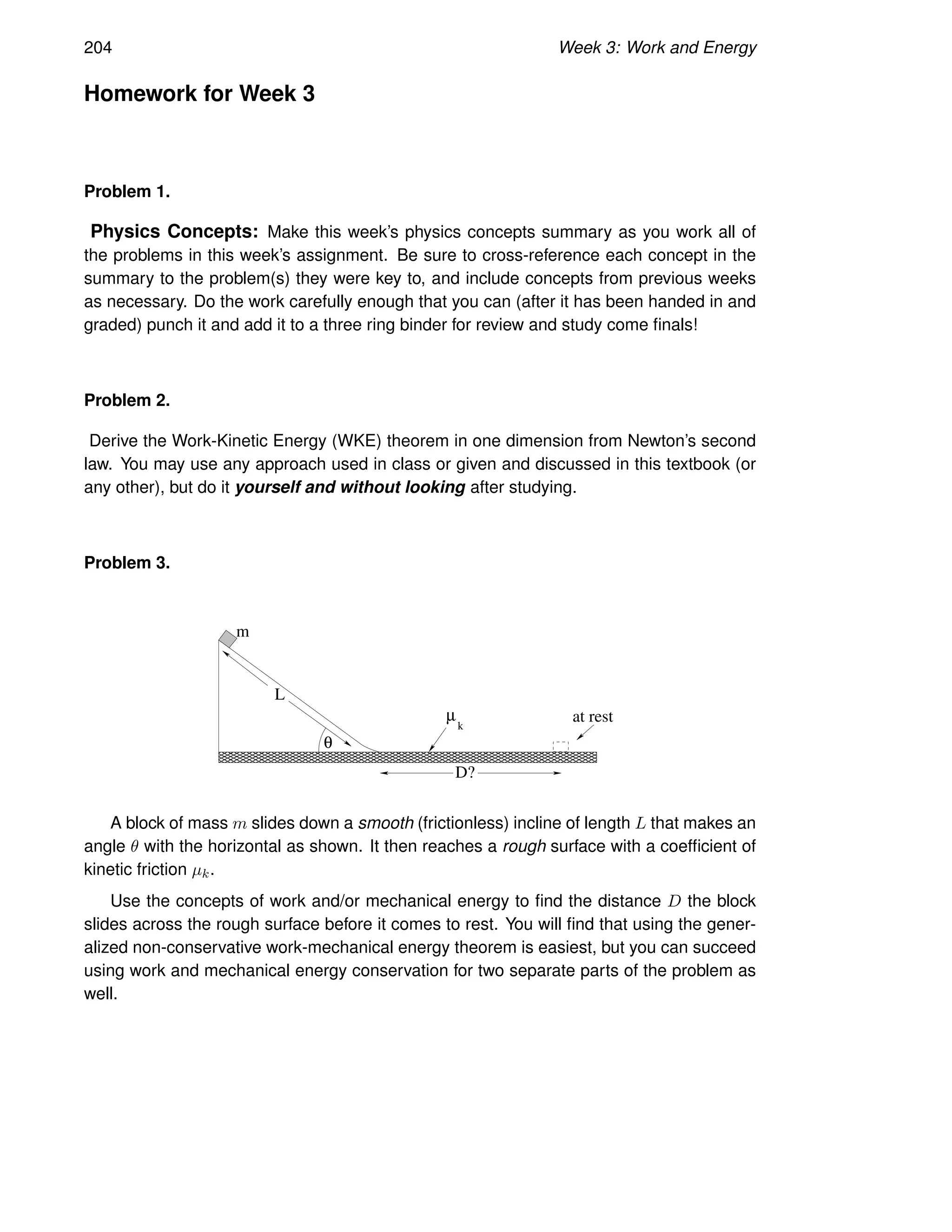 204 Week 3: Work and Energy
Homework for Week 3
Problem 1.
Physics Concepts: Make this week’s physics concepts summary as you work all of
the problems in this week’s assignment. Be sure to cross-reference each concept in the
summary to the problem(s) they were key to, and include concepts from previous weeks
as necessary. Do the work carefully enough that you can (after it has been handed in and
graded) punch it and add it to a three ring binder for review and study come finals!
Problem 2.
Derive the Work-Kinetic Energy (WKE) theorem in one dimension from Newton’s second
law. You may use any approach used in class or given and discussed in this textbook (or
any other), but do it yourself and without looking after studying.
Problem 3.
L
m
µ
k
D?
at rest
θ
A block of mass m slides down a smooth (frictionless) incline of length L that makes an
angle θ with the horizontal as shown. It then reaches a rough surface with a coefficient of
kinetic friction µk.
Use the concepts of work and/or mechanical energy to find the distance D the block
slides across the rough surface before it comes to rest. You will find that using the gener-
alized non-conservative work-mechanical energy theorem is easiest, but you can succeed
using work and mechanical energy conservation for two separate parts of the problem as
well.
 