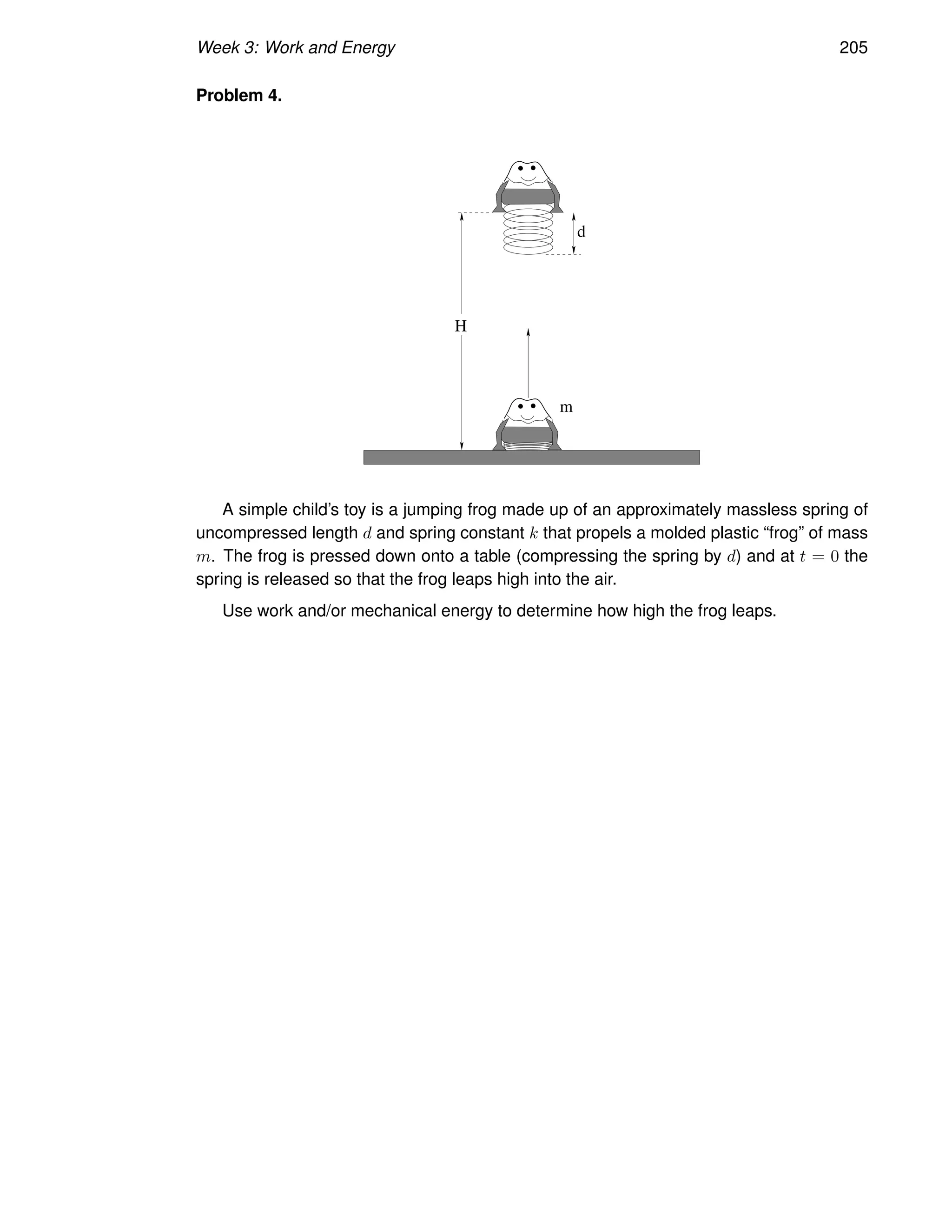 Week 3: Work and Energy 205
Problem 4.
d
m
H
A simple child’s toy is a jumping frog made up of an approximately massless spring of
uncompressed length d and spring constant k that propels a molded plastic “frog” of mass
m. The frog is pressed down onto a table (compressing the spring by d) and at t = 0 the
spring is released so that the frog leaps high into the air.
Use work and/or mechanical energy to determine how high the frog leaps.
 