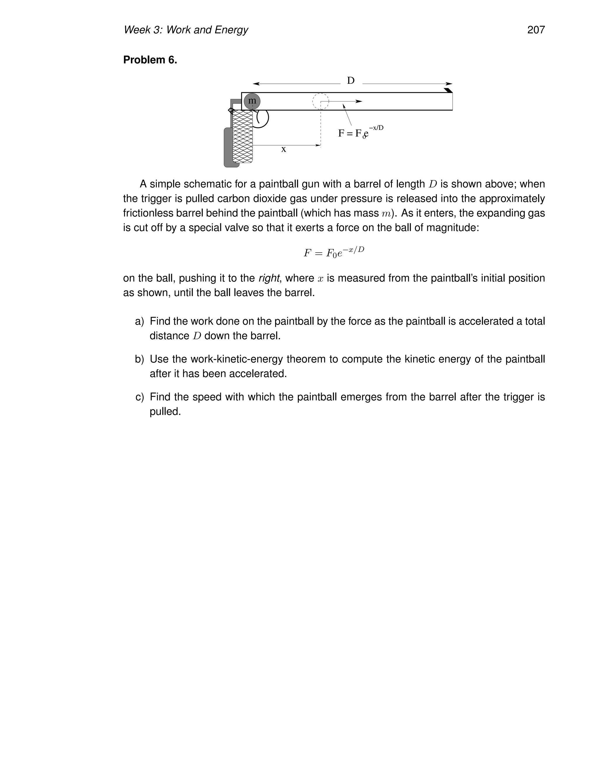 Week 3: Work and Energy 207
Problem 6.
D
m
x
o
F = F e
−x/D
A simple schematic for a paintball gun with a barrel of length D is shown above; when
the trigger is pulled carbon dioxide gas under pressure is released into the approximately
frictionless barrel behind the paintball (which has mass m). As it enters, the expanding gas
is cut off by a special valve so that it exerts a force on the ball of magnitude:
F = F0e−x/D
on the ball, pushing it to the right, where x is measured from the paintball’s initial position
as shown, until the ball leaves the barrel.
a) Find the work done on the paintball by the force as the paintball is accelerated a total
distance D down the barrel.
b) Use the work-kinetic-energy theorem to compute the kinetic energy of the paintball
after it has been accelerated.
c) Find the speed with which the paintball emerges from the barrel after the trigger is
pulled.
 