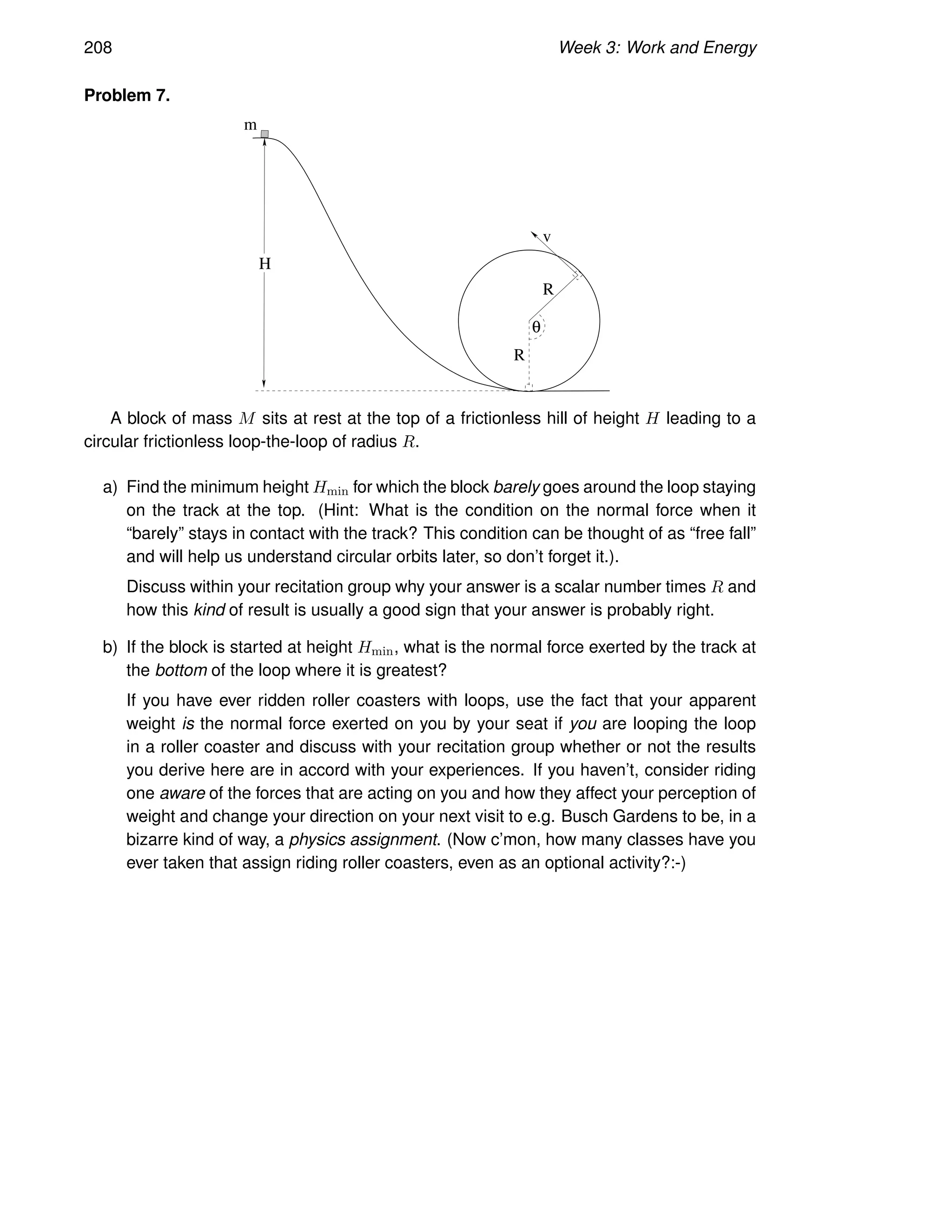 208 Week 3: Work and Energy
Problem 7.
H
v
m
R
R
θ
A block of mass M sits at rest at the top of a frictionless hill of height H leading to a
circular frictionless loop-the-loop of radius R.
a) Find the minimum height Hmin for which the block barely goes around the loop staying
on the track at the top. (Hint: What is the condition on the normal force when it
“barely” stays in contact with the track? This condition can be thought of as “free fall”
and will help us understand circular orbits later, so don’t forget it.).
Discuss within your recitation group why your answer is a scalar number times R and
how this kind of result is usually a good sign that your answer is probably right.
b) If the block is started at height Hmin, what is the normal force exerted by the track at
the bottom of the loop where it is greatest?
If you have ever ridden roller coasters with loops, use the fact that your apparent
weight is the normal force exerted on you by your seat if you are looping the loop
in a roller coaster and discuss with your recitation group whether or not the results
you derive here are in accord with your experiences. If you haven’t, consider riding
one aware of the forces that are acting on you and how they affect your perception of
weight and change your direction on your next visit to e.g. Busch Gardens to be, in a
bizarre kind of way, a physics assignment. (Now c’mon, how many classes have you
ever taken that assign riding roller coasters, even as an optional activity?:-)
 