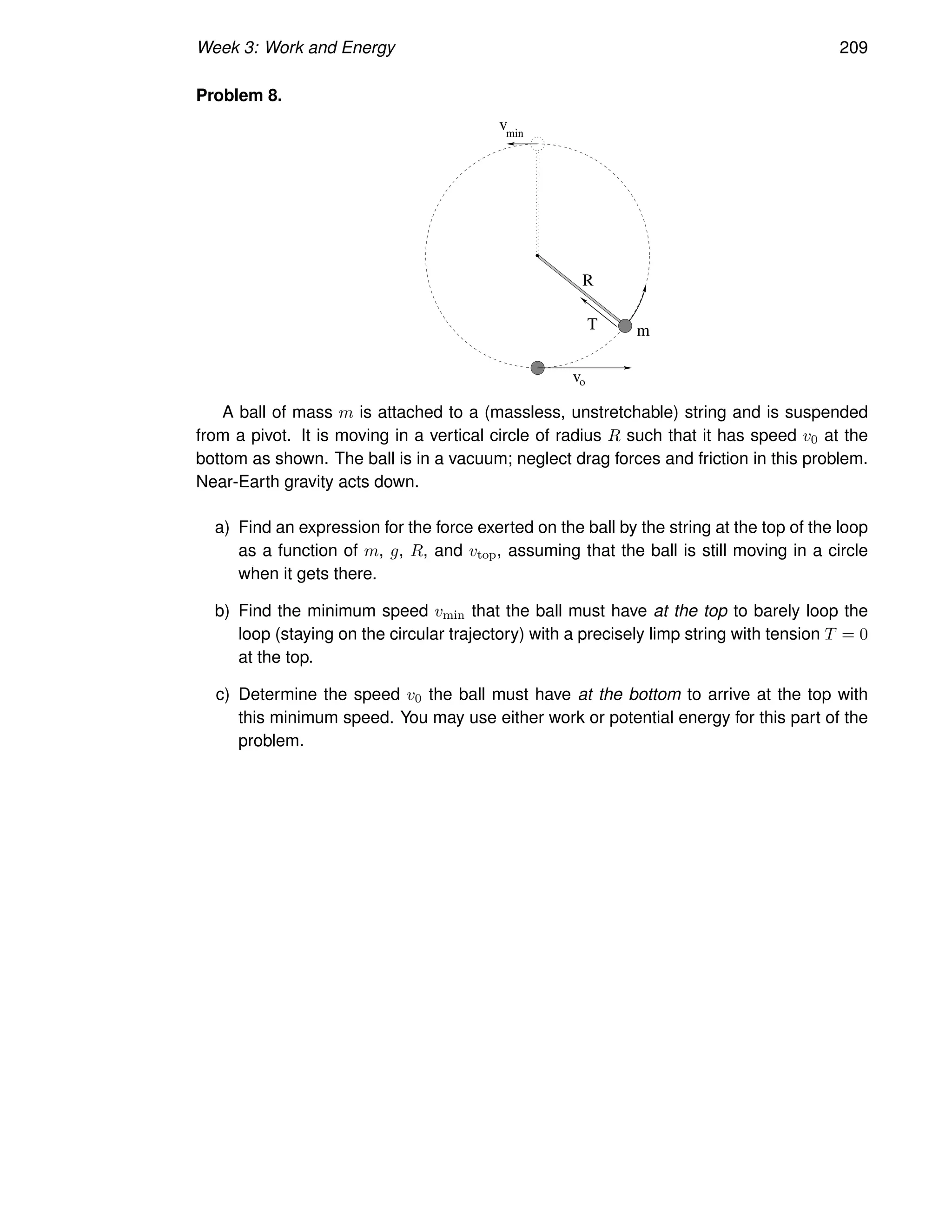 Week 3: Work and Energy 209
Problem 8.
T m
v
v
min
o
R
A ball of mass m is attached to a (massless, unstretchable) string and is suspended
from a pivot. It is moving in a vertical circle of radius R such that it has speed v0 at the
bottom as shown. The ball is in a vacuum; neglect drag forces and friction in this problem.
Near-Earth gravity acts down.
a) Find an expression for the force exerted on the ball by the string at the top of the loop
as a function of m, g, R, and vtop, assuming that the ball is still moving in a circle
when it gets there.
b) Find the minimum speed vmin that the ball must have at the top to barely loop the
loop (staying on the circular trajectory) with a precisely limp string with tension T = 0
at the top.
c) Determine the speed v0 the ball must have at the bottom to arrive at the top with
this minimum speed. You may use either work or potential energy for this part of the
problem.
 