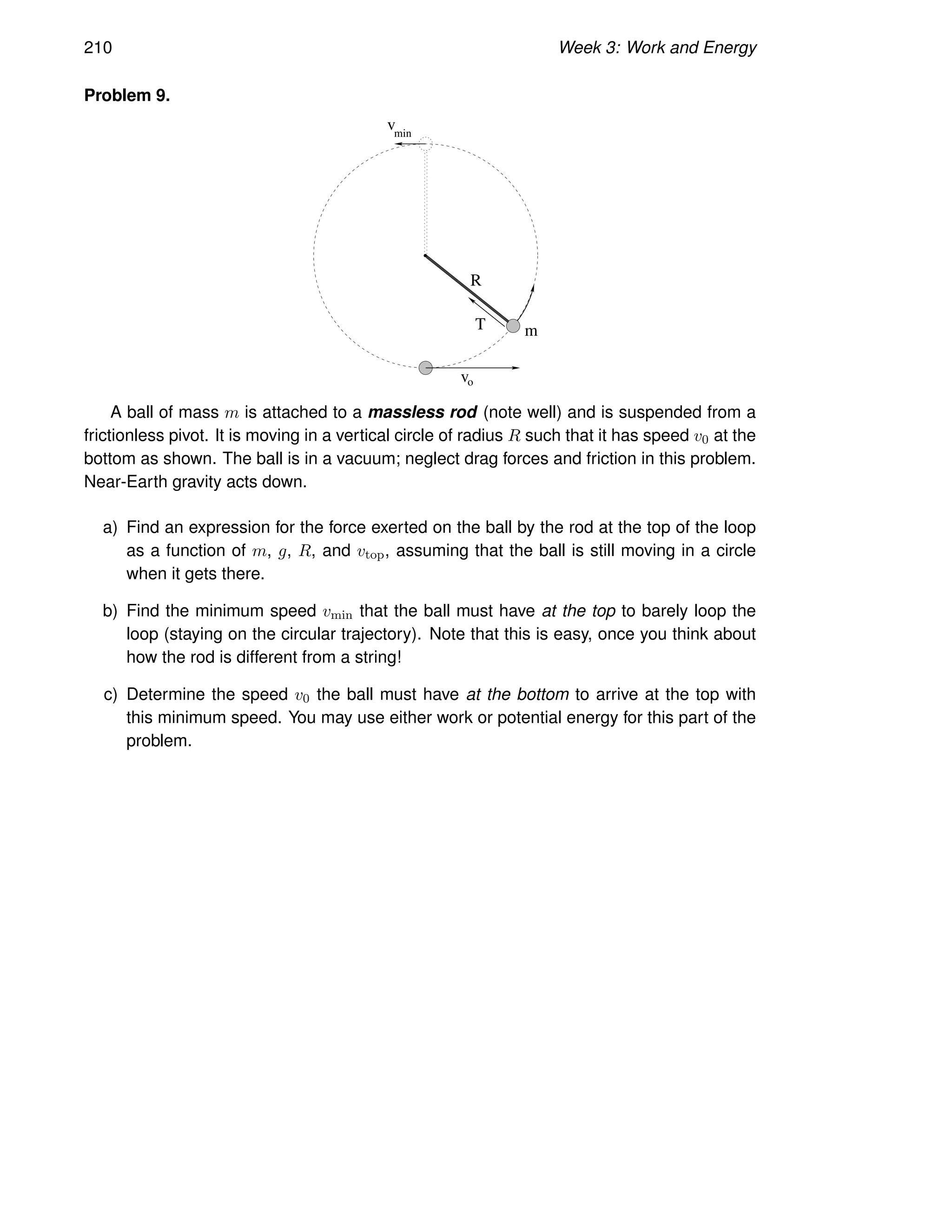210 Week 3: Work and Energy
Problem 9.
m
v
v
min
o
R
T
A ball of mass m is attached to a massless rod (note well) and is suspended from a
frictionless pivot. It is moving in a vertical circle of radius R such that it has speed v0 at the
bottom as shown. The ball is in a vacuum; neglect drag forces and friction in this problem.
Near-Earth gravity acts down.
a) Find an expression for the force exerted on the ball by the rod at the top of the loop
as a function of m, g, R, and vtop, assuming that the ball is still moving in a circle
when it gets there.
b) Find the minimum speed vmin that the ball must have at the top to barely loop the
loop (staying on the circular trajectory). Note that this is easy, once you think about
how the rod is different from a string!
c) Determine the speed v0 the ball must have at the bottom to arrive at the top with
this minimum speed. You may use either work or potential energy for this part of the
problem.
 