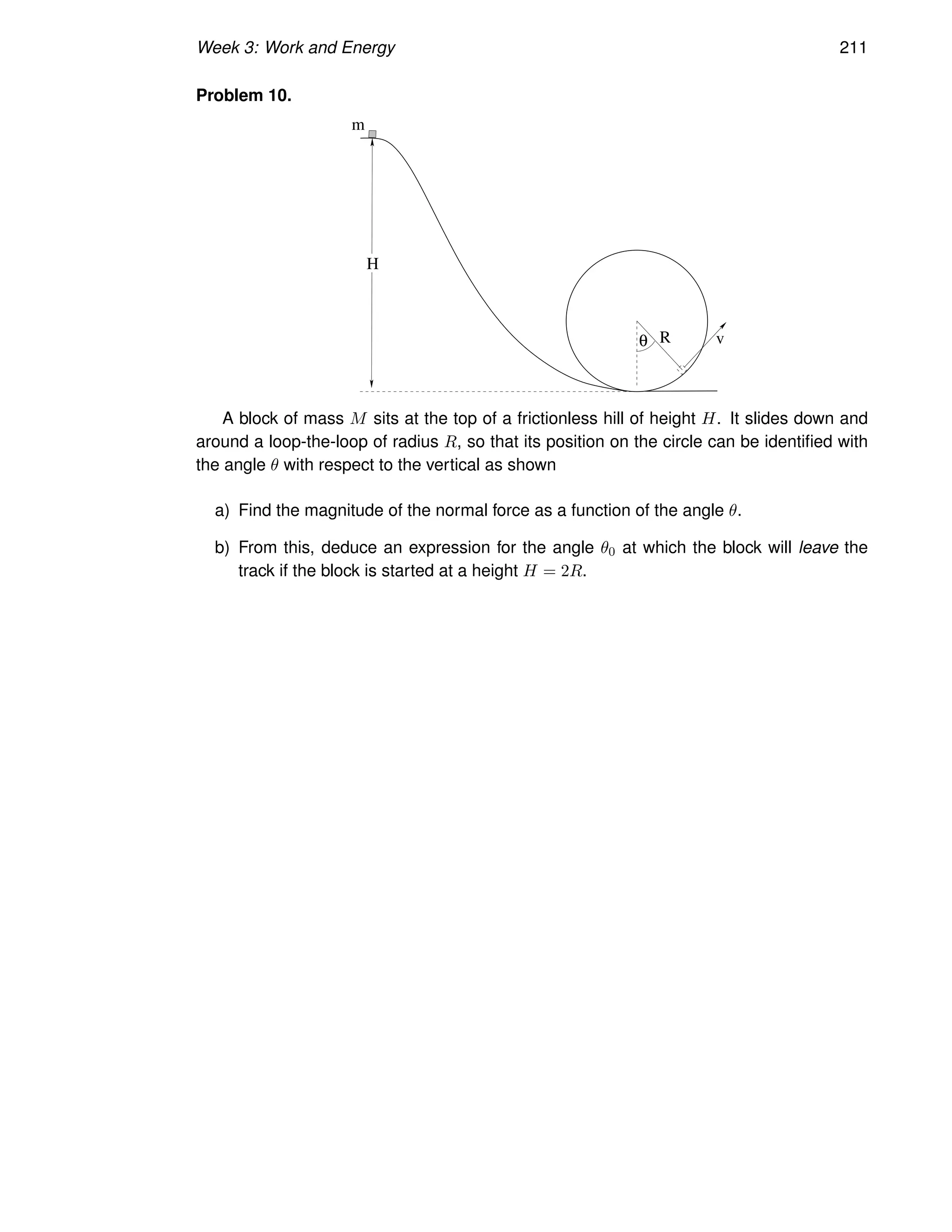 Week 3: Work and Energy 211
Problem 10.
H
m
v
R
θ
A block of mass M sits at the top of a frictionless hill of height H. It slides down and
around a loop-the-loop of radius R, so that its position on the circle can be identified with
the angle θ with respect to the vertical as shown
a) Find the magnitude of the normal force as a function of the angle θ.
b) From this, deduce an expression for the angle θ0 at which the block will leave the
track if the block is started at a height H = 2R.
 