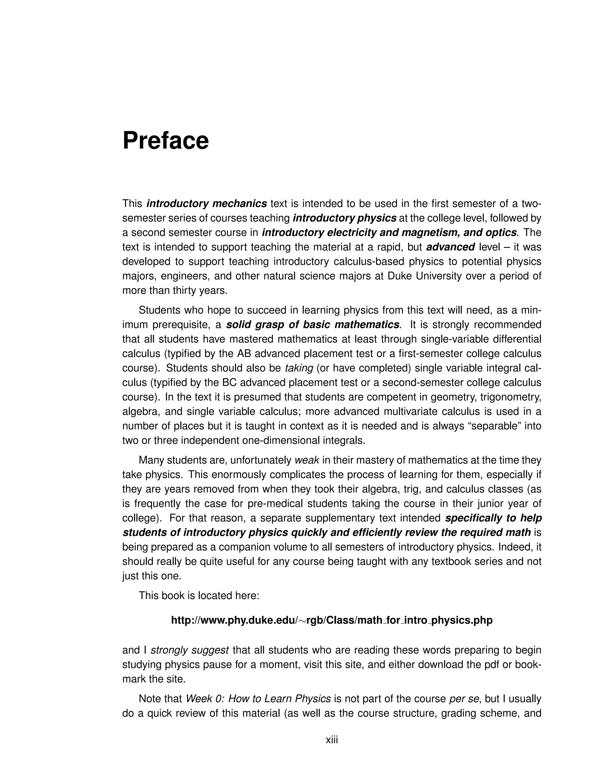 Preface
This introductory mechanics text is intended to be used in the first semester of a two-
semester series of courses teaching introductory physics at the college level, followed by
a second semester course in introductory electricity and magnetism, and optics. The
text is intended to support teaching the material at a rapid, but advanced level – it was
developed to support teaching introductory calculus-based physics to potential physics
majors, engineers, and other natural science majors at Duke University over a period of
more than thirty years.
Students who hope to succeed in learning physics from this text will need, as a min-
imum prerequisite, a solid grasp of basic mathematics. It is strongly recommended
that all students have mastered mathematics at least through single-variable differential
calculus (typified by the AB advanced placement test or a first-semester college calculus
course). Students should also be taking (or have completed) single variable integral cal-
culus (typified by the BC advanced placement test or a second-semester college calculus
course). In the text it is presumed that students are competent in geometry, trigonometry,
algebra, and single variable calculus; more advanced multivariate calculus is used in a
number of places but it is taught in context as it is needed and is always “separable” into
two or three independent one-dimensional integrals.
Many students are, unfortunately weak in their mastery of mathematics at the time they
take physics. This enormously complicates the process of learning for them, especially if
they are years removed from when they took their algebra, trig, and calculus classes (as
is frequently the case for pre-medical students taking the course in their junior year of
college). For that reason, a separate supplementary text intended specifically to help
students of introductory physics quickly and efficiently review the required math is
being prepared as a companion volume to all semesters of introductory physics. Indeed, it
should really be quite useful for any course being taught with any textbook series and not
just this one.
This book is located here:
http://www.phy.duke.edu/∼rgb/Class/math for intro physics.php
and I strongly suggest that all students who are reading these words preparing to begin
studying physics pause for a moment, visit this site, and either download the pdf or book-
mark the site.
Note that Week 0: How to Learn Physics is not part of the course per se, but I usually
do a quick review of this material (as well as the course structure, grading scheme, and
xiii
 
