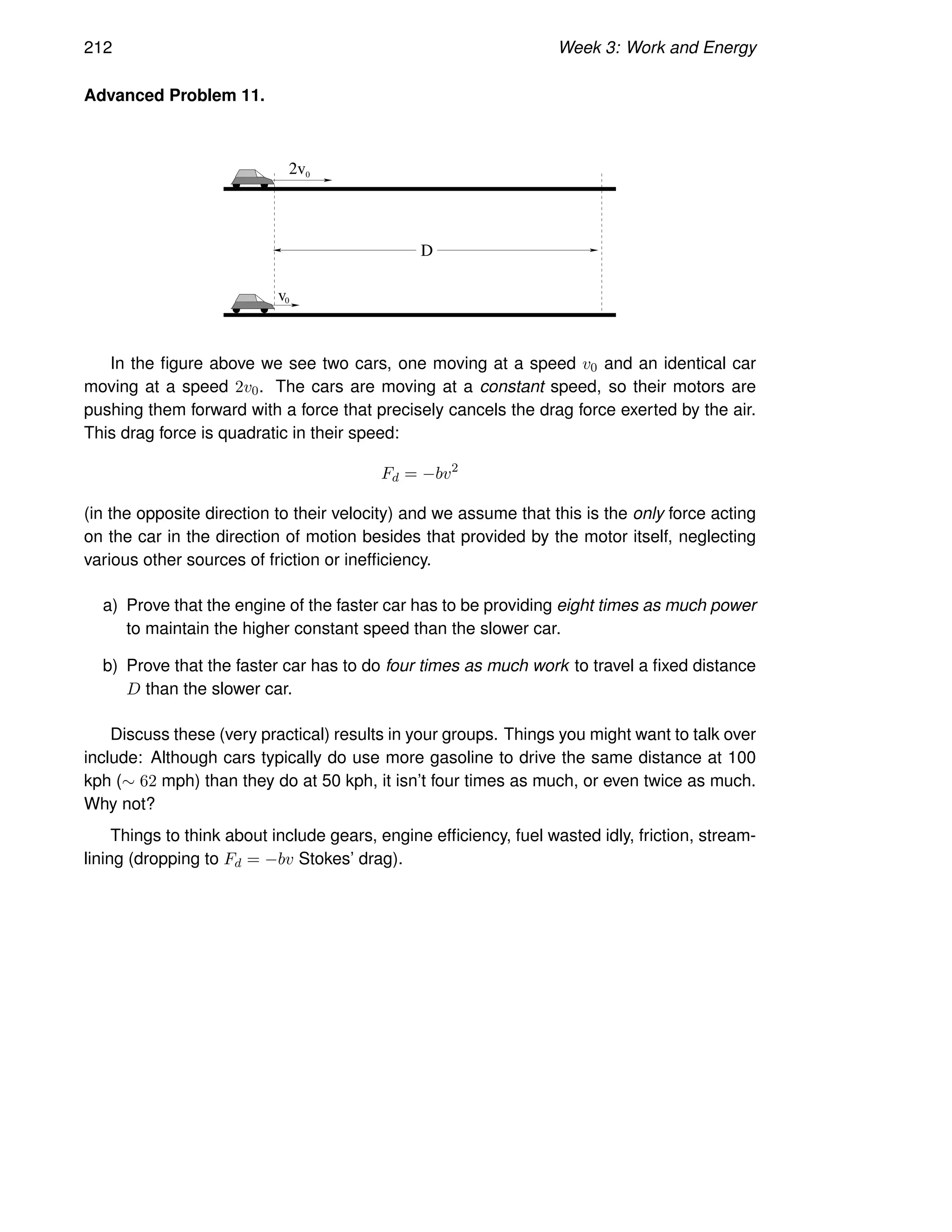 212 Week 3: Work and Energy
Advanced Problem 11.
v0
0
2v
D
In the figure above we see two cars, one moving at a speed v0 and an identical car
moving at a speed 2v0. The cars are moving at a constant speed, so their motors are
pushing them forward with a force that precisely cancels the drag force exerted by the air.
This drag force is quadratic in their speed:
Fd = −bv2
(in the opposite direction to their velocity) and we assume that this is the only force acting
on the car in the direction of motion besides that provided by the motor itself, neglecting
various other sources of friction or inefficiency.
a) Prove that the engine of the faster car has to be providing eight times as much power
to maintain the higher constant speed than the slower car.
b) Prove that the faster car has to do four times as much work to travel a fixed distance
D than the slower car.
Discuss these (very practical) results in your groups. Things you might want to talk over
include: Although cars typically do use more gasoline to drive the same distance at 100
kph (∼ 62 mph) than they do at 50 kph, it isn’t four times as much, or even twice as much.
Why not?
Things to think about include gears, engine efficiency, fuel wasted idly, friction, stream-
lining (dropping to Fd = −bv Stokes’ drag).
 