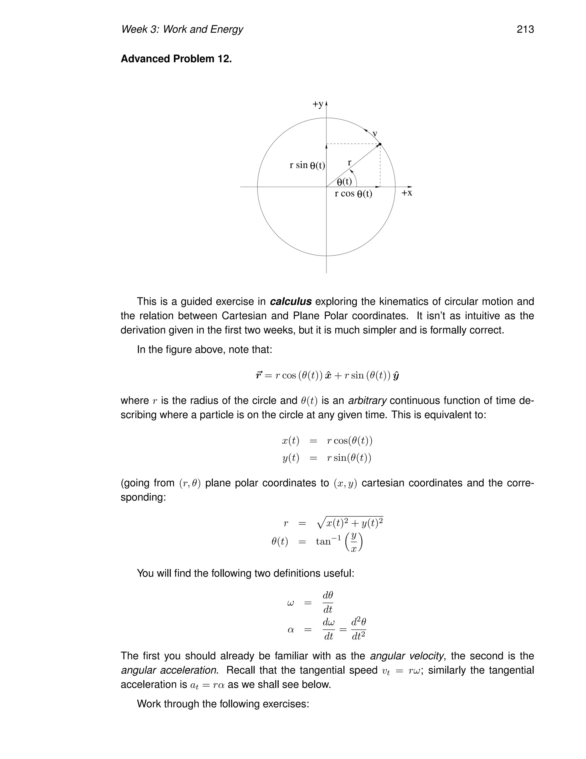 Week 3: Work and Energy 213
Advanced Problem 12.
r
+x
+y
(t)
θ
θ
θ
r sin
r cos (t)
(t)
v
This is a guided exercise in calculus exploring the kinematics of circular motion and
the relation between Cartesian and Plane Polar coordinates. It isn’t as intuitive as the
derivation given in the first two weeks, but it is much simpler and is formally correct.
In the figure above, note that:
~
r = r cos (θ(t)) x̂ + r sin (θ(t)) ŷ
where r is the radius of the circle and θ(t) is an arbitrary continuous function of time de-
scribing where a particle is on the circle at any given time. This is equivalent to:
x(t) = r cos(θ(t))
y(t) = r sin(θ(t))
(going from (r, θ) plane polar coordinates to (x, y) cartesian coordinates and the corre-
sponding:
r =
p
x(t)2 + y(t)2
θ(t) = tan−1
y
x

You will find the following two definitions useful:
ω =
dθ
dt
α =
dω
dt
=
d2θ
dt2
The first you should already be familiar with as the angular velocity, the second is the
angular acceleration. Recall that the tangential speed vt = rω; similarly the tangential
acceleration is at = rα as we shall see below.
Work through the following exercises:
 