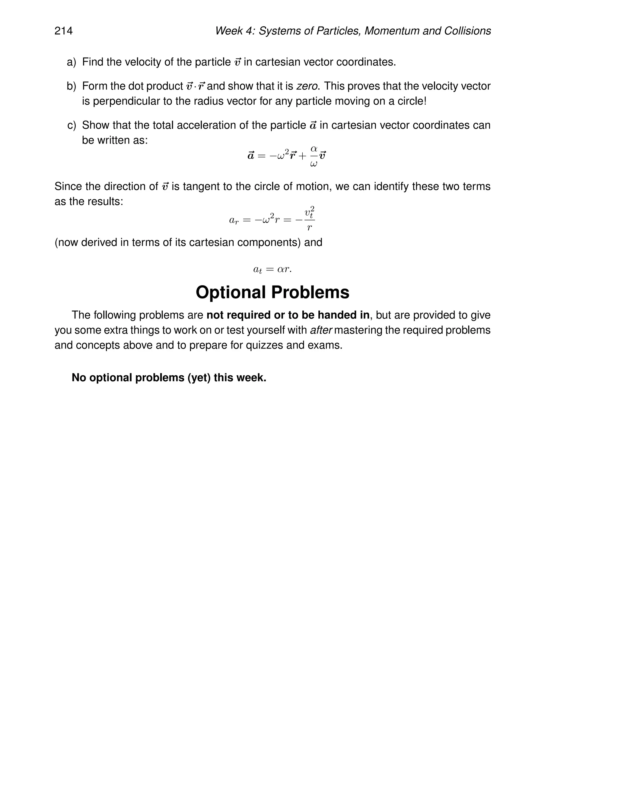 214 Week 4: Systems of Particles, Momentum and Collisions
a) Find the velocity of the particle ~
v in cartesian vector coordinates.
b) Form the dot product ~
v·~
r and show that it is zero. This proves that the velocity vector
is perpendicular to the radius vector for any particle moving on a circle!
c) Show that the total acceleration of the particle ~
a in cartesian vector coordinates can
be written as:
~
a = −ω2
~
r +
α
ω
~
v
Since the direction of ~
v is tangent to the circle of motion, we can identify these two terms
as the results:
ar = −ω2
r = −
v2
t
r
(now derived in terms of its cartesian components) and
at = αr.
Optional Problems
The following problems are not required or to be handed in, but are provided to give
you some extra things to work on or test yourself with after mastering the required problems
and concepts above and to prepare for quizzes and exams.
No optional problems (yet) this week.
 