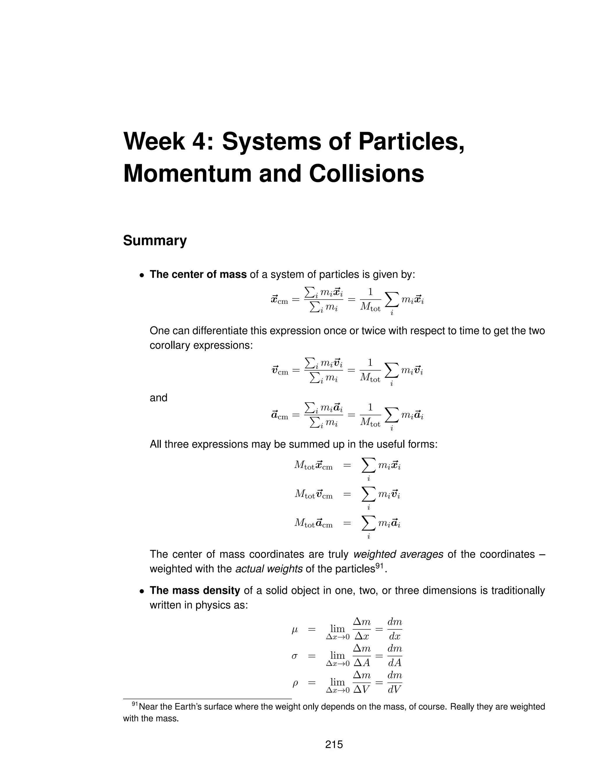 Week 4: Systems of Particles,
Momentum and Collisions
Summary
• The center of mass of a system of particles is given by:
~
xcm =
P
i mi~
xi
P
i mi
=
1
Mtot
X
i
mi~
xi
One can differentiate this expression once or twice with respect to time to get the two
corollary expressions:
~
vcm =
P
i mi~
vi
P
i mi
=
1
Mtot
X
i
mi~
vi
and
~
acm =
P
i mi~
ai
P
i mi
=
1
Mtot
X
i
mi~
ai
All three expressions may be summed up in the useful forms:
Mtot~
xcm =
X
i
mi~
xi
Mtot~
vcm =
X
i
mi~
vi
Mtot~
acm =
X
i
mi~
ai
The center of mass coordinates are truly weighted averages of the coordinates –
weighted with the actual weights of the particles91.
• The mass density of a solid object in one, two, or three dimensions is traditionally
written in physics as:
µ = lim
∆x→0
∆m
∆x
=
dm
dx
σ = lim
∆x→0
∆m
∆A
=
dm
dA
ρ = lim
∆x→0
∆m
∆V
=
dm
dV
91
Near the Earth’s surface where the weight only depends on the mass, of course. Really they are weighted
with the mass.
215
 