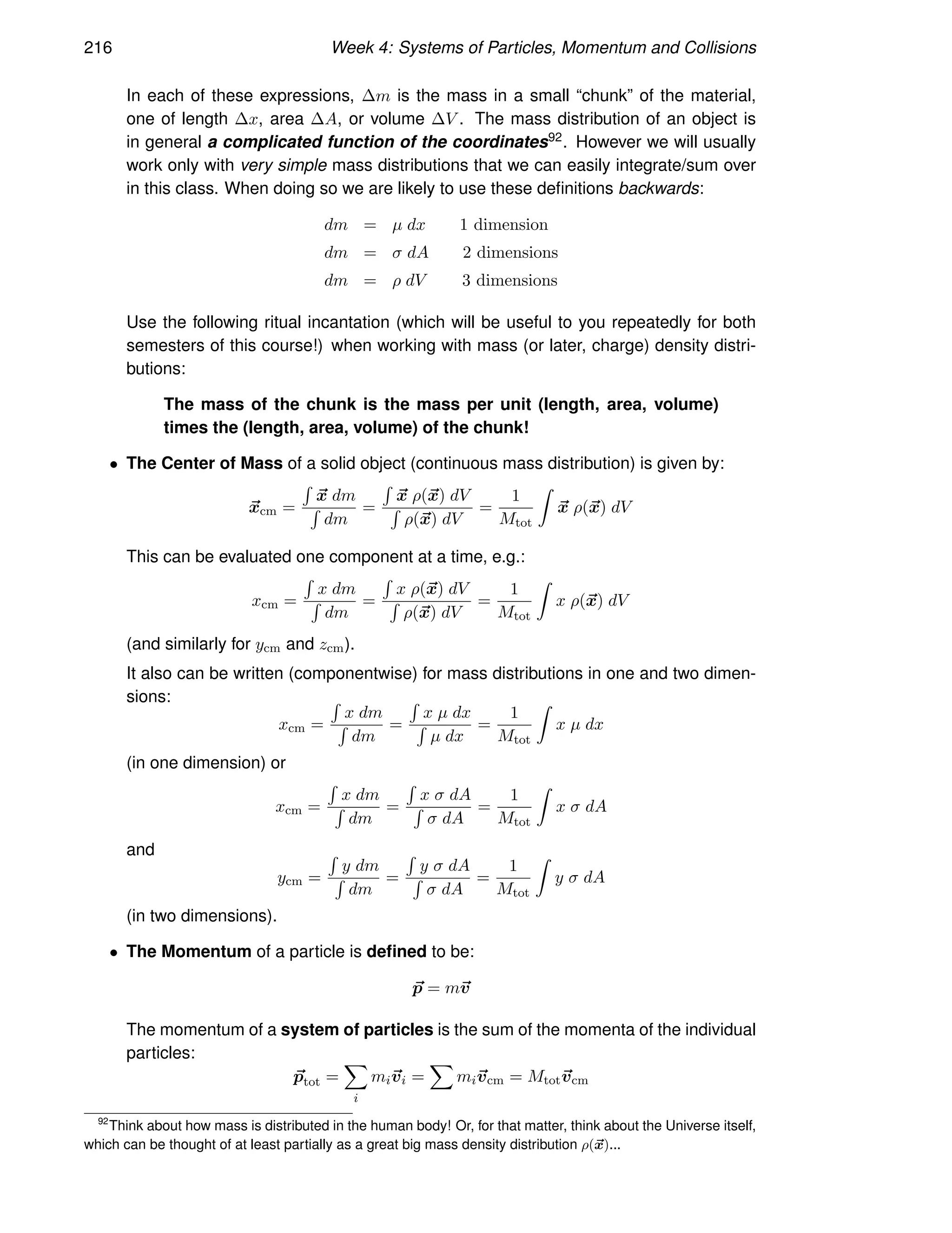 216 Week 4: Systems of Particles, Momentum and Collisions
In each of these expressions, ∆m is the mass in a small “chunk” of the material,
one of length ∆x, area ∆A, or volume ∆V . The mass distribution of an object is
in general a complicated function of the coordinates92. However we will usually
work only with very simple mass distributions that we can easily integrate/sum over
in this class. When doing so we are likely to use these definitions backwards:
dm = µ dx 1 dimension
dm = σ dA 2 dimensions
dm = ρ dV 3 dimensions
Use the following ritual incantation (which will be useful to you repeatedly for both
semesters of this course!) when working with mass (or later, charge) density distri-
butions:
The mass of the chunk is the mass per unit (length, area, volume)
times the (length, area, volume) of the chunk!
• The Center of Mass of a solid object (continuous mass distribution) is given by:
~
xcm =
R
~
x dm
R
dm
=
R
~
x ρ(~
x) dV
R
ρ(~
x) dV
=
1
Mtot
Z
~
x ρ(~
x) dV
This can be evaluated one component at a time, e.g.:
xcm =
R
x dm
R
dm
=
R
x ρ(~
x) dV
R
ρ(~
x) dV
=
1
Mtot
Z
x ρ(~
x) dV
(and similarly for ycm and zcm).
It also can be written (componentwise) for mass distributions in one and two dimen-
sions:
xcm =
R
x dm
R
dm
=
R
x µ dx
R
µ dx
=
1
Mtot
Z
x µ dx
(in one dimension) or
xcm =
R
x dm
R
dm
=
R
x σ dA
R
σ dA
=
1
Mtot
Z
x σ dA
and
ycm =
R
y dm
R
dm
=
R
y σ dA
R
σ dA
=
1
Mtot
Z
y σ dA
(in two dimensions).
• The Momentum of a particle is defined to be:
~
p = m~
v
The momentum of a system of particles is the sum of the momenta of the individual
particles:
~
ptot =
X
i
mi~
vi =
X
mi~
vcm = Mtot~
vcm
92
Think about how mass is distributed in the human body! Or, for that matter, think about the Universe itself,
which can be thought of at least partially as a great big mass density distribution ρ(~
x)...
 