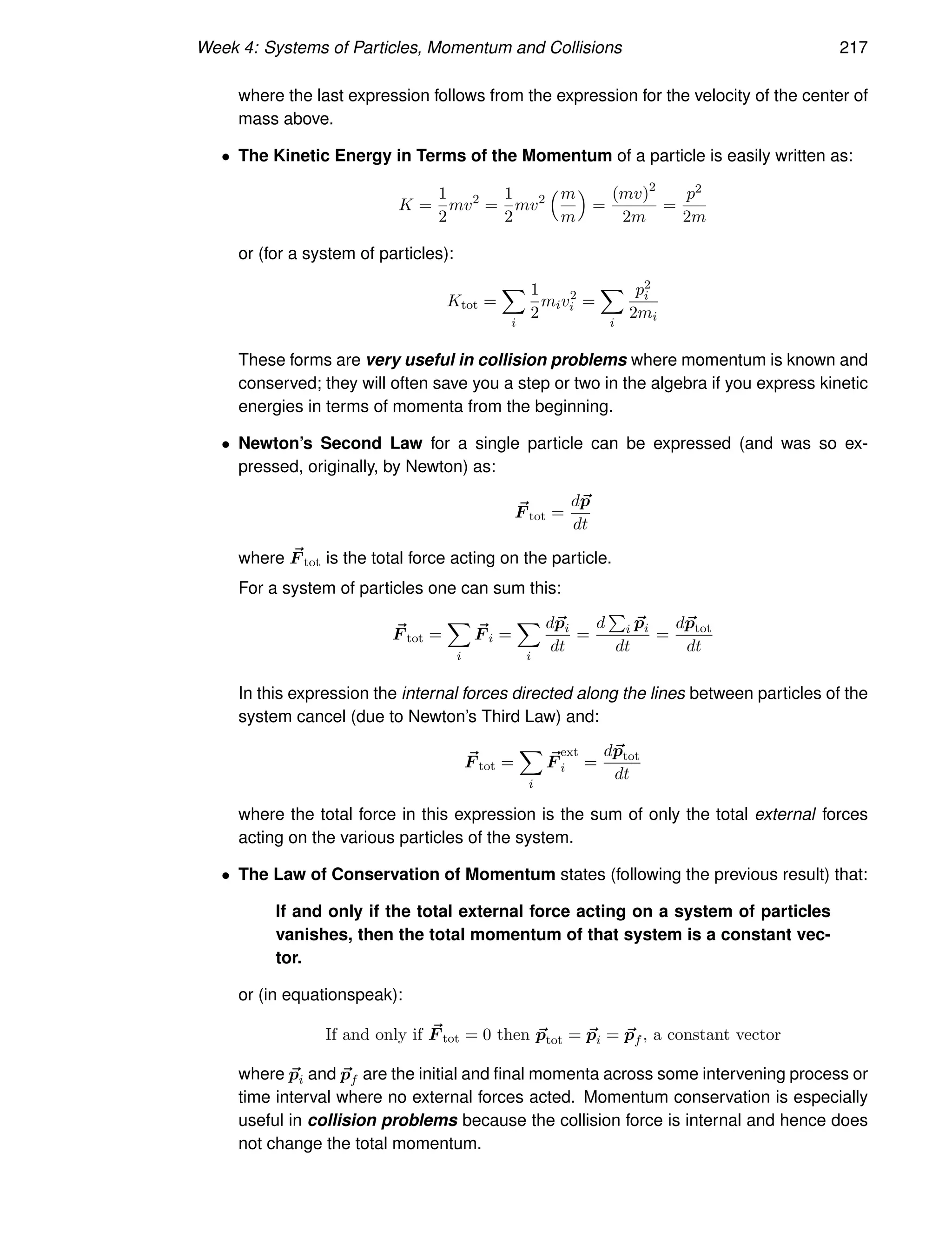 Week 4: Systems of Particles, Momentum and Collisions 217
where the last expression follows from the expression for the velocity of the center of
mass above.
• The Kinetic Energy in Terms of the Momentum of a particle is easily written as:
K =
1
2
mv2
=
1
2
mv2
m
m

=
(mv)2
2m
=
p2
2m
or (for a system of particles):
Ktot =
X
i
1
2
miv2
i =
X
i
p2
i
2mi
These forms are very useful in collision problems where momentum is known and
conserved; they will often save you a step or two in the algebra if you express kinetic
energies in terms of momenta from the beginning.
• Newton’s Second Law for a single particle can be expressed (and was so ex-
pressed, originally, by Newton) as:
~
F tot =
d~
p
dt
where ~
F tot is the total force acting on the particle.
For a system of particles one can sum this:
~
F tot =
X
i
~
F i =
X
i
d~
pi
dt
=
d
P
i ~
pi
dt
=
d~
ptot
dt
In this expression the internal forces directed along the lines between particles of the
system cancel (due to Newton’s Third Law) and:
~
F tot =
X
i
~
F
ext
i =
d~
ptot
dt
where the total force in this expression is the sum of only the total external forces
acting on the various particles of the system.
• The Law of Conservation of Momentum states (following the previous result) that:
If and only if the total external force acting on a system of particles
vanishes, then the total momentum of that system is a constant vec-
tor.
or (in equationspeak):
If and only if ~
F tot = 0 then ~
ptot = ~
pi = ~
pf , a constant vector
where ~
pi and ~
pf are the initial and final momenta across some intervening process or
time interval where no external forces acted. Momentum conservation is especially
useful in collision problems because the collision force is internal and hence does
not change the total momentum.
 