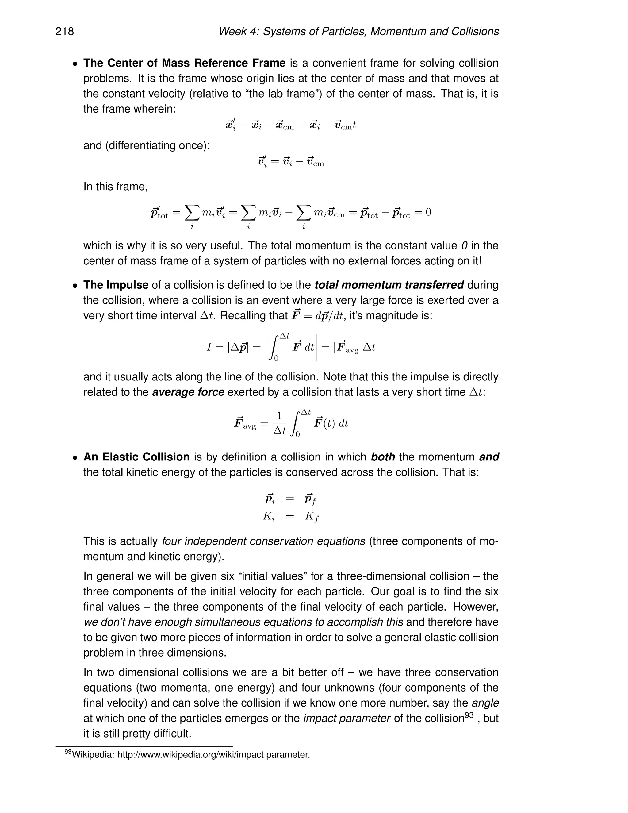 218 Week 4: Systems of Particles, Momentum and Collisions
• The Center of Mass Reference Frame is a convenient frame for solving collision
problems. It is the frame whose origin lies at the center of mass and that moves at
the constant velocity (relative to “the lab frame”) of the center of mass. That is, it is
the frame wherein:
~
x′
i = ~
xi − ~
xcm = ~
xi − ~
vcmt
and (differentiating once):
~
v′
i = ~
vi − ~
vcm
In this frame,
~
p′
tot =
X
i
mi~
v′
i =
X
i
mi~
vi −
X
i
mi~
vcm = ~
ptot − ~
ptot = 0
which is why it is so very useful. The total momentum is the constant value 0 in the
center of mass frame of a system of particles with no external forces acting on it!
• The Impulse of a collision is defined to be the total momentum transferred during
the collision, where a collision is an event where a very large force is exerted over a
very short time interval ∆t. Recalling that ~
F = d~
p/dt, it’s magnitude is:
I = |∆~
p| =
Z ∆t
0
~
F dt = | ~
F avg|∆t
and it usually acts along the line of the collision. Note that this the impulse is directly
related to the average force exerted by a collision that lasts a very short time ∆t:
~
F avg =
1
∆t
Z ∆t
0
~
F (t) dt
• An Elastic Collision is by definition a collision in which both the momentum and
the total kinetic energy of the particles is conserved across the collision. That is:
~
pi = ~
pf
Ki = Kf
This is actually four independent conservation equations (three components of mo-
mentum and kinetic energy).
In general we will be given six “initial values” for a three-dimensional collision – the
three components of the initial velocity for each particle. Our goal is to find the six
final values – the three components of the final velocity of each particle. However,
we don’t have enough simultaneous equations to accomplish this and therefore have
to be given two more pieces of information in order to solve a general elastic collision
problem in three dimensions.
In two dimensional collisions we are a bit better off – we have three conservation
equations (two momenta, one energy) and four unknowns (four components of the
final velocity) and can solve the collision if we know one more number, say the angle
at which one of the particles emerges or the impact parameter of the collision93 , but
it is still pretty difficult.
93
Wikipedia: http://www.wikipedia.org/wiki/impact parameter.
 