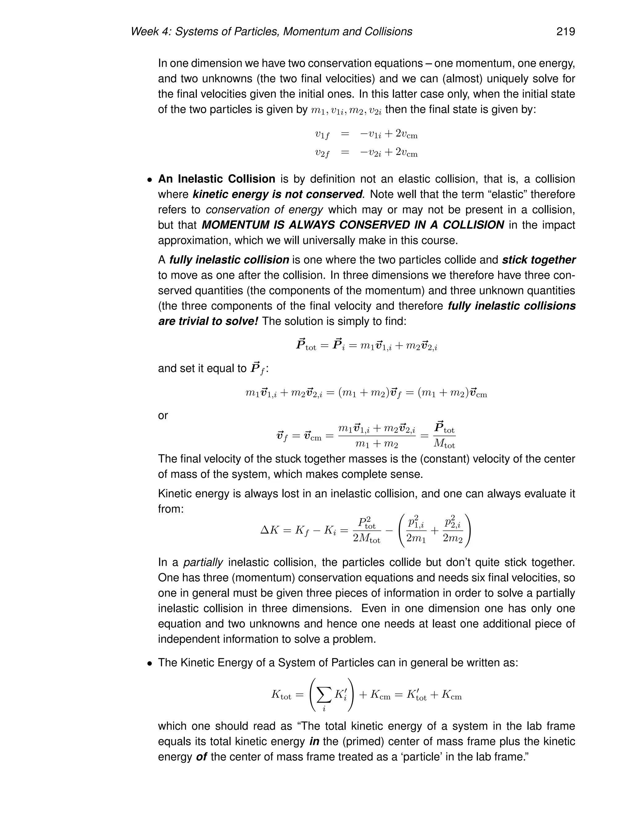 Week 4: Systems of Particles, Momentum and Collisions 219
In one dimension we have two conservation equations – one momentum, one energy,
and two unknowns (the two final velocities) and we can (almost) uniquely solve for
the final velocities given the initial ones. In this latter case only, when the initial state
of the two particles is given by m1, v1i, m2, v2i then the final state is given by:
v1f = −v1i + 2vcm
v2f = −v2i + 2vcm
• An Inelastic Collision is by definition not an elastic collision, that is, a collision
where kinetic energy is not conserved. Note well that the term “elastic” therefore
refers to conservation of energy which may or may not be present in a collision,
but that MOMENTUM IS ALWAYS CONSERVED IN A COLLISION in the impact
approximation, which we will universally make in this course.
A fully inelastic collision is one where the two particles collide and stick together
to move as one after the collision. In three dimensions we therefore have three con-
served quantities (the components of the momentum) and three unknown quantities
(the three components of the final velocity and therefore fully inelastic collisions
are trivial to solve! The solution is simply to find:
~
P tot = ~
P i = m1~
v1,i + m2~
v2,i
and set it equal to ~
P f :
m1~
v1,i + m2~
v2,i = (m1 + m2)~
vf = (m1 + m2)~
vcm
or
~
vf = ~
vcm =
m1~
v1,i + m2~
v2,i
m1 + m2
=
~
P tot
Mtot
The final velocity of the stuck together masses is the (constant) velocity of the center
of mass of the system, which makes complete sense.
Kinetic energy is always lost in an inelastic collision, and one can always evaluate it
from:
∆K = Kf − Ki =
P2
tot
2Mtot
−
p2
1,i
2m1
+
p2
2,i
2m2
!
In a partially inelastic collision, the particles collide but don’t quite stick together.
One has three (momentum) conservation equations and needs six final velocities, so
one in general must be given three pieces of information in order to solve a partially
inelastic collision in three dimensions. Even in one dimension one has only one
equation and two unknowns and hence one needs at least one additional piece of
independent information to solve a problem.
• The Kinetic Energy of a System of Particles can in general be written as:
Ktot =
X
i
K′
i
!
+ Kcm = K′
tot + Kcm
which one should read as “The total kinetic energy of a system in the lab frame
equals its total kinetic energy in the (primed) center of mass frame plus the kinetic
energy of the center of mass frame treated as a ‘particle’ in the lab frame.”
 