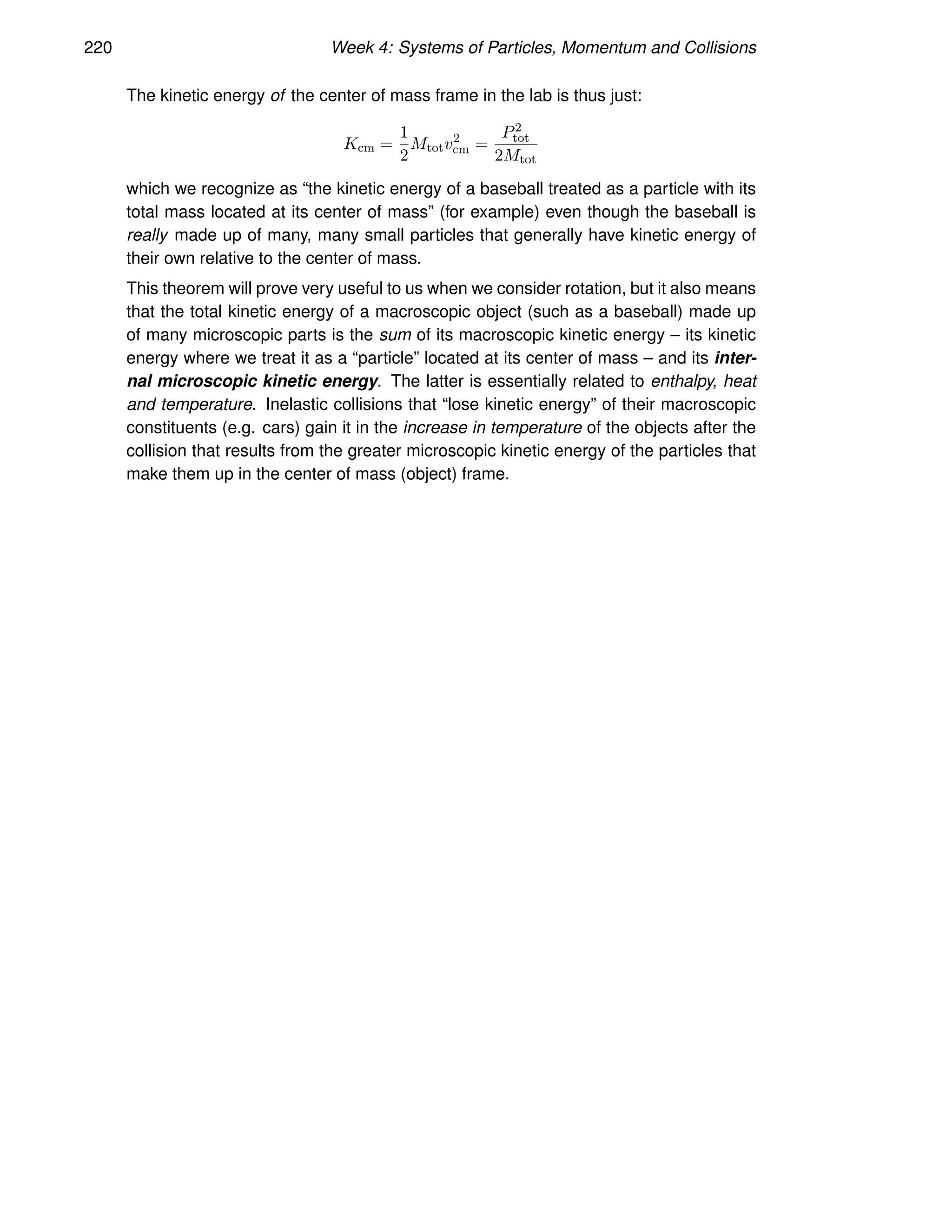 220 Week 4: Systems of Particles, Momentum and Collisions
The kinetic energy of the center of mass frame in the lab is thus just:
Kcm =
1
2
Mtotv2
cm =
P2
tot
2Mtot
which we recognize as “the kinetic energy of a baseball treated as a particle with its
total mass located at its center of mass” (for example) even though the baseball is
really made up of many, many small particles that generally have kinetic energy of
their own relative to the center of mass.
This theorem will prove very useful to us when we consider rotation, but it also means
that the total kinetic energy of a macroscopic object (such as a baseball) made up
of many microscopic parts is the sum of its macroscopic kinetic energy – its kinetic
energy where we treat it as a “particle” located at its center of mass – and its inter-
nal microscopic kinetic energy. The latter is essentially related to enthalpy, heat
and temperature. Inelastic collisions that “lose kinetic energy” of their macroscopic
constituents (e.g. cars) gain it in the increase in temperature of the objects after the
collision that results from the greater microscopic kinetic energy of the particles that
make them up in the center of mass (object) frame.
 