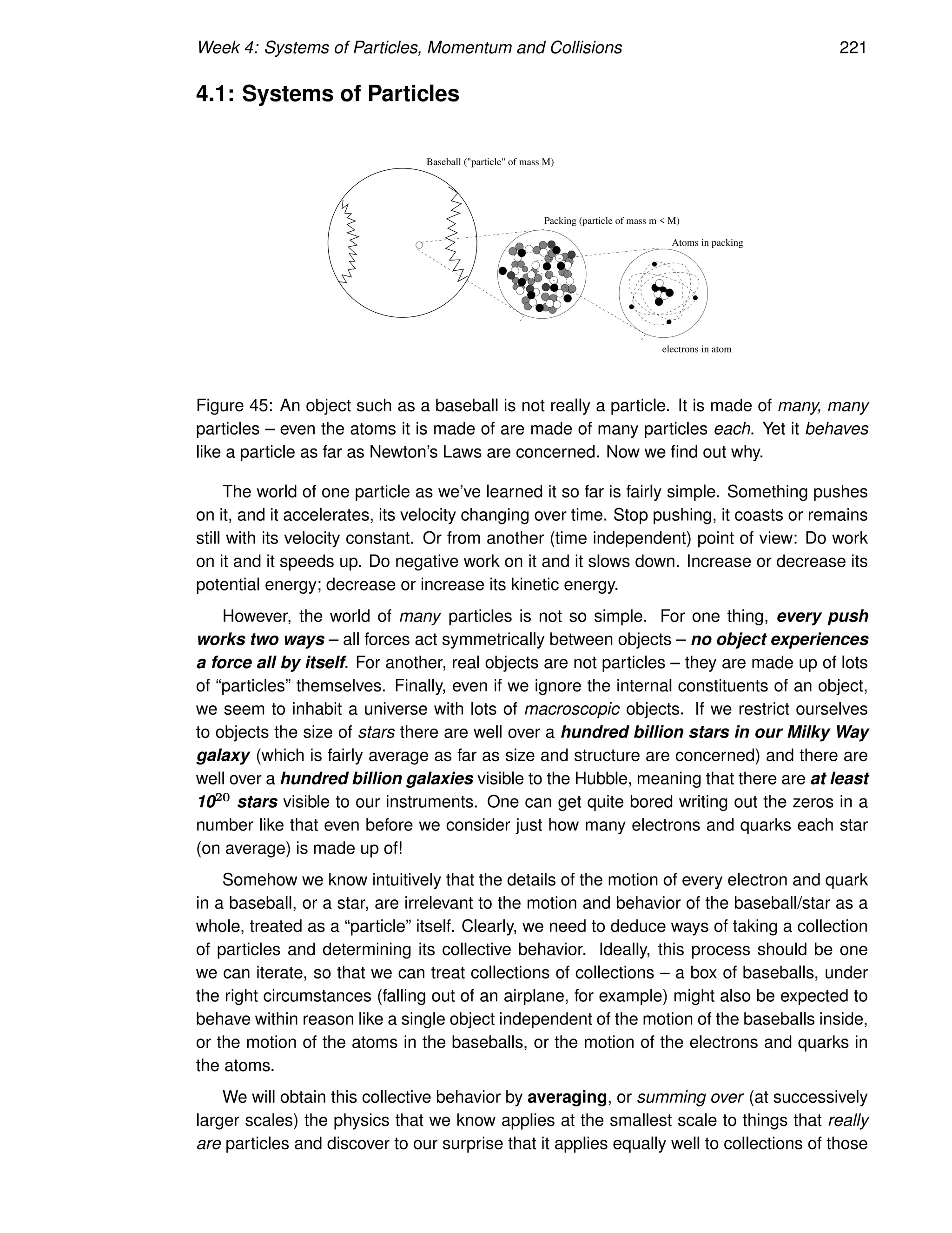 Week 4: Systems of Particles, Momentum and Collisions 221
4.1: Systems of Particles
Packing (particle of mass m  M)
Atoms in packing
electrons in atom
Baseball (particle of mass M)
Figure 45: An object such as a baseball is not really a particle. It is made of many, many
particles – even the atoms it is made of are made of many particles each. Yet it behaves
like a particle as far as Newton’s Laws are concerned. Now we find out why.
The world of one particle as we’ve learned it so far is fairly simple. Something pushes
on it, and it accelerates, its velocity changing over time. Stop pushing, it coasts or remains
still with its velocity constant. Or from another (time independent) point of view: Do work
on it and it speeds up. Do negative work on it and it slows down. Increase or decrease its
potential energy; decrease or increase its kinetic energy.
However, the world of many particles is not so simple. For one thing, every push
works two ways – all forces act symmetrically between objects – no object experiences
a force all by itself. For another, real objects are not particles – they are made up of lots
of “particles” themselves. Finally, even if we ignore the internal constituents of an object,
we seem to inhabit a universe with lots of macroscopic objects. If we restrict ourselves
to objects the size of stars there are well over a hundred billion stars in our Milky Way
galaxy (which is fairly average as far as size and structure are concerned) and there are
well over a hundred billion galaxies visible to the Hubble, meaning that there are at least
1020 stars visible to our instruments. One can get quite bored writing out the zeros in a
number like that even before we consider just how many electrons and quarks each star
(on average) is made up of!
Somehow we know intuitively that the details of the motion of every electron and quark
in a baseball, or a star, are irrelevant to the motion and behavior of the baseball/star as a
whole, treated as a “particle” itself. Clearly, we need to deduce ways of taking a collection
of particles and determining its collective behavior. Ideally, this process should be one
we can iterate, so that we can treat collections of collections – a box of baseballs, under
the right circumstances (falling out of an airplane, for example) might also be expected to
behave within reason like a single object independent of the motion of the baseballs inside,
or the motion of the atoms in the baseballs, or the motion of the electrons and quarks in
the atoms.
We will obtain this collective behavior by averaging, or summing over (at successively
larger scales) the physics that we know applies at the smallest scale to things that really
are particles and discover to our surprise that it applies equally well to collections of those
 