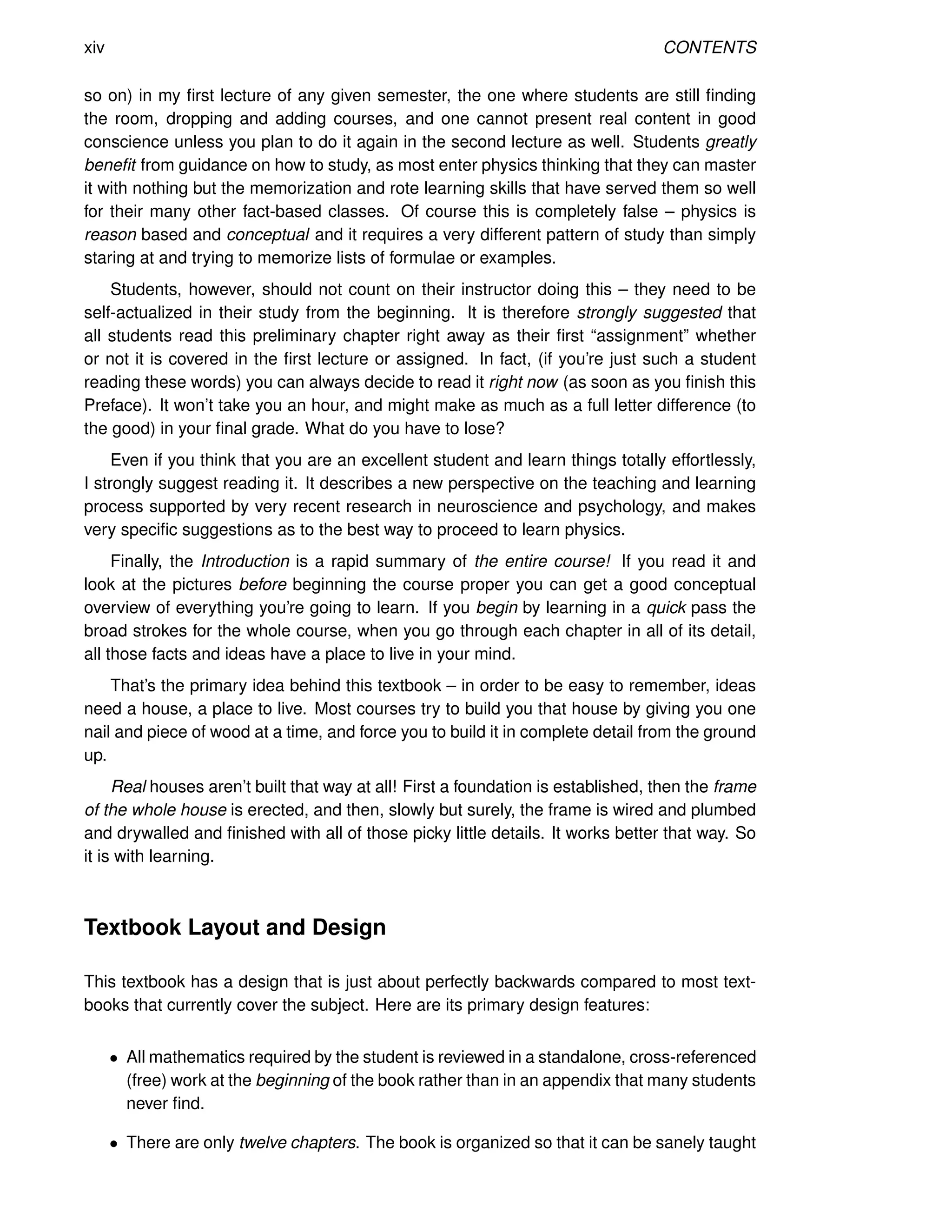 xiv CONTENTS
so on) in my first lecture of any given semester, the one where students are still finding
the room, dropping and adding courses, and one cannot present real content in good
conscience unless you plan to do it again in the second lecture as well. Students greatly
benefit from guidance on how to study, as most enter physics thinking that they can master
it with nothing but the memorization and rote learning skills that have served them so well
for their many other fact-based classes. Of course this is completely false – physics is
reason based and conceptual and it requires a very different pattern of study than simply
staring at and trying to memorize lists of formulae or examples.
Students, however, should not count on their instructor doing this – they need to be
self-actualized in their study from the beginning. It is therefore strongly suggested that
all students read this preliminary chapter right away as their first “assignment” whether
or not it is covered in the first lecture or assigned. In fact, (if you’re just such a student
reading these words) you can always decide to read it right now (as soon as you finish this
Preface). It won’t take you an hour, and might make as much as a full letter difference (to
the good) in your final grade. What do you have to lose?
Even if you think that you are an excellent student and learn things totally effortlessly,
I strongly suggest reading it. It describes a new perspective on the teaching and learning
process supported by very recent research in neuroscience and psychology, and makes
very specific suggestions as to the best way to proceed to learn physics.
Finally, the Introduction is a rapid summary of the entire course! If you read it and
look at the pictures before beginning the course proper you can get a good conceptual
overview of everything you’re going to learn. If you begin by learning in a quick pass the
broad strokes for the whole course, when you go through each chapter in all of its detail,
all those facts and ideas have a place to live in your mind.
That’s the primary idea behind this textbook – in order to be easy to remember, ideas
need a house, a place to live. Most courses try to build you that house by giving you one
nail and piece of wood at a time, and force you to build it in complete detail from the ground
up.
Real houses aren’t built that way at all! First a foundation is established, then the frame
of the whole house is erected, and then, slowly but surely, the frame is wired and plumbed
and drywalled and finished with all of those picky little details. It works better that way. So
it is with learning.
Textbook Layout and Design
This textbook has a design that is just about perfectly backwards compared to most text-
books that currently cover the subject. Here are its primary design features:
• All mathematics required by the student is reviewed in a standalone, cross-referenced
(free) work at the beginning of the book rather than in an appendix that many students
never find.
• There are only twelve chapters. The book is organized so that it can be sanely taught
 