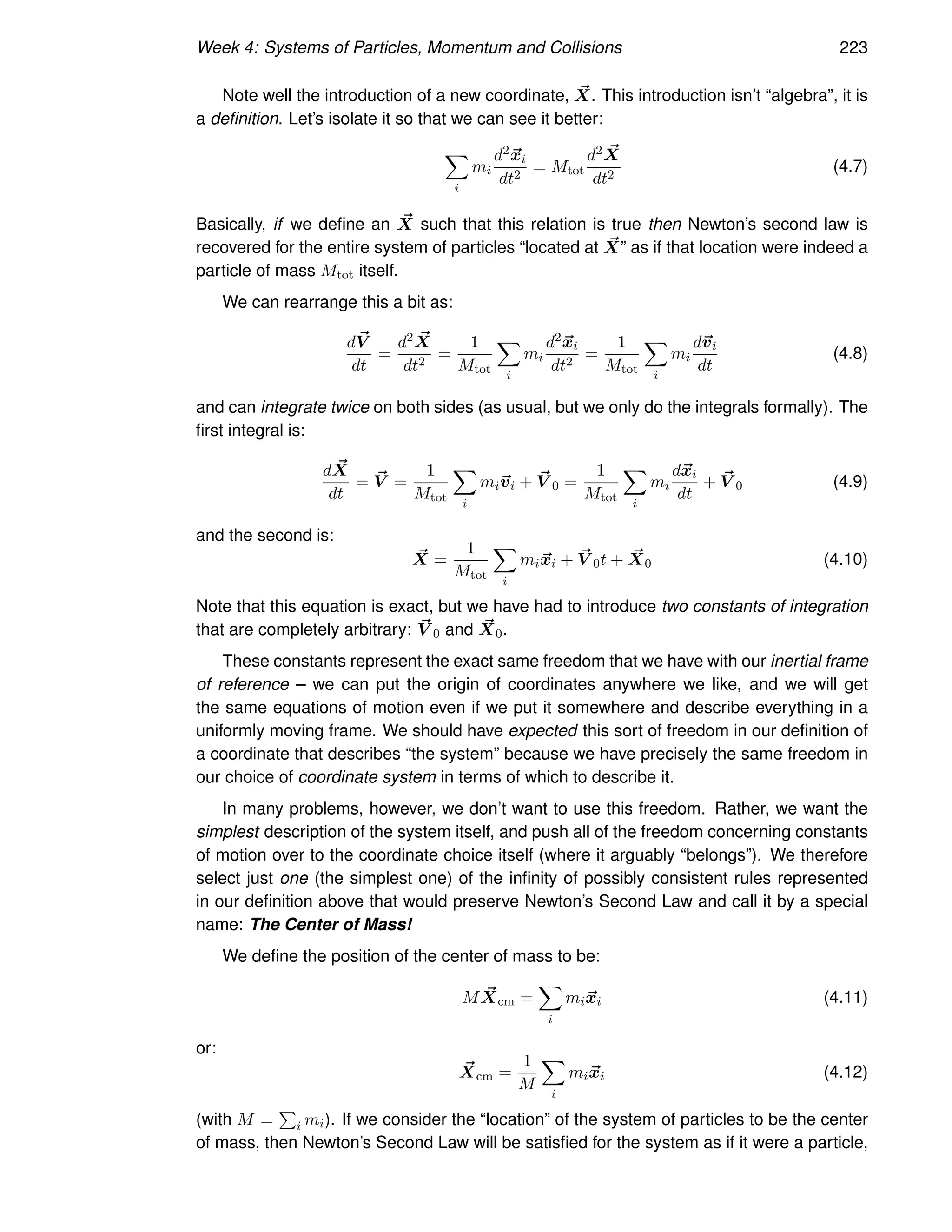 Week 4: Systems of Particles, Momentum and Collisions 223
Note well the introduction of a new coordinate, ~
X. This introduction isn’t “algebra”, it is
a definition. Let’s isolate it so that we can see it better:
X
i
mi
d2~
xi
dt2
= Mtot
d2 ~
X
dt2
(4.7)
Basically, if we define an ~
X such that this relation is true then Newton’s second law is
recovered for the entire system of particles “located at ~
X” as if that location were indeed a
particle of mass Mtot itself.
We can rearrange this a bit as:
d~
V
dt
=
d2 ~
X
dt2
=
1
Mtot
X
i
mi
d2~
xi
dt2
=
1
Mtot
X
i
mi
d~
vi
dt
(4.8)
and can integrate twice on both sides (as usual, but we only do the integrals formally). The
first integral is:
d ~
X
dt
= ~
V =
1
Mtot
X
i
mi~
vi + ~
V 0 =
1
Mtot
X
i
mi
d~
xi
dt
+ ~
V 0 (4.9)
and the second is:
~
X =
1
Mtot
X
i
mi~
xi + ~
V 0t + ~
X0 (4.10)
Note that this equation is exact, but we have had to introduce two constants of integration
that are completely arbitrary: ~
V 0 and ~
X0.
These constants represent the exact same freedom that we have with our inertial frame
of reference – we can put the origin of coordinates anywhere we like, and we will get
the same equations of motion even if we put it somewhere and describe everything in a
uniformly moving frame. We should have expected this sort of freedom in our definition of
a coordinate that describes “the system” because we have precisely the same freedom in
our choice of coordinate system in terms of which to describe it.
In many problems, however, we don’t want to use this freedom. Rather, we want the
simplest description of the system itself, and push all of the freedom concerning constants
of motion over to the coordinate choice itself (where it arguably “belongs”). We therefore
select just one (the simplest one) of the infinity of possibly consistent rules represented
in our definition above that would preserve Newton’s Second Law and call it by a special
name: The Center of Mass!
We define the position of the center of mass to be:
M ~
Xcm =
X
i
mi~
xi (4.11)
or:
~
Xcm =
1
M
X
i
mi~
xi (4.12)
(with M =
P
i mi). If we consider the “location” of the system of particles to be the center
of mass, then Newton’s Second Law will be satisfied for the system as if it were a particle,
 