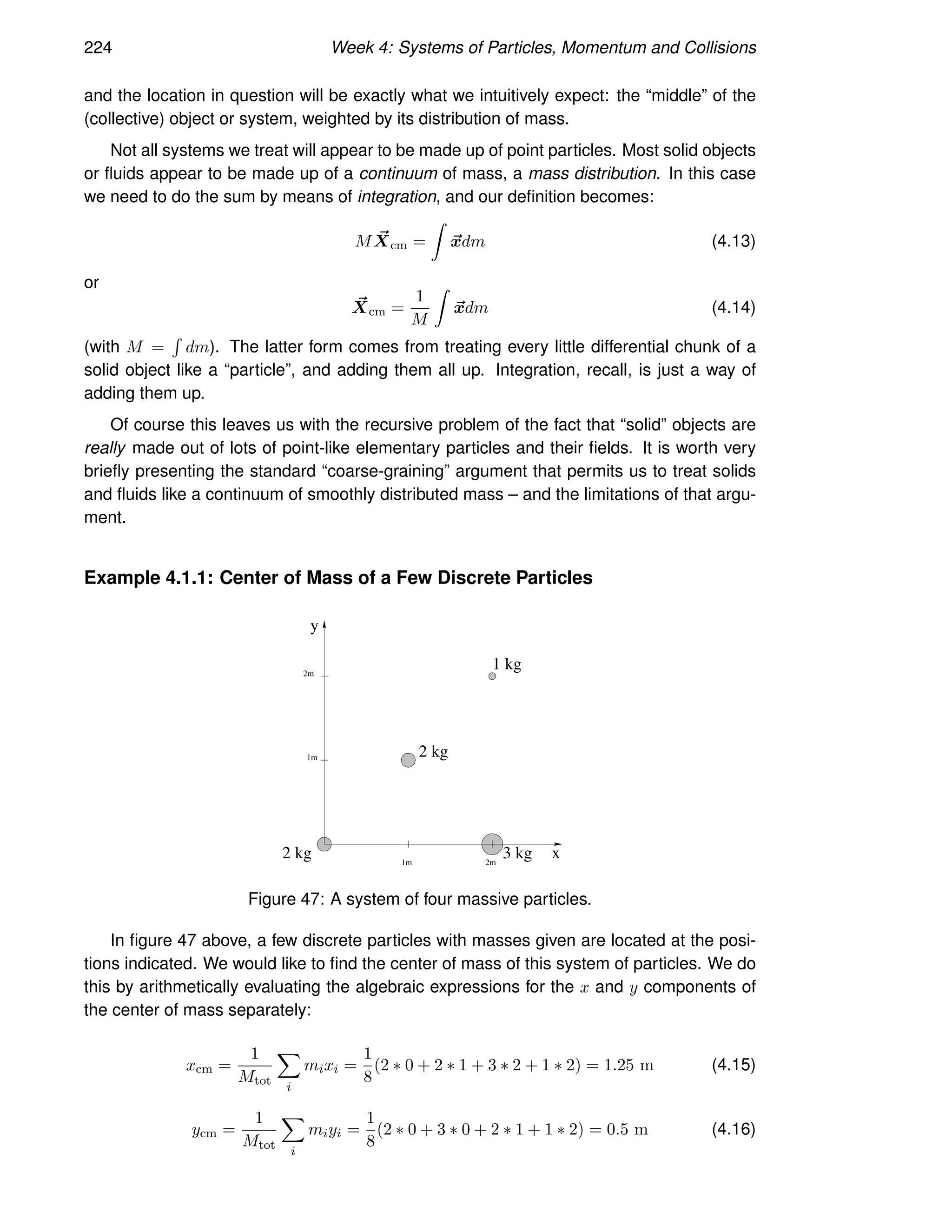 224 Week 4: Systems of Particles, Momentum and Collisions
and the location in question will be exactly what we intuitively expect: the “middle” of the
(collective) object or system, weighted by its distribution of mass.
Not all systems we treat will appear to be made up of point particles. Most solid objects
or fluids appear to be made up of a continuum of mass, a mass distribution. In this case
we need to do the sum by means of integration, and our definition becomes:
M ~
Xcm =
Z
~
xdm (4.13)
or
~
Xcm =
1
M
Z
~
xdm (4.14)
(with M =
R
dm). The latter form comes from treating every little differential chunk of a
solid object like a “particle”, and adding them all up. Integration, recall, is just a way of
adding them up.
Of course this leaves us with the recursive problem of the fact that “solid” objects are
really made out of lots of point-like elementary particles and their fields. It is worth very
briefly presenting the standard “coarse-graining” argument that permits us to treat solids
and fluids like a continuum of smoothly distributed mass – and the limitations of that argu-
ment.
Example 4.1.1: Center of Mass of a Few Discrete Particles
y
x
2 kg 3 kg
1m 2m
1m
1 kg
2m
2 kg
Figure 47: A system of four massive particles.
In figure 47 above, a few discrete particles with masses given are located at the posi-
tions indicated. We would like to find the center of mass of this system of particles. We do
this by arithmetically evaluating the algebraic expressions for the x and y components of
the center of mass separately:
xcm =
1
Mtot
X
i
mixi =
1
8
(2 ∗ 0 + 2 ∗ 1 + 3 ∗ 2 + 1 ∗ 2) = 1.25 m (4.15)
ycm =
1
Mtot
X
i
miyi =
1
8
(2 ∗ 0 + 3 ∗ 0 + 2 ∗ 1 + 1 ∗ 2) = 0.5 m (4.16)
 