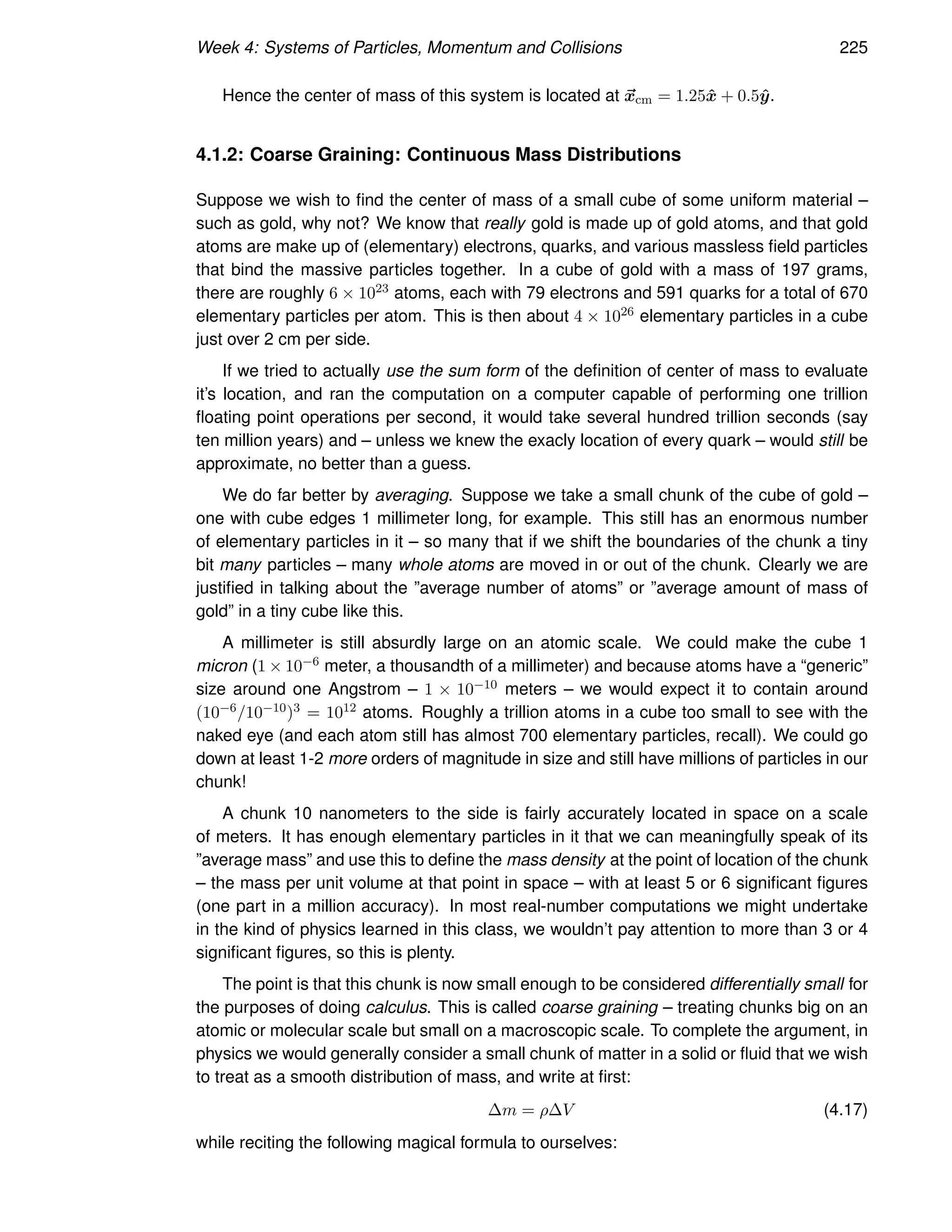 Week 4: Systems of Particles, Momentum and Collisions 225
Hence the center of mass of this system is located at ~
xcm = 1.25x̂ + 0.5ŷ.
4.1.2: Coarse Graining: Continuous Mass Distributions
Suppose we wish to find the center of mass of a small cube of some uniform material –
such as gold, why not? We know that really gold is made up of gold atoms, and that gold
atoms are make up of (elementary) electrons, quarks, and various massless field particles
that bind the massive particles together. In a cube of gold with a mass of 197 grams,
there are roughly 6 × 1023 atoms, each with 79 electrons and 591 quarks for a total of 670
elementary particles per atom. This is then about 4 × 1026 elementary particles in a cube
just over 2 cm per side.
If we tried to actually use the sum form of the definition of center of mass to evaluate
it’s location, and ran the computation on a computer capable of performing one trillion
floating point operations per second, it would take several hundred trillion seconds (say
ten million years) and – unless we knew the exacly location of every quark – would still be
approximate, no better than a guess.
We do far better by averaging. Suppose we take a small chunk of the cube of gold –
one with cube edges 1 millimeter long, for example. This still has an enormous number
of elementary particles in it – so many that if we shift the boundaries of the chunk a tiny
bit many particles – many whole atoms are moved in or out of the chunk. Clearly we are
justified in talking about the ”average number of atoms” or ”average amount of mass of
gold” in a tiny cube like this.
A millimeter is still absurdly large on an atomic scale. We could make the cube 1
micron (1 × 10−6 meter, a thousandth of a millimeter) and because atoms have a “generic”
size around one Angstrom – 1 × 10−10 meters – we would expect it to contain around
(10−6/10−10)3 = 1012 atoms. Roughly a trillion atoms in a cube too small to see with the
naked eye (and each atom still has almost 700 elementary particles, recall). We could go
down at least 1-2 more orders of magnitude in size and still have millions of particles in our
chunk!
A chunk 10 nanometers to the side is fairly accurately located in space on a scale
of meters. It has enough elementary particles in it that we can meaningfully speak of its
”average mass” and use this to define the mass density at the point of location of the chunk
– the mass per unit volume at that point in space – with at least 5 or 6 significant figures
(one part in a million accuracy). In most real-number computations we might undertake
in the kind of physics learned in this class, we wouldn’t pay attention to more than 3 or 4
significant figures, so this is plenty.
The point is that this chunk is now small enough to be considered differentially small for
the purposes of doing calculus. This is called coarse graining – treating chunks big on an
atomic or molecular scale but small on a macroscopic scale. To complete the argument, in
physics we would generally consider a small chunk of matter in a solid or fluid that we wish
to treat as a smooth distribution of mass, and write at first:
∆m = ρ∆V (4.17)
while reciting the following magical formula to ourselves:
 