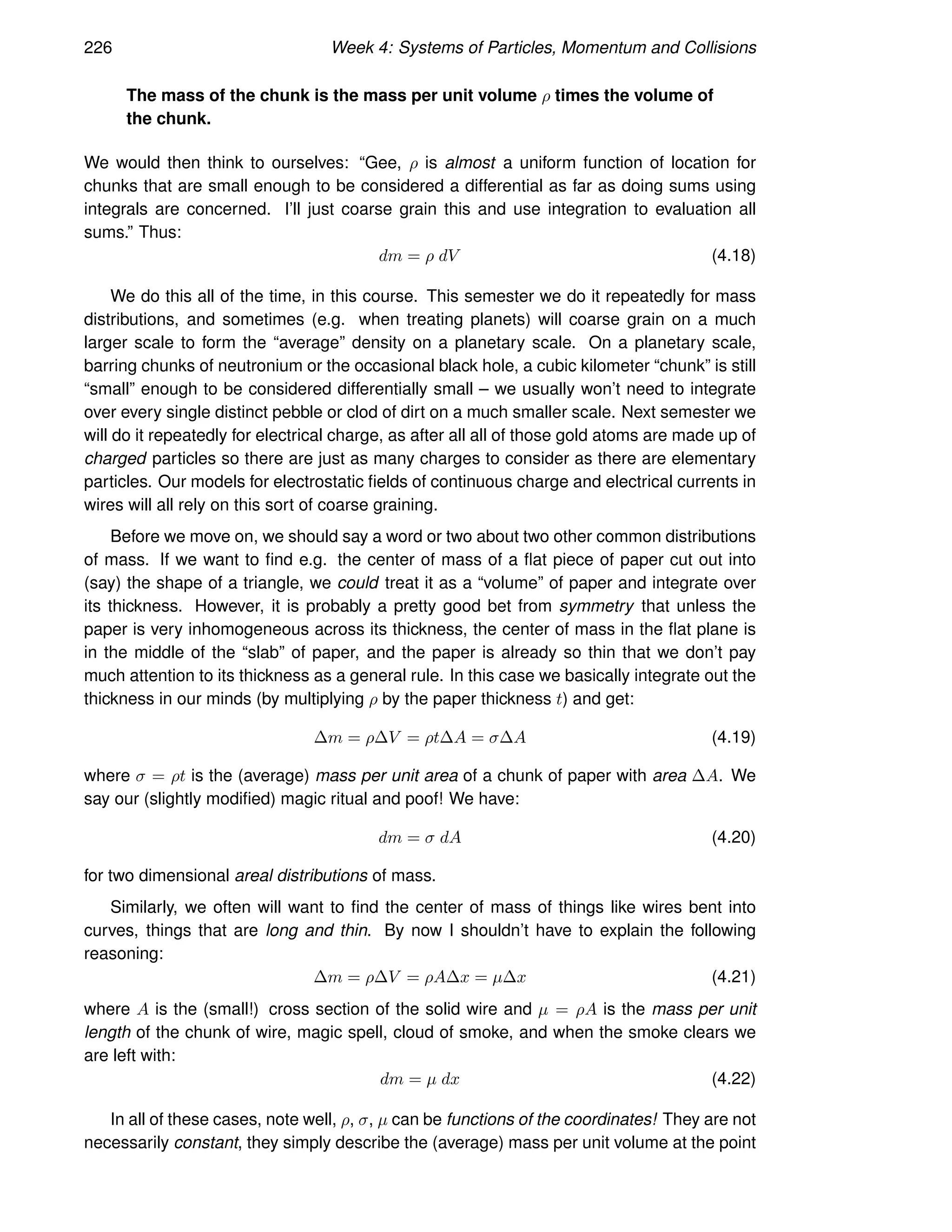 226 Week 4: Systems of Particles, Momentum and Collisions
The mass of the chunk is the mass per unit volume ρ times the volume of
the chunk.
We would then think to ourselves: “Gee, ρ is almost a uniform function of location for
chunks that are small enough to be considered a differential as far as doing sums using
integrals are concerned. I’ll just coarse grain this and use integration to evaluation all
sums.” Thus:
dm = ρ dV (4.18)
We do this all of the time, in this course. This semester we do it repeatedly for mass
distributions, and sometimes (e.g. when treating planets) will coarse grain on a much
larger scale to form the “average” density on a planetary scale. On a planetary scale,
barring chunks of neutronium or the occasional black hole, a cubic kilometer “chunk” is still
“small” enough to be considered differentially small – we usually won’t need to integrate
over every single distinct pebble or clod of dirt on a much smaller scale. Next semester we
will do it repeatedly for electrical charge, as after all all of those gold atoms are made up of
charged particles so there are just as many charges to consider as there are elementary
particles. Our models for electrostatic fields of continuous charge and electrical currents in
wires will all rely on this sort of coarse graining.
Before we move on, we should say a word or two about two other common distributions
of mass. If we want to find e.g. the center of mass of a flat piece of paper cut out into
(say) the shape of a triangle, we could treat it as a “volume” of paper and integrate over
its thickness. However, it is probably a pretty good bet from symmetry that unless the
paper is very inhomogeneous across its thickness, the center of mass in the flat plane is
in the middle of the “slab” of paper, and the paper is already so thin that we don’t pay
much attention to its thickness as a general rule. In this case we basically integrate out the
thickness in our minds (by multiplying ρ by the paper thickness t) and get:
∆m = ρ∆V = ρt∆A = σ∆A (4.19)
where σ = ρt is the (average) mass per unit area of a chunk of paper with area ∆A. We
say our (slightly modified) magic ritual and poof! We have:
dm = σ dA (4.20)
for two dimensional areal distributions of mass.
Similarly, we often will want to find the center of mass of things like wires bent into
curves, things that are long and thin. By now I shouldn’t have to explain the following
reasoning:
∆m = ρ∆V = ρA∆x = µ∆x (4.21)
where A is the (small!) cross section of the solid wire and µ = ρA is the mass per unit
length of the chunk of wire, magic spell, cloud of smoke, and when the smoke clears we
are left with:
dm = µ dx (4.22)
In all of these cases, note well, ρ, σ, µ can be functions of the coordinates! They are not
necessarily constant, they simply describe the (average) mass per unit volume at the point
 