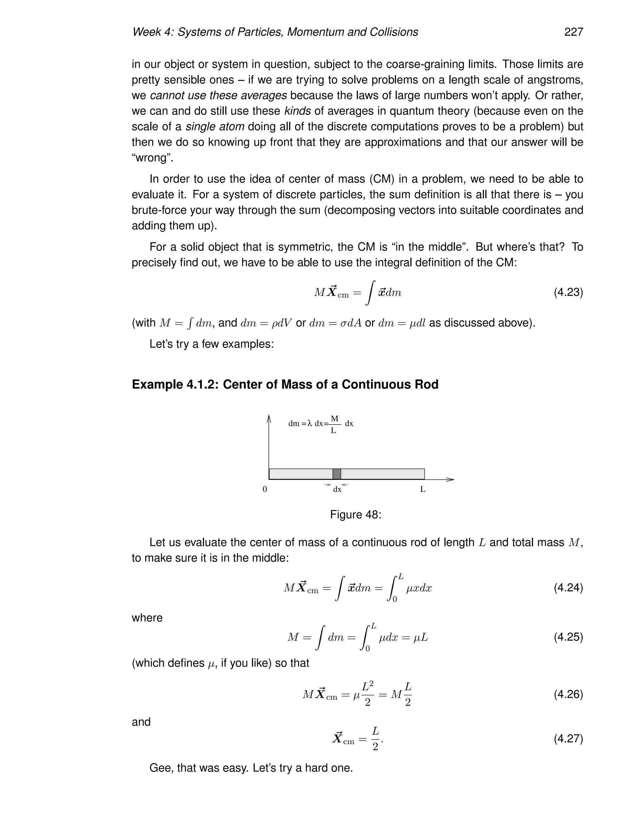 Week 4: Systems of Particles, Momentum and Collisions 227
in our object or system in question, subject to the coarse-graining limits. Those limits are
pretty sensible ones – if we are trying to solve problems on a length scale of angstroms,
we cannot use these averages because the laws of large numbers won’t apply. Or rather,
we can and do still use these kinds of averages in quantum theory (because even on the
scale of a single atom doing all of the discrete computations proves to be a problem) but
then we do so knowing up front that they are approximations and that our answer will be
“wrong”.
In order to use the idea of center of mass (CM) in a problem, we need to be able to
evaluate it. For a system of discrete particles, the sum definition is all that there is – you
brute-force your way through the sum (decomposing vectors into suitable coordinates and
adding them up).
For a solid object that is symmetric, the CM is “in the middle”. But where’s that? To
precisely find out, we have to be able to use the integral definition of the CM:
M ~
Xcm =
Z
~
xdm (4.23)
(with M =
R
dm, and dm = ρdV or dm = σdA or dm = µdl as discussed above).
Let’s try a few examples:
Example 4.1.2: Center of Mass of a Continuous Rod
dx
0 L
dm = dx
λ =
M
L
___ dx
Figure 48:
Let us evaluate the center of mass of a continuous rod of length L and total mass M,
to make sure it is in the middle:
M ~
Xcm =
Z
~
xdm =
Z L
0
µxdx (4.24)
where
M =
Z
dm =
Z L
0
µdx = µL (4.25)
(which defines µ, if you like) so that
M ~
Xcm = µ
L2
2
= M
L
2
(4.26)
and
~
Xcm =
L
2
. (4.27)
Gee, that was easy. Let’s try a hard one.
 