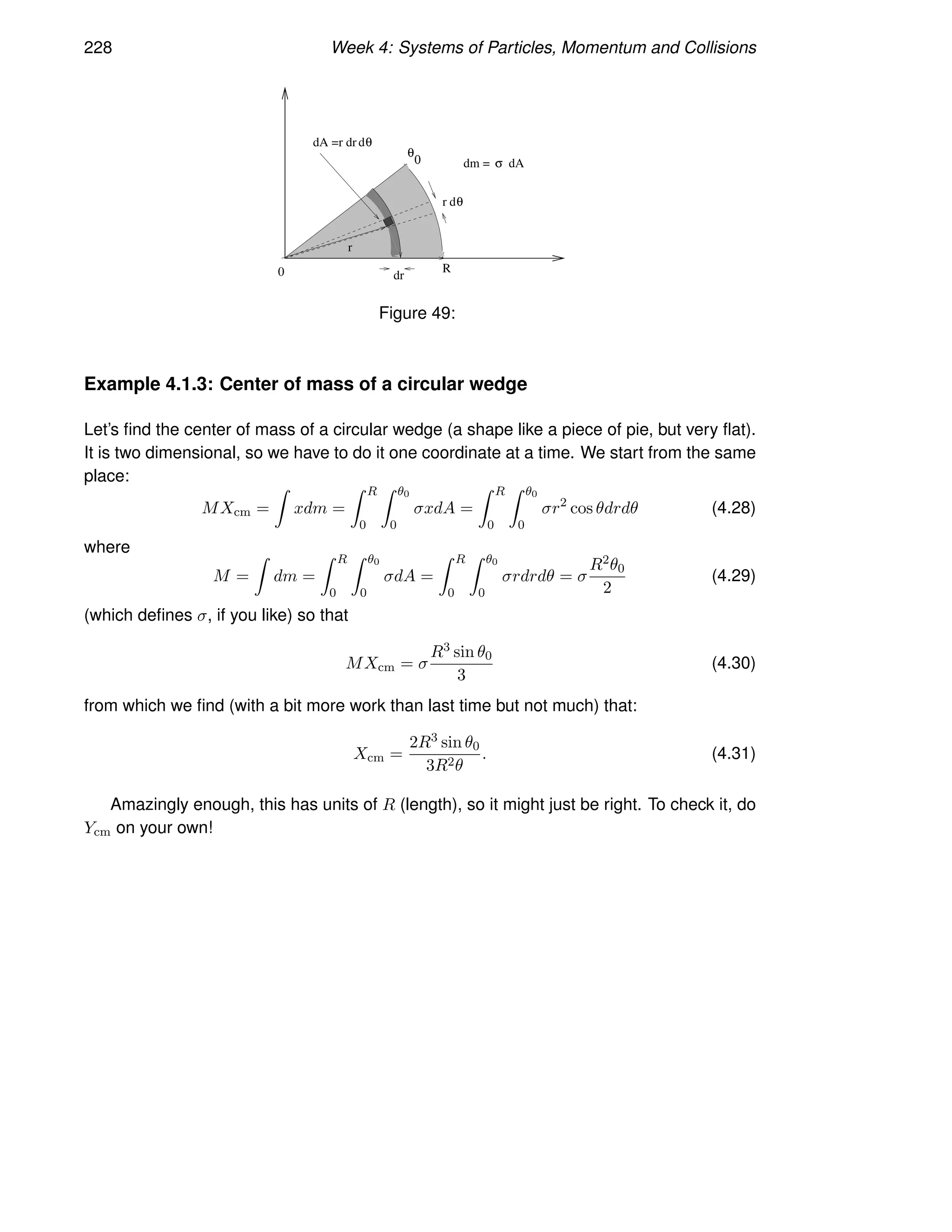 228 Week 4: Systems of Particles, Momentum and Collisions
θ
0
dθ
dA =r dr
dθ
r
0 R
dr
dm = dA
r
σ
Figure 49:
Example 4.1.3: Center of mass of a circular wedge
Let’s find the center of mass of a circular wedge (a shape like a piece of pie, but very flat).
It is two dimensional, so we have to do it one coordinate at a time. We start from the same
place:
MXcm =
Z
xdm =
Z R
0
Z θ0
0
σxdA =
Z R
0
Z θ0
0
σr2
cos θdrdθ (4.28)
where
M =
Z
dm =
Z R
0
Z θ0
0
σdA =
Z R
0
Z θ0
0
σrdrdθ = σ
R2θ0
2
(4.29)
(which defines σ, if you like) so that
MXcm = σ
R3 sin θ0
3
(4.30)
from which we find (with a bit more work than last time but not much) that:
Xcm =
2R3 sin θ0
3R2θ
. (4.31)
Amazingly enough, this has units of R (length), so it might just be right. To check it, do
Ycm on your own!
 