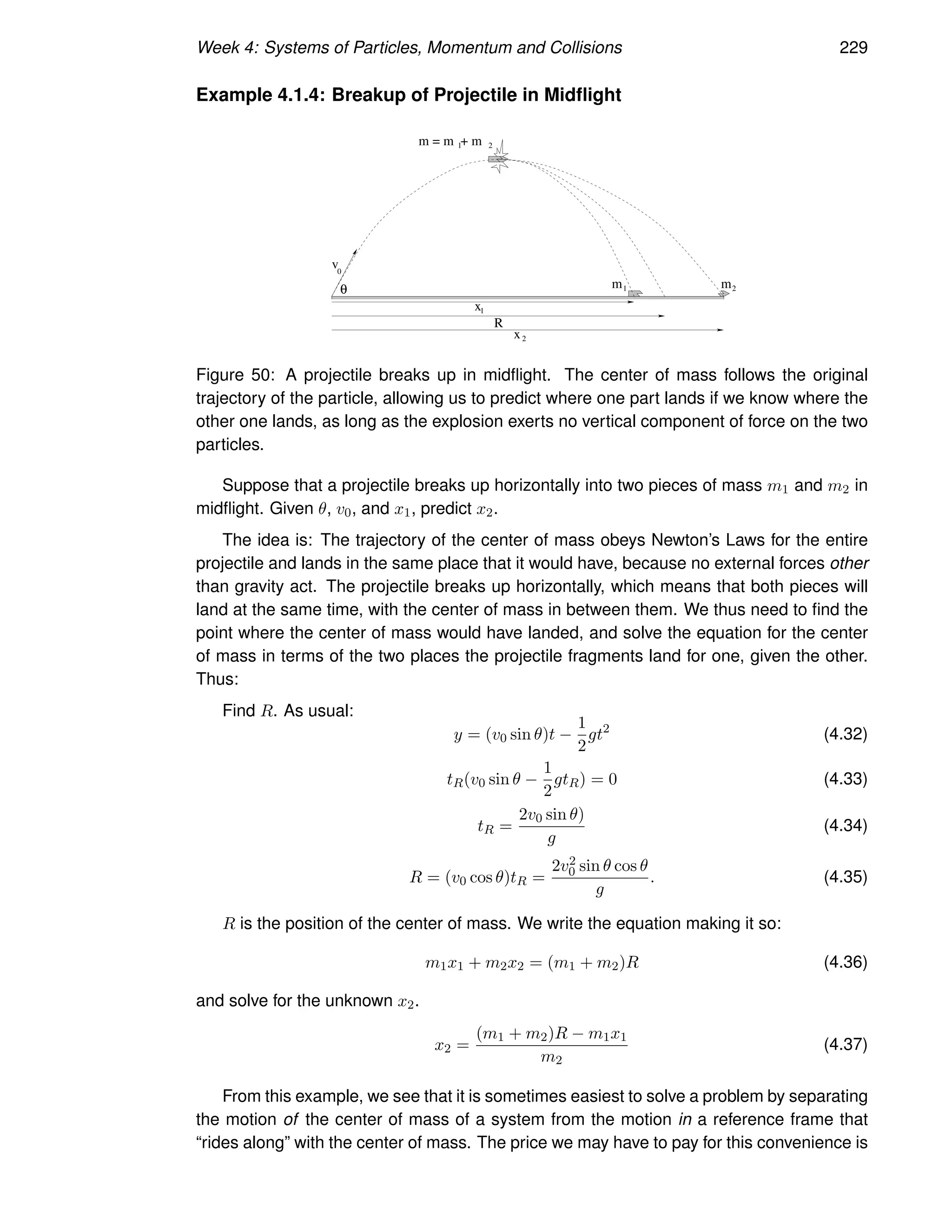 Week 4: Systems of Particles, Momentum and Collisions 229
Example 4.1.4: Breakup of Projectile in Midflight
m
m = m + m
R
x2
x1
1 m2
1 2
v0
θ
Figure 50: A projectile breaks up in midflight. The center of mass follows the original
trajectory of the particle, allowing us to predict where one part lands if we know where the
other one lands, as long as the explosion exerts no vertical component of force on the two
particles.
Suppose that a projectile breaks up horizontally into two pieces of mass m1 and m2 in
midflight. Given θ, v0, and x1, predict x2.
The idea is: The trajectory of the center of mass obeys Newton’s Laws for the entire
projectile and lands in the same place that it would have, because no external forces other
than gravity act. The projectile breaks up horizontally, which means that both pieces will
land at the same time, with the center of mass in between them. We thus need to find the
point where the center of mass would have landed, and solve the equation for the center
of mass in terms of the two places the projectile fragments land for one, given the other.
Thus:
Find R. As usual:
y = (v0 sin θ)t −
1
2
gt2
(4.32)
tR(v0 sin θ −
1
2
gtR) = 0 (4.33)
tR =
2v0 sin θ)
g
(4.34)
R = (v0 cos θ)tR =
2v2
0 sin θ cos θ
g
. (4.35)
R is the position of the center of mass. We write the equation making it so:
m1x1 + m2x2 = (m1 + m2)R (4.36)
and solve for the unknown x2.
x2 =
(m1 + m2)R − m1x1
m2
(4.37)
From this example, we see that it is sometimes easiest to solve a problem by separating
the motion of the center of mass of a system from the motion in a reference frame that
“rides along” with the center of mass. The price we may have to pay for this convenience is
 