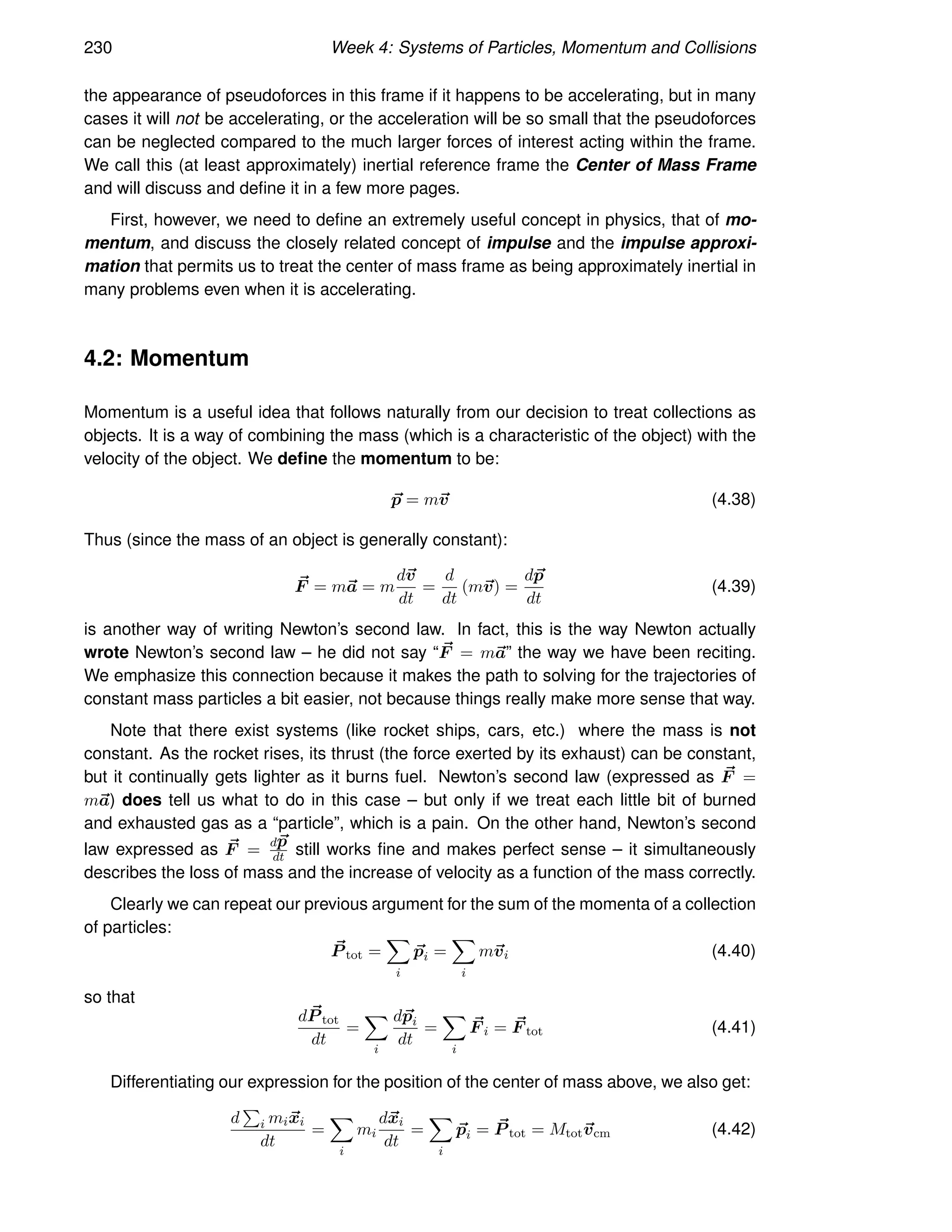 230 Week 4: Systems of Particles, Momentum and Collisions
the appearance of pseudoforces in this frame if it happens to be accelerating, but in many
cases it will not be accelerating, or the acceleration will be so small that the pseudoforces
can be neglected compared to the much larger forces of interest acting within the frame.
We call this (at least approximately) inertial reference frame the Center of Mass Frame
and will discuss and define it in a few more pages.
First, however, we need to define an extremely useful concept in physics, that of mo-
mentum, and discuss the closely related concept of impulse and the impulse approxi-
mation that permits us to treat the center of mass frame as being approximately inertial in
many problems even when it is accelerating.
4.2: Momentum
Momentum is a useful idea that follows naturally from our decision to treat collections as
objects. It is a way of combining the mass (which is a characteristic of the object) with the
velocity of the object. We define the momentum to be:
~
p = m~
v (4.38)
Thus (since the mass of an object is generally constant):
~
F = m~
a = m
d~
v
dt
=
d
dt
(m~
v) =
d~
p
dt
(4.39)
is another way of writing Newton’s second law. In fact, this is the way Newton actually
wrote Newton’s second law – he did not say “ ~
F = m~
a” the way we have been reciting.
We emphasize this connection because it makes the path to solving for the trajectories of
constant mass particles a bit easier, not because things really make more sense that way.
Note that there exist systems (like rocket ships, cars, etc.) where the mass is not
constant. As the rocket rises, its thrust (the force exerted by its exhaust) can be constant,
but it continually gets lighter as it burns fuel. Newton’s second law (expressed as ~
F =
m~
a) does tell us what to do in this case – but only if we treat each little bit of burned
and exhausted gas as a “particle”, which is a pain. On the other hand, Newton’s second
law expressed as ~
F =
d~
p
dt still works fine and makes perfect sense – it simultaneously
describes the loss of mass and the increase of velocity as a function of the mass correctly.
Clearly we can repeat our previous argument for the sum of the momenta of a collection
of particles:
~
P tot =
X
i
~
pi =
X
i
m~
vi (4.40)
so that
d ~
P tot
dt
=
X
i
d~
pi
dt
=
X
i
~
F i = ~
F tot (4.41)
Differentiating our expression for the position of the center of mass above, we also get:
d
P
i mi~
xi
dt
=
X
i
mi
d~
xi
dt
=
X
i
~
pi = ~
P tot = Mtot~
vcm (4.42)
 