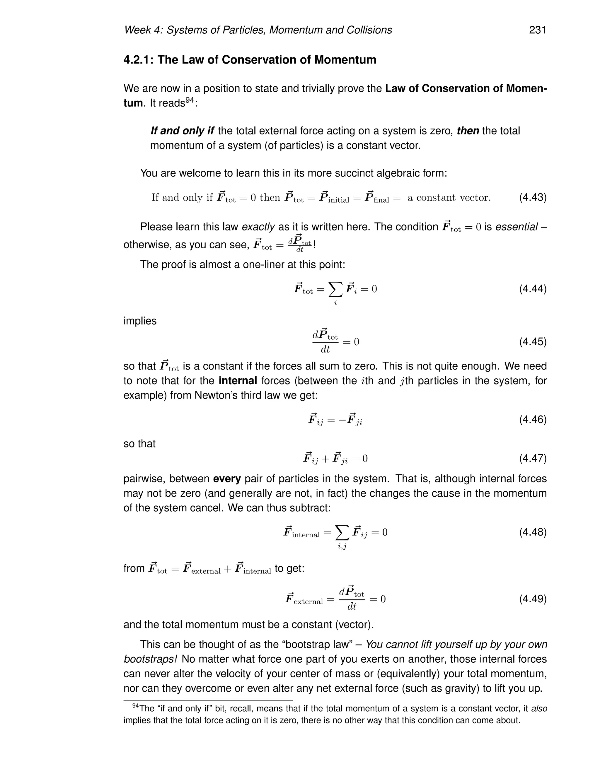 Week 4: Systems of Particles, Momentum and Collisions 231
4.2.1: The Law of Conservation of Momentum
We are now in a position to state and trivially prove the Law of Conservation of Momen-
tum. It reads94:
If and only if the total external force acting on a system is zero, then the total
momentum of a system (of particles) is a constant vector.
You are welcome to learn this in its more succinct algebraic form:
If and only if ~
F tot = 0 then ~
P tot = ~
P initial = ~
P final = a constant vector. (4.43)
Please learn this law exactly as it is written here. The condition ~
F tot = 0 is essential –
otherwise, as you can see, ~
F tot = d ~
P tot
dt !
The proof is almost a one-liner at this point:
~
F tot =
X
i
~
F i = 0 (4.44)
implies
d ~
P tot
dt
= 0 (4.45)
so that ~
P tot is a constant if the forces all sum to zero. This is not quite enough. We need
to note that for the internal forces (between the ith and jth particles in the system, for
example) from Newton’s third law we get:
~
F ij = − ~
F ji (4.46)
so that
~
F ij + ~
F ji = 0 (4.47)
pairwise, between every pair of particles in the system. That is, although internal forces
may not be zero (and generally are not, in fact) the changes the cause in the momentum
of the system cancel. We can thus subtract:
~
F internal =
X
i,j
~
F ij = 0 (4.48)
from ~
F tot = ~
F external + ~
F internal to get:
~
F external =
d ~
P tot
dt
= 0 (4.49)
and the total momentum must be a constant (vector).
This can be thought of as the “bootstrap law” – You cannot lift yourself up by your own
bootstraps! No matter what force one part of you exerts on another, those internal forces
can never alter the velocity of your center of mass or (equivalently) your total momentum,
nor can they overcome or even alter any net external force (such as gravity) to lift you up.
94
The “if and only if” bit, recall, means that if the total momentum of a system is a constant vector, it also
implies that the total force acting on it is zero, there is no other way that this condition can come about.
 