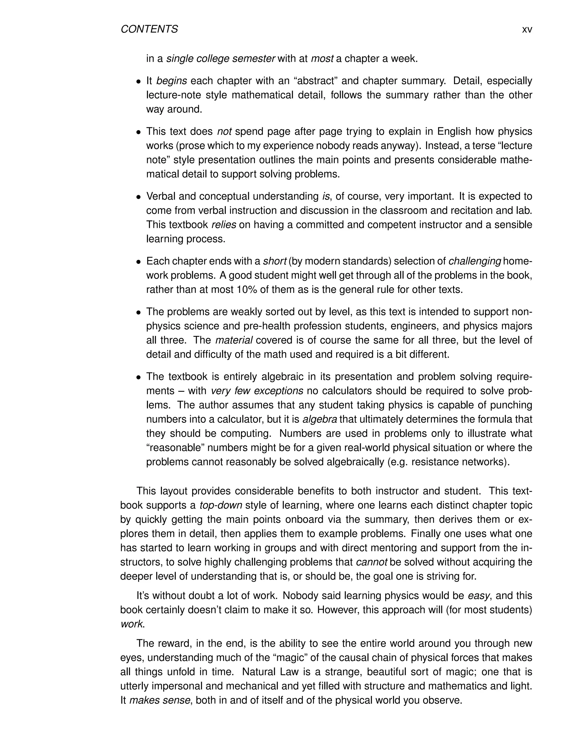 CONTENTS xv
in a single college semester with at most a chapter a week.
• It begins each chapter with an “abstract” and chapter summary. Detail, especially
lecture-note style mathematical detail, follows the summary rather than the other
way around.
• This text does not spend page after page trying to explain in English how physics
works (prose which to my experience nobody reads anyway). Instead, a terse “lecture
note” style presentation outlines the main points and presents considerable mathe-
matical detail to support solving problems.
• Verbal and conceptual understanding is, of course, very important. It is expected to
come from verbal instruction and discussion in the classroom and recitation and lab.
This textbook relies on having a committed and competent instructor and a sensible
learning process.
• Each chapter ends with a short (by modern standards) selection of challenging home-
work problems. A good student might well get through all of the problems in the book,
rather than at most 10% of them as is the general rule for other texts.
• The problems are weakly sorted out by level, as this text is intended to support non-
physics science and pre-health profession students, engineers, and physics majors
all three. The material covered is of course the same for all three, but the level of
detail and difficulty of the math used and required is a bit different.
• The textbook is entirely algebraic in its presentation and problem solving require-
ments – with very few exceptions no calculators should be required to solve prob-
lems. The author assumes that any student taking physics is capable of punching
numbers into a calculator, but it is algebra that ultimately determines the formula that
they should be computing. Numbers are used in problems only to illustrate what
“reasonable” numbers might be for a given real-world physical situation or where the
problems cannot reasonably be solved algebraically (e.g. resistance networks).
This layout provides considerable benefits to both instructor and student. This text-
book supports a top-down style of learning, where one learns each distinct chapter topic
by quickly getting the main points onboard via the summary, then derives them or ex-
plores them in detail, then applies them to example problems. Finally one uses what one
has started to learn working in groups and with direct mentoring and support from the in-
structors, to solve highly challenging problems that cannot be solved without acquiring the
deeper level of understanding that is, or should be, the goal one is striving for.
It’s without doubt a lot of work. Nobody said learning physics would be easy, and this
book certainly doesn’t claim to make it so. However, this approach will (for most students)
work.
The reward, in the end, is the ability to see the entire world around you through new
eyes, understanding much of the “magic” of the causal chain of physical forces that makes
all things unfold in time. Natural Law is a strange, beautiful sort of magic; one that is
utterly impersonal and mechanical and yet filled with structure and mathematics and light.
It makes sense, both in and of itself and of the physical world you observe.
 