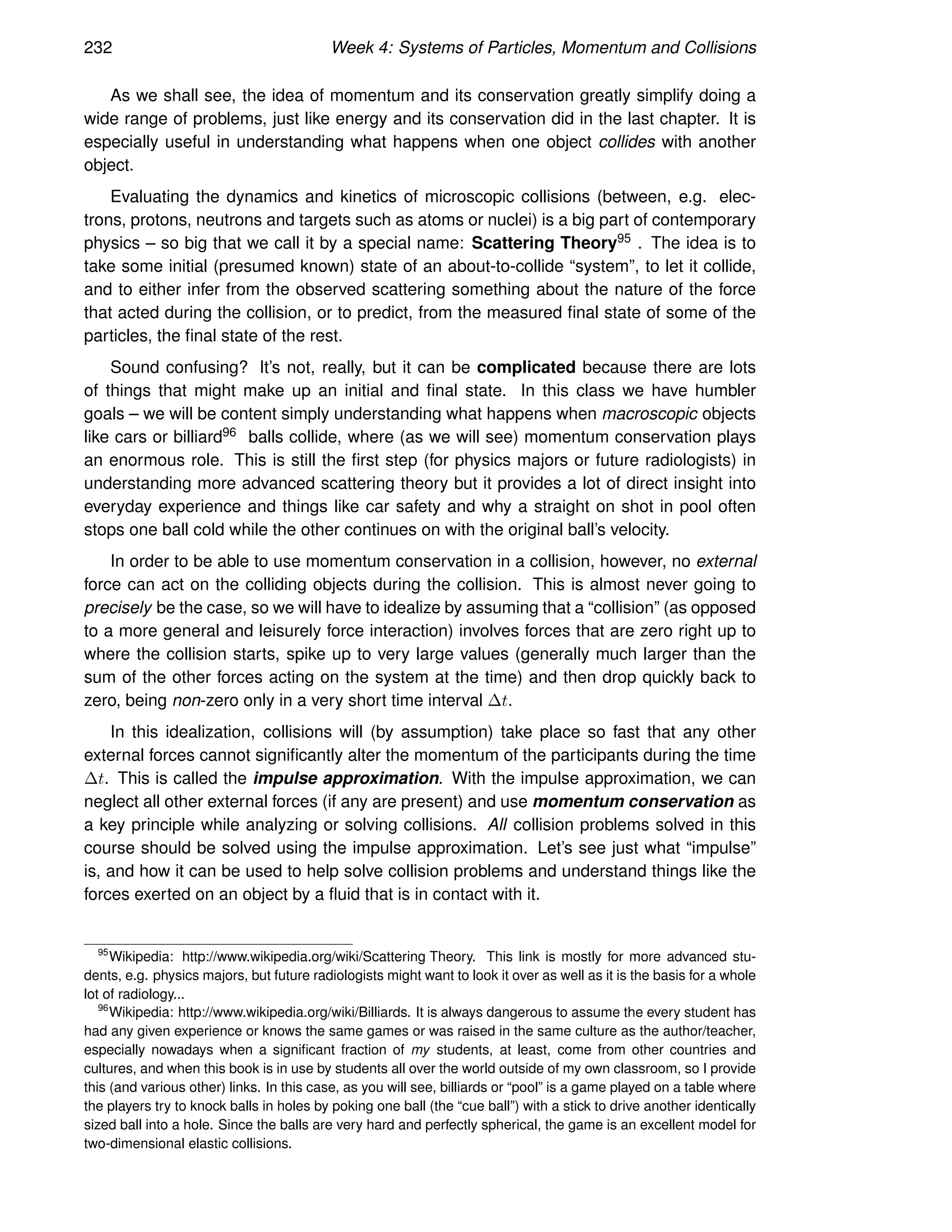 232 Week 4: Systems of Particles, Momentum and Collisions
As we shall see, the idea of momentum and its conservation greatly simplify doing a
wide range of problems, just like energy and its conservation did in the last chapter. It is
especially useful in understanding what happens when one object collides with another
object.
Evaluating the dynamics and kinetics of microscopic collisions (between, e.g. elec-
trons, protons, neutrons and targets such as atoms or nuclei) is a big part of contemporary
physics – so big that we call it by a special name: Scattering Theory95 . The idea is to
take some initial (presumed known) state of an about-to-collide “system”, to let it collide,
and to either infer from the observed scattering something about the nature of the force
that acted during the collision, or to predict, from the measured final state of some of the
particles, the final state of the rest.
Sound confusing? It’s not, really, but it can be complicated because there are lots
of things that might make up an initial and final state. In this class we have humbler
goals – we will be content simply understanding what happens when macroscopic objects
like cars or billiard96 balls collide, where (as we will see) momentum conservation plays
an enormous role. This is still the first step (for physics majors or future radiologists) in
understanding more advanced scattering theory but it provides a lot of direct insight into
everyday experience and things like car safety and why a straight on shot in pool often
stops one ball cold while the other continues on with the original ball’s velocity.
In order to be able to use momentum conservation in a collision, however, no external
force can act on the colliding objects during the collision. This is almost never going to
precisely be the case, so we will have to idealize by assuming that a “collision” (as opposed
to a more general and leisurely force interaction) involves forces that are zero right up to
where the collision starts, spike up to very large values (generally much larger than the
sum of the other forces acting on the system at the time) and then drop quickly back to
zero, being non-zero only in a very short time interval ∆t.
In this idealization, collisions will (by assumption) take place so fast that any other
external forces cannot significantly alter the momentum of the participants during the time
∆t. This is called the impulse approximation. With the impulse approximation, we can
neglect all other external forces (if any are present) and use momentum conservation as
a key principle while analyzing or solving collisions. All collision problems solved in this
course should be solved using the impulse approximation. Let’s see just what “impulse”
is, and how it can be used to help solve collision problems and understand things like the
forces exerted on an object by a fluid that is in contact with it.
95
Wikipedia: http://www.wikipedia.org/wiki/Scattering Theory. This link is mostly for more advanced stu-
dents, e.g. physics majors, but future radiologists might want to look it over as well as it is the basis for a whole
lot of radiology...
96
Wikipedia: http://www.wikipedia.org/wiki/Billiards. It is always dangerous to assume the every student has
had any given experience or knows the same games or was raised in the same culture as the author/teacher,
especially nowadays when a significant fraction of my students, at least, come from other countries and
cultures, and when this book is in use by students all over the world outside of my own classroom, so I provide
this (and various other) links. In this case, as you will see, billiards or “pool” is a game played on a table where
the players try to knock balls in holes by poking one ball (the “cue ball”) with a stick to drive another identically
sized ball into a hole. Since the balls are very hard and perfectly spherical, the game is an excellent model for
two-dimensional elastic collisions.
 