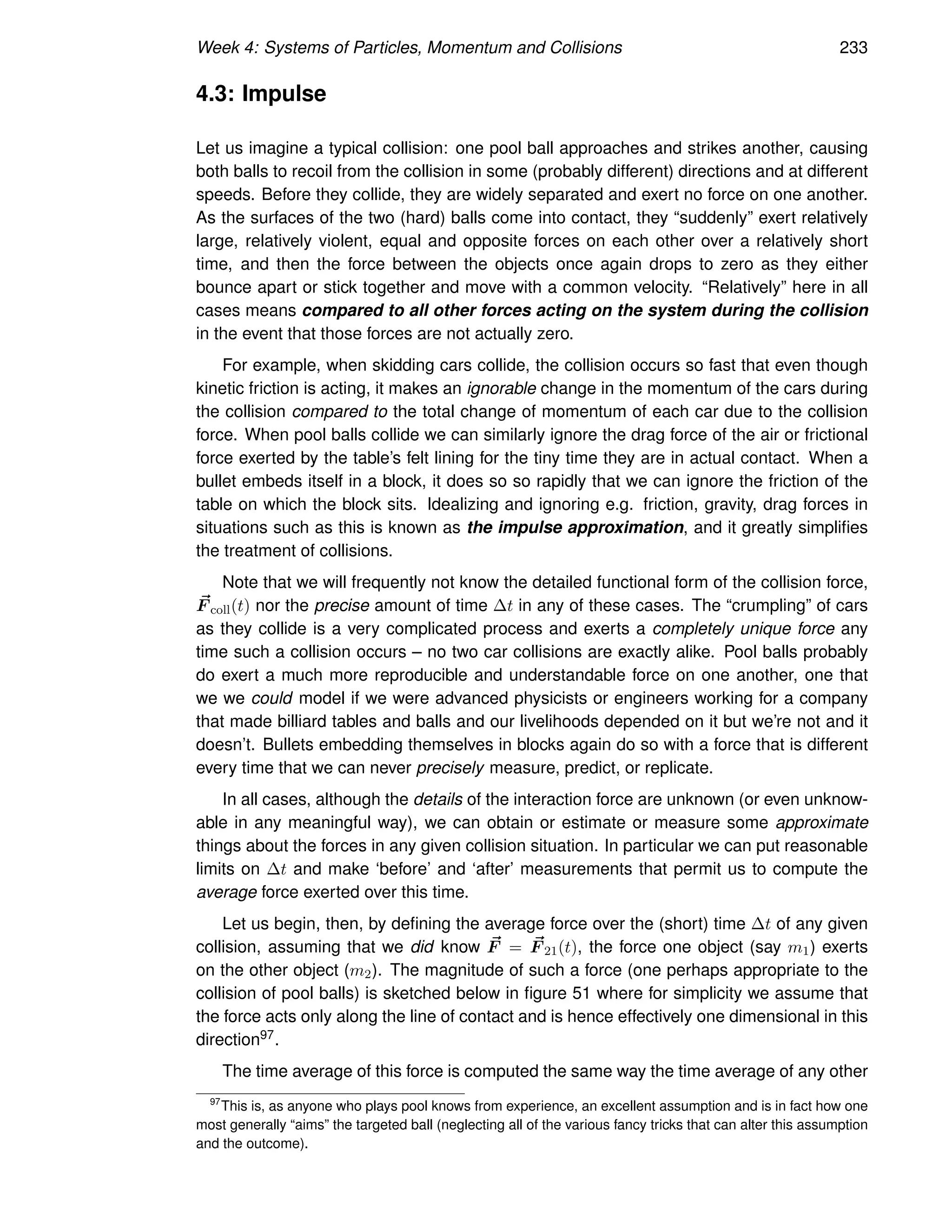Week 4: Systems of Particles, Momentum and Collisions 233
4.3: Impulse
Let us imagine a typical collision: one pool ball approaches and strikes another, causing
both balls to recoil from the collision in some (probably different) directions and at different
speeds. Before they collide, they are widely separated and exert no force on one another.
As the surfaces of the two (hard) balls come into contact, they “suddenly” exert relatively
large, relatively violent, equal and opposite forces on each other over a relatively short
time, and then the force between the objects once again drops to zero as they either
bounce apart or stick together and move with a common velocity. “Relatively” here in all
cases means compared to all other forces acting on the system during the collision
in the event that those forces are not actually zero.
For example, when skidding cars collide, the collision occurs so fast that even though
kinetic friction is acting, it makes an ignorable change in the momentum of the cars during
the collision compared to the total change of momentum of each car due to the collision
force. When pool balls collide we can similarly ignore the drag force of the air or frictional
force exerted by the table’s felt lining for the tiny time they are in actual contact. When a
bullet embeds itself in a block, it does so so rapidly that we can ignore the friction of the
table on which the block sits. Idealizing and ignoring e.g. friction, gravity, drag forces in
situations such as this is known as the impulse approximation, and it greatly simplifies
the treatment of collisions.
Note that we will frequently not know the detailed functional form of the collision force,
~
F coll(t) nor the precise amount of time ∆t in any of these cases. The “crumpling” of cars
as they collide is a very complicated process and exerts a completely unique force any
time such a collision occurs – no two car collisions are exactly alike. Pool balls probably
do exert a much more reproducible and understandable force on one another, one that
we we could model if we were advanced physicists or engineers working for a company
that made billiard tables and balls and our livelihoods depended on it but we’re not and it
doesn’t. Bullets embedding themselves in blocks again do so with a force that is different
every time that we can never precisely measure, predict, or replicate.
In all cases, although the details of the interaction force are unknown (or even unknow-
able in any meaningful way), we can obtain or estimate or measure some approximate
things about the forces in any given collision situation. In particular we can put reasonable
limits on ∆t and make ‘before’ and ‘after’ measurements that permit us to compute the
average force exerted over this time.
Let us begin, then, by defining the average force over the (short) time ∆t of any given
collision, assuming that we did know ~
F = ~
F 21(t), the force one object (say m1) exerts
on the other object (m2). The magnitude of such a force (one perhaps appropriate to the
collision of pool balls) is sketched below in figure 51 where for simplicity we assume that
the force acts only along the line of contact and is hence effectively one dimensional in this
direction97.
The time average of this force is computed the same way the time average of any other
97
This is, as anyone who plays pool knows from experience, an excellent assumption and is in fact how one
most generally “aims” the targeted ball (neglecting all of the various fancy tricks that can alter this assumption
and the outcome).
 