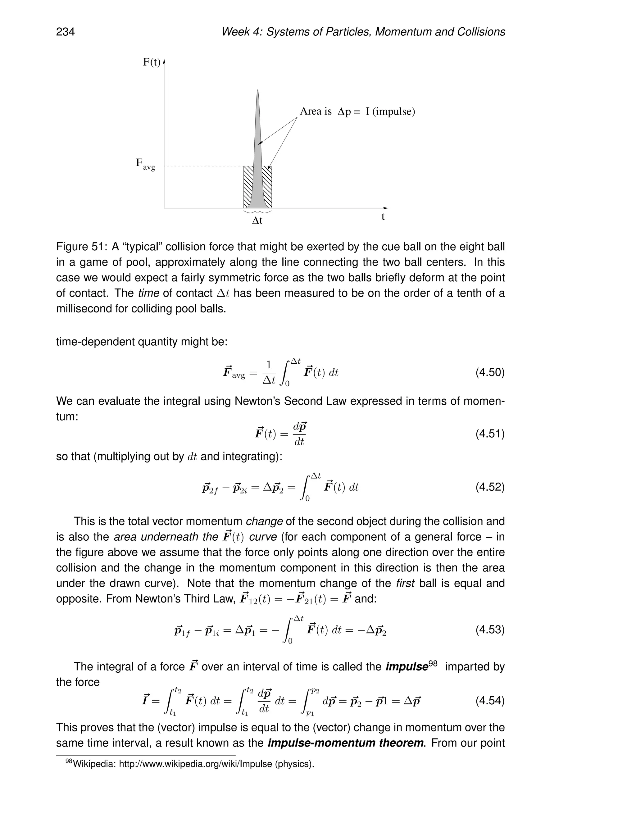 234 Week 4: Systems of Particles, Momentum and Collisions
t
(t)
Favg
F
Area is
t
∆
∆p = I (impulse)
Figure 51: A “typical” collision force that might be exerted by the cue ball on the eight ball
in a game of pool, approximately along the line connecting the two ball centers. In this
case we would expect a fairly symmetric force as the two balls briefly deform at the point
of contact. The time of contact ∆t has been measured to be on the order of a tenth of a
millisecond for colliding pool balls.
time-dependent quantity might be:
~
F avg =
1
∆t
Z ∆t
0
~
F (t) dt (4.50)
We can evaluate the integral using Newton’s Second Law expressed in terms of momen-
tum:
~
F (t) =
d~
p
dt
(4.51)
so that (multiplying out by dt and integrating):
~
p2f − ~
p2i = ∆~
p2 =
Z ∆t
0
~
F (t) dt (4.52)
This is the total vector momentum change of the second object during the collision and
is also the area underneath the ~
F (t) curve (for each component of a general force – in
the figure above we assume that the force only points along one direction over the entire
collision and the change in the momentum component in this direction is then the area
under the drawn curve). Note that the momentum change of the first ball is equal and
opposite. From Newton’s Third Law, ~
F 12(t) = − ~
F 21(t) = ~
F and:
~
p1f − ~
p1i = ∆~
p1 = −
Z ∆t
0
~
F (t) dt = −∆~
p2 (4.53)
The integral of a force ~
F over an interval of time is called the impulse98 imparted by
the force
~
I =
Z t2
t1
~
F (t) dt =
Z t2
t1
d~
p
dt
dt =
Z p2
p1
d~
p = ~
p2 − ~
p1 = ∆~
p (4.54)
This proves that the (vector) impulse is equal to the (vector) change in momentum over the
same time interval, a result known as the impulse-momentum theorem. From our point
98
Wikipedia: http://www.wikipedia.org/wiki/Impulse (physics).
 