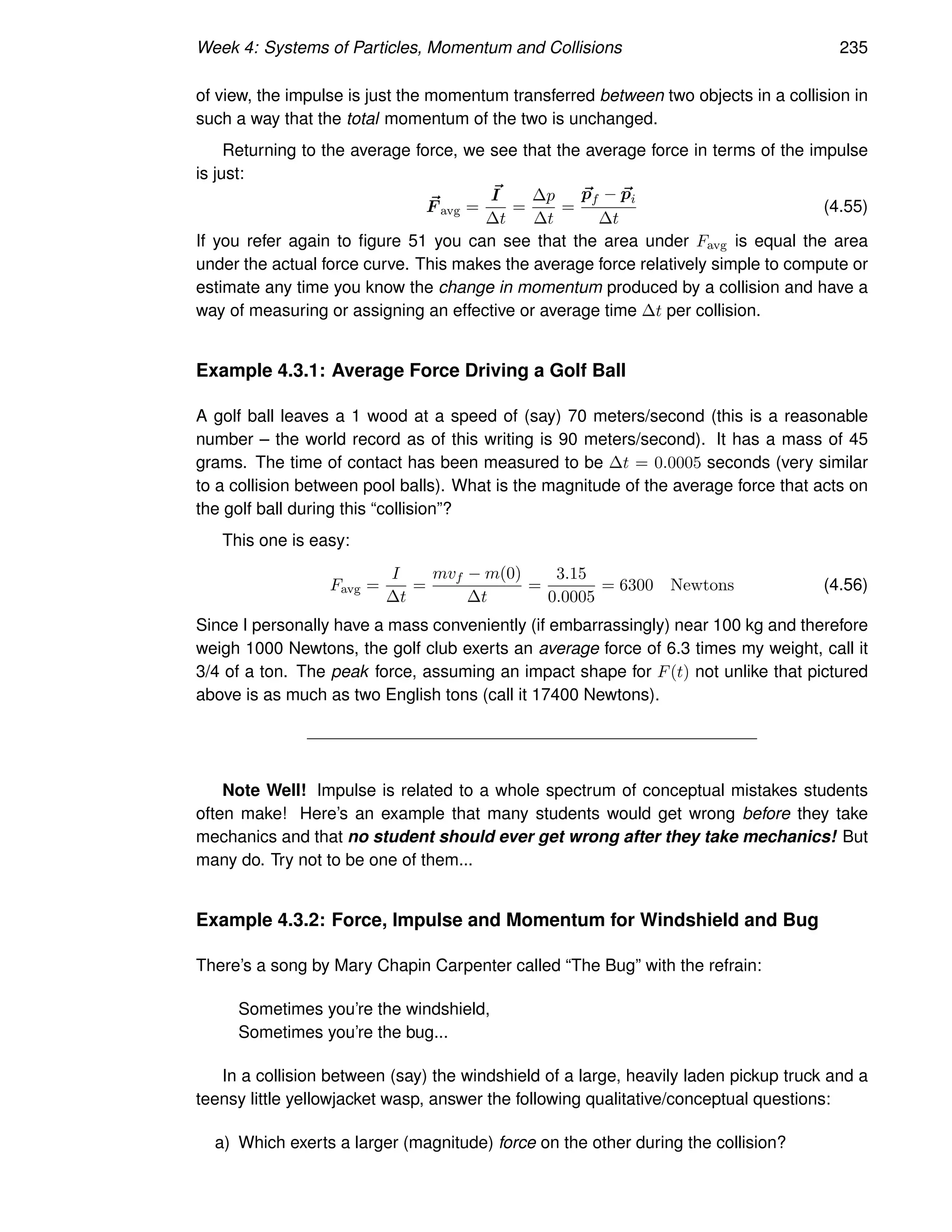Week 4: Systems of Particles, Momentum and Collisions 235
of view, the impulse is just the momentum transferred between two objects in a collision in
such a way that the total momentum of the two is unchanged.
Returning to the average force, we see that the average force in terms of the impulse
is just:
~
F avg =
~
I
∆t
=
∆p
∆t
=
~
pf − ~
pi
∆t
(4.55)
If you refer again to figure 51 you can see that the area under Favg is equal the area
under the actual force curve. This makes the average force relatively simple to compute or
estimate any time you know the change in momentum produced by a collision and have a
way of measuring or assigning an effective or average time ∆t per collision.
Example 4.3.1: Average Force Driving a Golf Ball
A golf ball leaves a 1 wood at a speed of (say) 70 meters/second (this is a reasonable
number – the world record as of this writing is 90 meters/second). It has a mass of 45
grams. The time of contact has been measured to be ∆t = 0.0005 seconds (very similar
to a collision between pool balls). What is the magnitude of the average force that acts on
the golf ball during this “collision”?
This one is easy:
Favg =
I
∆t
=
mvf − m(0)
∆t
=
3.15
0.0005
= 6300 Newtons (4.56)
Since I personally have a mass conveniently (if embarrassingly) near 100 kg and therefore
weigh 1000 Newtons, the golf club exerts an average force of 6.3 times my weight, call it
3/4 of a ton. The peak force, assuming an impact shape for F(t) not unlike that pictured
above is as much as two English tons (call it 17400 Newtons).
Note Well! Impulse is related to a whole spectrum of conceptual mistakes students
often make! Here’s an example that many students would get wrong before they take
mechanics and that no student should ever get wrong after they take mechanics! But
many do. Try not to be one of them...
Example 4.3.2: Force, Impulse and Momentum for Windshield and Bug
There’s a song by Mary Chapin Carpenter called “The Bug” with the refrain:
Sometimes you’re the windshield,
Sometimes you’re the bug...
In a collision between (say) the windshield of a large, heavily laden pickup truck and a
teensy little yellowjacket wasp, answer the following qualitative/conceptual questions:
a) Which exerts a larger (magnitude) force on the other during the collision?
 