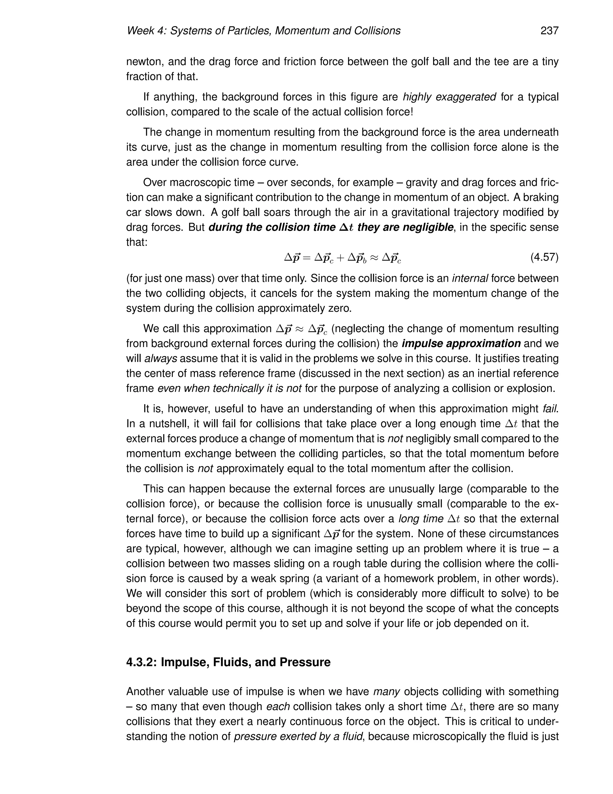 Week 4: Systems of Particles, Momentum and Collisions 237
newton, and the drag force and friction force between the golf ball and the tee are a tiny
fraction of that.
If anything, the background forces in this figure are highly exaggerated for a typical
collision, compared to the scale of the actual collision force!
The change in momentum resulting from the background force is the area underneath
its curve, just as the change in momentum resulting from the collision force alone is the
area under the collision force curve.
Over macroscopic time – over seconds, for example – gravity and drag forces and fric-
tion can make a significant contribution to the change in momentum of an object. A braking
car slows down. A golf ball soars through the air in a gravitational trajectory modified by
drag forces. But during the collision time ∆t they are negligible, in the specific sense
that:
∆~
p = ∆~
pc + ∆~
pb ≈ ∆~
pc (4.57)
(for just one mass) over that time only. Since the collision force is an internal force between
the two colliding objects, it cancels for the system making the momentum change of the
system during the collision approximately zero.
We call this approximation ∆~
p ≈ ∆~
pc (neglecting the change of momentum resulting
from background external forces during the collision) the impulse approximation and we
will always assume that it is valid in the problems we solve in this course. It justifies treating
the center of mass reference frame (discussed in the next section) as an inertial reference
frame even when technically it is not for the purpose of analyzing a collision or explosion.
It is, however, useful to have an understanding of when this approximation might fail.
In a nutshell, it will fail for collisions that take place over a long enough time ∆t that the
external forces produce a change of momentum that is not negligibly small compared to the
momentum exchange between the colliding particles, so that the total momentum before
the collision is not approximately equal to the total momentum after the collision.
This can happen because the external forces are unusually large (comparable to the
collision force), or because the collision force is unusually small (comparable to the ex-
ternal force), or because the collision force acts over a long time ∆t so that the external
forces have time to build up a significant ∆~
p for the system. None of these circumstances
are typical, however, although we can imagine setting up an problem where it is true – a
collision between two masses sliding on a rough table during the collision where the colli-
sion force is caused by a weak spring (a variant of a homework problem, in other words).
We will consider this sort of problem (which is considerably more difficult to solve) to be
beyond the scope of this course, although it is not beyond the scope of what the concepts
of this course would permit you to set up and solve if your life or job depended on it.
4.3.2: Impulse, Fluids, and Pressure
Another valuable use of impulse is when we have many objects colliding with something
– so many that even though each collision takes only a short time ∆t, there are so many
collisions that they exert a nearly continuous force on the object. This is critical to under-
standing the notion of pressure exerted by a fluid, because microscopically the fluid is just
 
