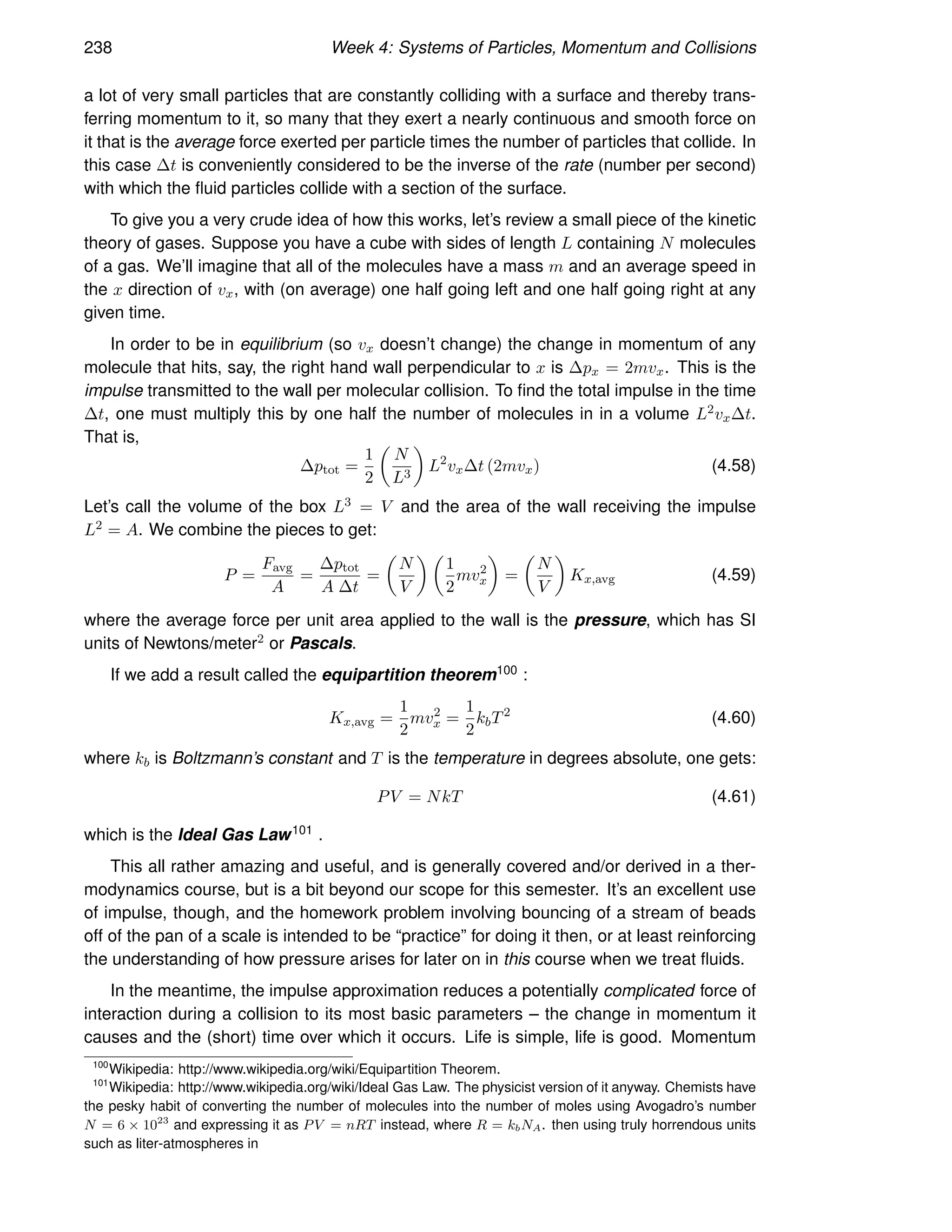 238 Week 4: Systems of Particles, Momentum and Collisions
a lot of very small particles that are constantly colliding with a surface and thereby trans-
ferring momentum to it, so many that they exert a nearly continuous and smooth force on
it that is the average force exerted per particle times the number of particles that collide. In
this case ∆t is conveniently considered to be the inverse of the rate (number per second)
with which the fluid particles collide with a section of the surface.
To give you a very crude idea of how this works, let’s review a small piece of the kinetic
theory of gases. Suppose you have a cube with sides of length L containing N molecules
of a gas. We’ll imagine that all of the molecules have a mass m and an average speed in
the x direction of vx, with (on average) one half going left and one half going right at any
given time.
In order to be in equilibrium (so vx doesn’t change) the change in momentum of any
molecule that hits, say, the right hand wall perpendicular to x is ∆px = 2mvx. This is the
impulse transmitted to the wall per molecular collision. To find the total impulse in the time
∆t, one must multiply this by one half the number of molecules in in a volume L2vx∆t.
That is,
∆ptot =
1
2

N
L3

L2
vx∆t (2mvx) (4.58)
Let’s call the volume of the box L3 = V and the area of the wall receiving the impulse
L2 = A. We combine the pieces to get:
P =
Favg
A
=
∆ptot
A ∆t
=

N
V
 
1
2
mv2
x

=

N
V

Kx,avg (4.59)
where the average force per unit area applied to the wall is the pressure, which has SI
units of Newtons/meter2 or Pascals.
If we add a result called the equipartition theorem100 :
Kx,avg =
1
2
mv2
x =
1
2
kbT2
(4.60)
where kb is Boltzmann’s constant and T is the temperature in degrees absolute, one gets:
PV = NkT (4.61)
which is the Ideal Gas Law101 .
This all rather amazing and useful, and is generally covered and/or derived in a ther-
modynamics course, but is a bit beyond our scope for this semester. It’s an excellent use
of impulse, though, and the homework problem involving bouncing of a stream of beads
off of the pan of a scale is intended to be “practice” for doing it then, or at least reinforcing
the understanding of how pressure arises for later on in this course when we treat fluids.
In the meantime, the impulse approximation reduces a potentially complicated force of
interaction during a collision to its most basic parameters – the change in momentum it
causes and the (short) time over which it occurs. Life is simple, life is good. Momentum
100
Wikipedia: http://www.wikipedia.org/wiki/Equipartition Theorem.
101
Wikipedia: http://www.wikipedia.org/wiki/Ideal Gas Law. The physicist version of it anyway. Chemists have
the pesky habit of converting the number of molecules into the number of moles using Avogadro’s number
N = 6 × 1023
and expressing it as PV = nRT instead, where R = kbNA. then using truly horrendous units
such as liter-atmospheres in
 