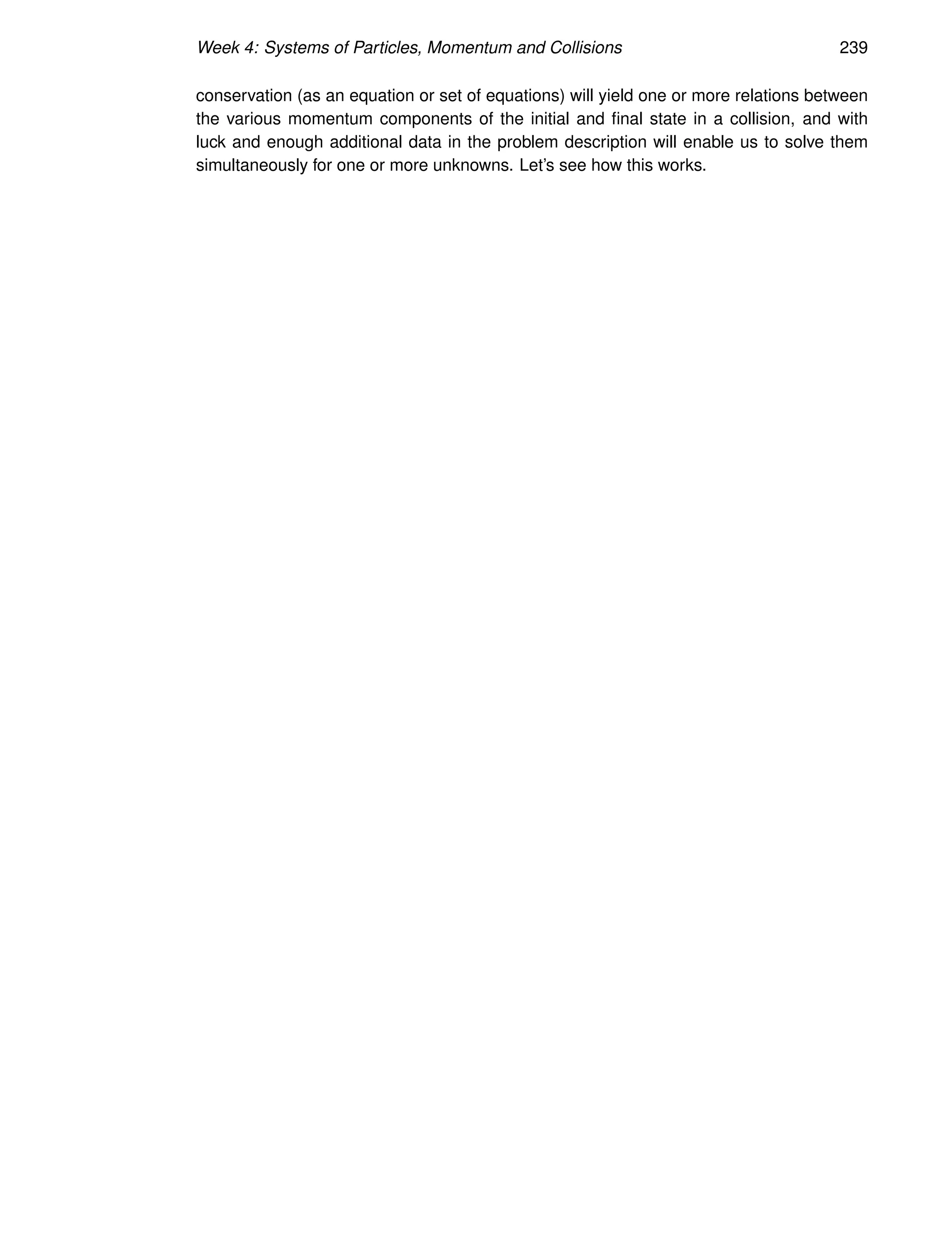 Week 4: Systems of Particles, Momentum and Collisions 239
conservation (as an equation or set of equations) will yield one or more relations between
the various momentum components of the initial and final state in a collision, and with
luck and enough additional data in the problem description will enable us to solve them
simultaneously for one or more unknowns. Let’s see how this works.
 