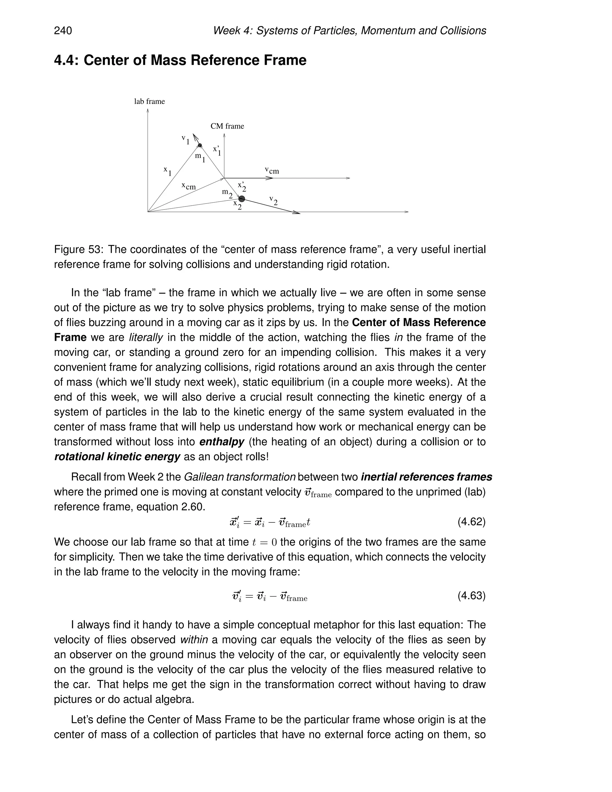240 Week 4: Systems of Particles, Momentum and Collisions
4.4: Center of Mass Reference Frame
x
1
x
2
v
1
v
2
xcm
x’
1
x’
2
vcm
m
1
m
2
CM frame
lab frame
Figure 53: The coordinates of the “center of mass reference frame”, a very useful inertial
reference frame for solving collisions and understanding rigid rotation.
In the “lab frame” – the frame in which we actually live – we are often in some sense
out of the picture as we try to solve physics problems, trying to make sense of the motion
of flies buzzing around in a moving car as it zips by us. In the Center of Mass Reference
Frame we are literally in the middle of the action, watching the flies in the frame of the
moving car, or standing a ground zero for an impending collision. This makes it a very
convenient frame for analyzing collisions, rigid rotations around an axis through the center
of mass (which we’ll study next week), static equilibrium (in a couple more weeks). At the
end of this week, we will also derive a crucial result connecting the kinetic energy of a
system of particles in the lab to the kinetic energy of the same system evaluated in the
center of mass frame that will help us understand how work or mechanical energy can be
transformed without loss into enthalpy (the heating of an object) during a collision or to
rotational kinetic energy as an object rolls!
Recall from Week 2 the Galilean transformation between two inertial references frames
where the primed one is moving at constant velocity ~
vframe compared to the unprimed (lab)
reference frame, equation 2.60.
~
x′
i = ~
xi − ~
vframet (4.62)
We choose our lab frame so that at time t = 0 the origins of the two frames are the same
for simplicity. Then we take the time derivative of this equation, which connects the velocity
in the lab frame to the velocity in the moving frame:
~
v′
i = ~
vi − ~
vframe (4.63)
I always find it handy to have a simple conceptual metaphor for this last equation: The
velocity of flies observed within a moving car equals the velocity of the flies as seen by
an observer on the ground minus the velocity of the car, or equivalently the velocity seen
on the ground is the velocity of the car plus the velocity of the flies measured relative to
the car. That helps me get the sign in the transformation correct without having to draw
pictures or do actual algebra.
Let’s define the Center of Mass Frame to be the particular frame whose origin is at the
center of mass of a collection of particles that have no external force acting on them, so
 
