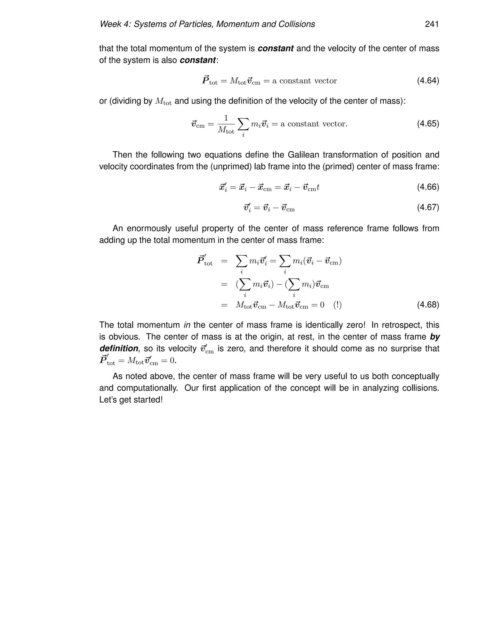 Week 4: Systems of Particles, Momentum and Collisions 241
that the total momentum of the system is constant and the velocity of the center of mass
of the system is also constant:
~
P tot = Mtot~
vcm = a constant vector (4.64)
or (dividing by Mtot and using the definition of the velocity of the center of mass):
~
vcm =
1
Mtot
X
i
mi~
vi = a constant vector. (4.65)
Then the following two equations define the Galilean transformation of position and
velocity coordinates from the (unprimed) lab frame into the (primed) center of mass frame:
~
x′
i = ~
xi − ~
xcm = ~
xi − ~
vcmt (4.66)
~
v′
i = ~
vi − ~
vcm (4.67)
An enormously useful property of the center of mass reference frame follows from
adding up the total momentum in the center of mass frame:
~
P
′
tot =
X
i
mi~
v′
i =
X
i
mi(~
vi − ~
vcm)
= (
X
i
mi~
vi) − (
X
i
mi)~
vcm
= Mtot~
vcm − Mtot~
vcm = 0 (!) (4.68)
The total momentum in the center of mass frame is identically zero! In retrospect, this
is obvious. The center of mass is at the origin, at rest, in the center of mass frame by
definition, so its velocity ~
v′
cm is zero, and therefore it should come as no surprise that
~
P
′
tot = Mtot~
v′
cm = 0.
As noted above, the center of mass frame will be very useful to us both conceptually
and computationally. Our first application of the concept will be in analyzing collisions.
Let’s get started!
 