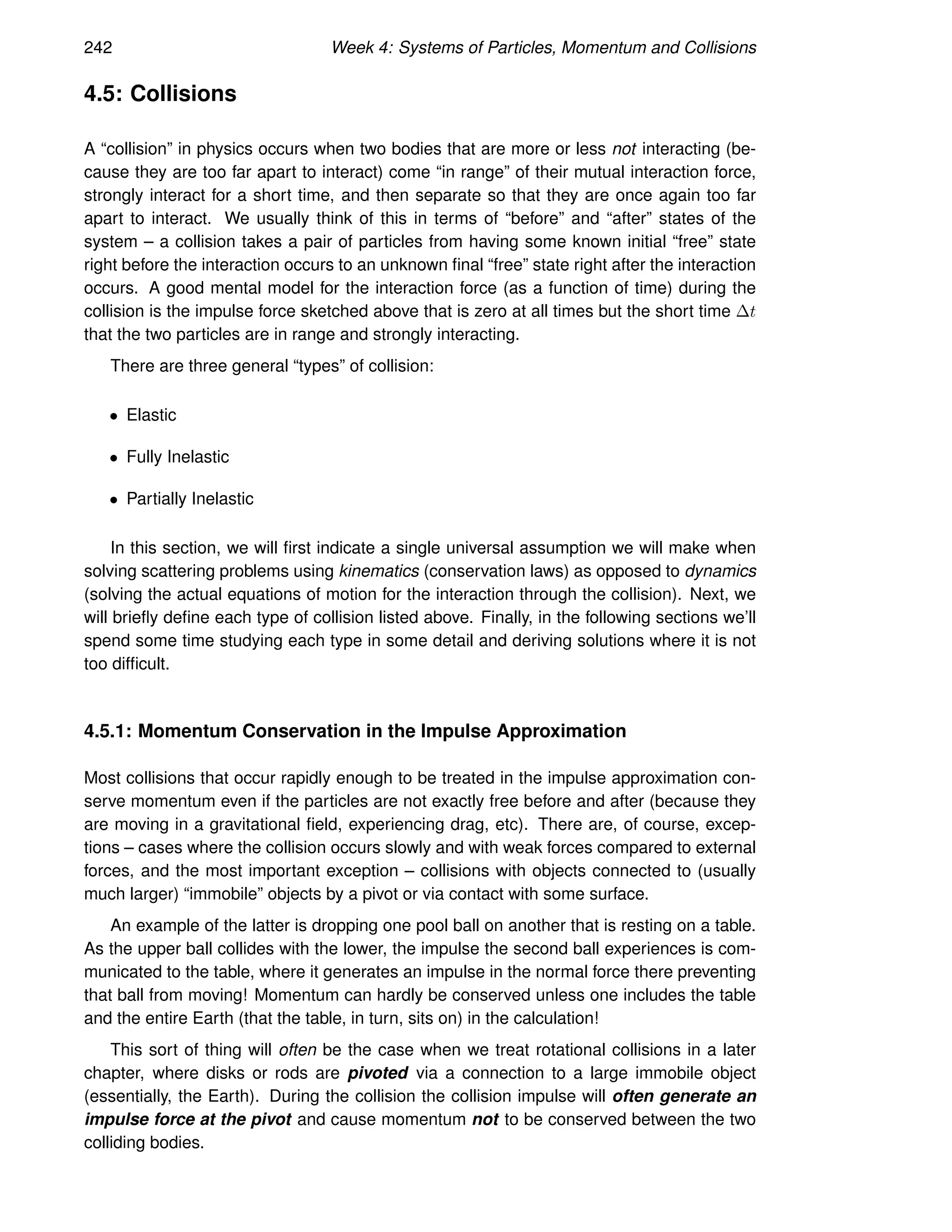 242 Week 4: Systems of Particles, Momentum and Collisions
4.5: Collisions
A “collision” in physics occurs when two bodies that are more or less not interacting (be-
cause they are too far apart to interact) come “in range” of their mutual interaction force,
strongly interact for a short time, and then separate so that they are once again too far
apart to interact. We usually think of this in terms of “before” and “after” states of the
system – a collision takes a pair of particles from having some known initial “free” state
right before the interaction occurs to an unknown final “free” state right after the interaction
occurs. A good mental model for the interaction force (as a function of time) during the
collision is the impulse force sketched above that is zero at all times but the short time ∆t
that the two particles are in range and strongly interacting.
There are three general “types” of collision:
• Elastic
• Fully Inelastic
• Partially Inelastic
In this section, we will first indicate a single universal assumption we will make when
solving scattering problems using kinematics (conservation laws) as opposed to dynamics
(solving the actual equations of motion for the interaction through the collision). Next, we
will briefly define each type of collision listed above. Finally, in the following sections we’ll
spend some time studying each type in some detail and deriving solutions where it is not
too difficult.
4.5.1: Momentum Conservation in the Impulse Approximation
Most collisions that occur rapidly enough to be treated in the impulse approximation con-
serve momentum even if the particles are not exactly free before and after (because they
are moving in a gravitational field, experiencing drag, etc). There are, of course, excep-
tions – cases where the collision occurs slowly and with weak forces compared to external
forces, and the most important exception – collisions with objects connected to (usually
much larger) “immobile” objects by a pivot or via contact with some surface.
An example of the latter is dropping one pool ball on another that is resting on a table.
As the upper ball collides with the lower, the impulse the second ball experiences is com-
municated to the table, where it generates an impulse in the normal force there preventing
that ball from moving! Momentum can hardly be conserved unless one includes the table
and the entire Earth (that the table, in turn, sits on) in the calculation!
This sort of thing will often be the case when we treat rotational collisions in a later
chapter, where disks or rods are pivoted via a connection to a large immobile object
(essentially, the Earth). During the collision the collision impulse will often generate an
impulse force at the pivot and cause momentum not to be conserved between the two
colliding bodies.
 