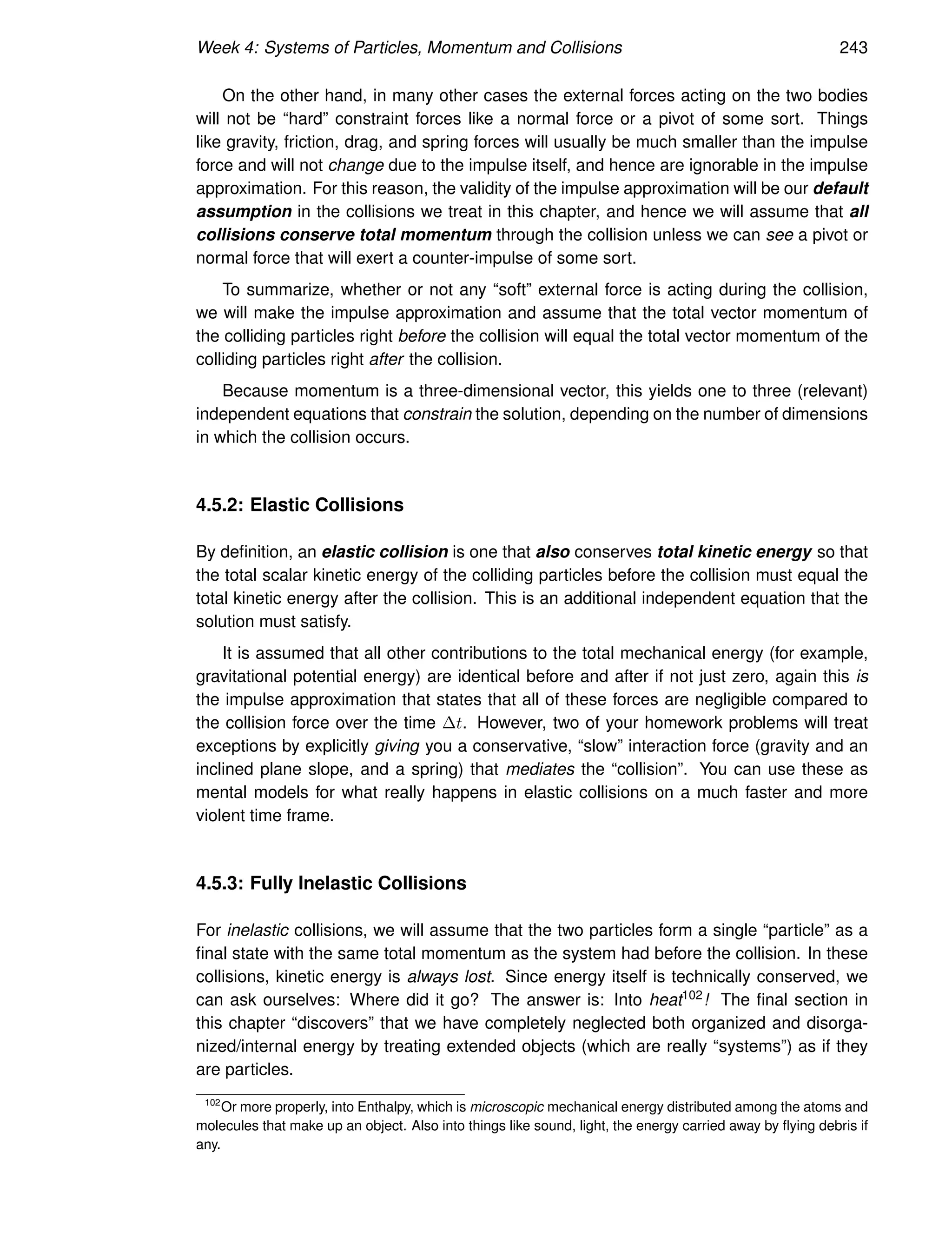 Week 4: Systems of Particles, Momentum and Collisions 243
On the other hand, in many other cases the external forces acting on the two bodies
will not be “hard” constraint forces like a normal force or a pivot of some sort. Things
like gravity, friction, drag, and spring forces will usually be much smaller than the impulse
force and will not change due to the impulse itself, and hence are ignorable in the impulse
approximation. For this reason, the validity of the impulse approximation will be our default
assumption in the collisions we treat in this chapter, and hence we will assume that all
collisions conserve total momentum through the collision unless we can see a pivot or
normal force that will exert a counter-impulse of some sort.
To summarize, whether or not any “soft” external force is acting during the collision,
we will make the impulse approximation and assume that the total vector momentum of
the colliding particles right before the collision will equal the total vector momentum of the
colliding particles right after the collision.
Because momentum is a three-dimensional vector, this yields one to three (relevant)
independent equations that constrain the solution, depending on the number of dimensions
in which the collision occurs.
4.5.2: Elastic Collisions
By definition, an elastic collision is one that also conserves total kinetic energy so that
the total scalar kinetic energy of the colliding particles before the collision must equal the
total kinetic energy after the collision. This is an additional independent equation that the
solution must satisfy.
It is assumed that all other contributions to the total mechanical energy (for example,
gravitational potential energy) are identical before and after if not just zero, again this is
the impulse approximation that states that all of these forces are negligible compared to
the collision force over the time ∆t. However, two of your homework problems will treat
exceptions by explicitly giving you a conservative, “slow” interaction force (gravity and an
inclined plane slope, and a spring) that mediates the “collision”. You can use these as
mental models for what really happens in elastic collisions on a much faster and more
violent time frame.
4.5.3: Fully Inelastic Collisions
For inelastic collisions, we will assume that the two particles form a single “particle” as a
final state with the same total momentum as the system had before the collision. In these
collisions, kinetic energy is always lost. Since energy itself is technically conserved, we
can ask ourselves: Where did it go? The answer is: Into heat102! The final section in
this chapter “discovers” that we have completely neglected both organized and disorga-
nized/internal energy by treating extended objects (which are really “systems”) as if they
are particles.
102
Or more properly, into Enthalpy, which is microscopic mechanical energy distributed among the atoms and
molecules that make up an object. Also into things like sound, light, the energy carried away by flying debris if
any.
 