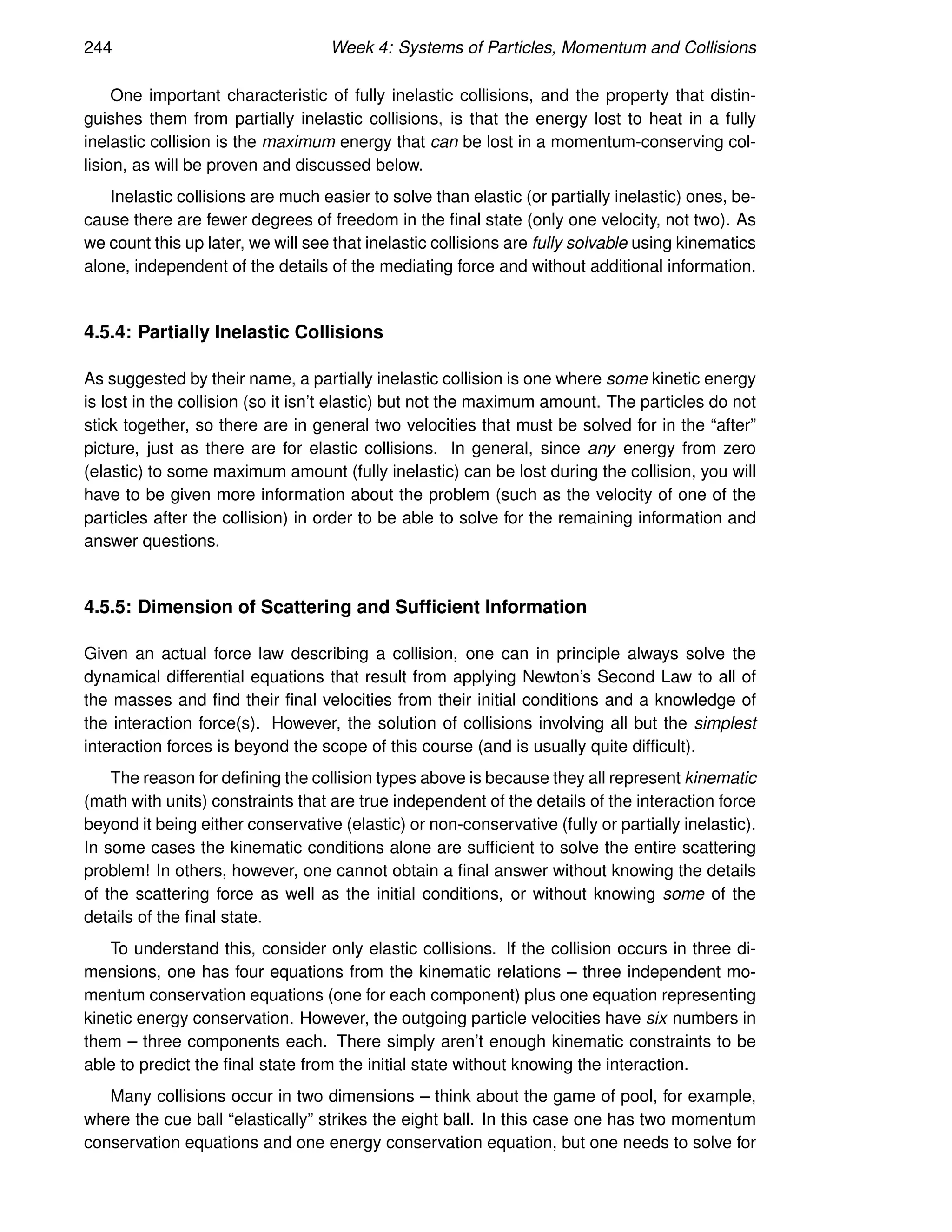 244 Week 4: Systems of Particles, Momentum and Collisions
One important characteristic of fully inelastic collisions, and the property that distin-
guishes them from partially inelastic collisions, is that the energy lost to heat in a fully
inelastic collision is the maximum energy that can be lost in a momentum-conserving col-
lision, as will be proven and discussed below.
Inelastic collisions are much easier to solve than elastic (or partially inelastic) ones, be-
cause there are fewer degrees of freedom in the final state (only one velocity, not two). As
we count this up later, we will see that inelastic collisions are fully solvable using kinematics
alone, independent of the details of the mediating force and without additional information.
4.5.4: Partially Inelastic Collisions
As suggested by their name, a partially inelastic collision is one where some kinetic energy
is lost in the collision (so it isn’t elastic) but not the maximum amount. The particles do not
stick together, so there are in general two velocities that must be solved for in the “after”
picture, just as there are for elastic collisions. In general, since any energy from zero
(elastic) to some maximum amount (fully inelastic) can be lost during the collision, you will
have to be given more information about the problem (such as the velocity of one of the
particles after the collision) in order to be able to solve for the remaining information and
answer questions.
4.5.5: Dimension of Scattering and Sufficient Information
Given an actual force law describing a collision, one can in principle always solve the
dynamical differential equations that result from applying Newton’s Second Law to all of
the masses and find their final velocities from their initial conditions and a knowledge of
the interaction force(s). However, the solution of collisions involving all but the simplest
interaction forces is beyond the scope of this course (and is usually quite difficult).
The reason for defining the collision types above is because they all represent kinematic
(math with units) constraints that are true independent of the details of the interaction force
beyond it being either conservative (elastic) or non-conservative (fully or partially inelastic).
In some cases the kinematic conditions alone are sufficient to solve the entire scattering
problem! In others, however, one cannot obtain a final answer without knowing the details
of the scattering force as well as the initial conditions, or without knowing some of the
details of the final state.
To understand this, consider only elastic collisions. If the collision occurs in three di-
mensions, one has four equations from the kinematic relations – three independent mo-
mentum conservation equations (one for each component) plus one equation representing
kinetic energy conservation. However, the outgoing particle velocities have six numbers in
them – three components each. There simply aren’t enough kinematic constraints to be
able to predict the final state from the initial state without knowing the interaction.
Many collisions occur in two dimensions – think about the game of pool, for example,
where the cue ball “elastically” strikes the eight ball. In this case one has two momentum
conservation equations and one energy conservation equation, but one needs to solve for
 