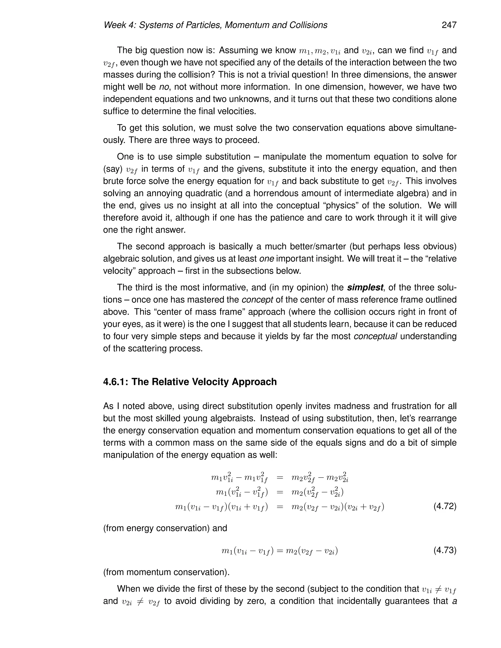 Week 4: Systems of Particles, Momentum and Collisions 247
The big question now is: Assuming we know m1, m2, v1i and v2i, can we find v1f and
v2f , even though we have not specified any of the details of the interaction between the two
masses during the collision? This is not a trivial question! In three dimensions, the answer
might well be no, not without more information. In one dimension, however, we have two
independent equations and two unknowns, and it turns out that these two conditions alone
suffice to determine the final velocities.
To get this solution, we must solve the two conservation equations above simultane-
ously. There are three ways to proceed.
One is to use simple substitution – manipulate the momentum equation to solve for
(say) v2f in terms of v1f and the givens, substitute it into the energy equation, and then
brute force solve the energy equation for v1f and back substitute to get v2f . This involves
solving an annoying quadratic (and a horrendous amount of intermediate algebra) and in
the end, gives us no insight at all into the conceptual “physics” of the solution. We will
therefore avoid it, although if one has the patience and care to work through it it will give
one the right answer.
The second approach is basically a much better/smarter (but perhaps less obvious)
algebraic solution, and gives us at least one important insight. We will treat it – the “relative
velocity” approach – first in the subsections below.
The third is the most informative, and (in my opinion) the simplest, of the three solu-
tions – once one has mastered the concept of the center of mass reference frame outlined
above. This “center of mass frame” approach (where the collision occurs right in front of
your eyes, as it were) is the one I suggest that all students learn, because it can be reduced
to four very simple steps and because it yields by far the most conceptual understanding
of the scattering process.
4.6.1: The Relative Velocity Approach
As I noted above, using direct substitution openly invites madness and frustration for all
but the most skilled young algebraists. Instead of using substitution, then, let’s rearrange
the energy conservation equation and momentum conservation equations to get all of the
terms with a common mass on the same side of the equals signs and do a bit of simple
manipulation of the energy equation as well:
m1v2
1i − m1v2
1f = m2v2
2f − m2v2
2i
m1(v2
1i − v2
1f ) = m2(v2
2f − v2
2i)
m1(v1i − v1f )(v1i + v1f ) = m2(v2f − v2i)(v2i + v2f ) (4.72)
(from energy conservation) and
m1(v1i − v1f ) = m2(v2f − v2i) (4.73)
(from momentum conservation).
When we divide the first of these by the second (subject to the condition that v1i 6= v1f
and v2i 6= v2f to avoid dividing by zero, a condition that incidentally guarantees that a
 